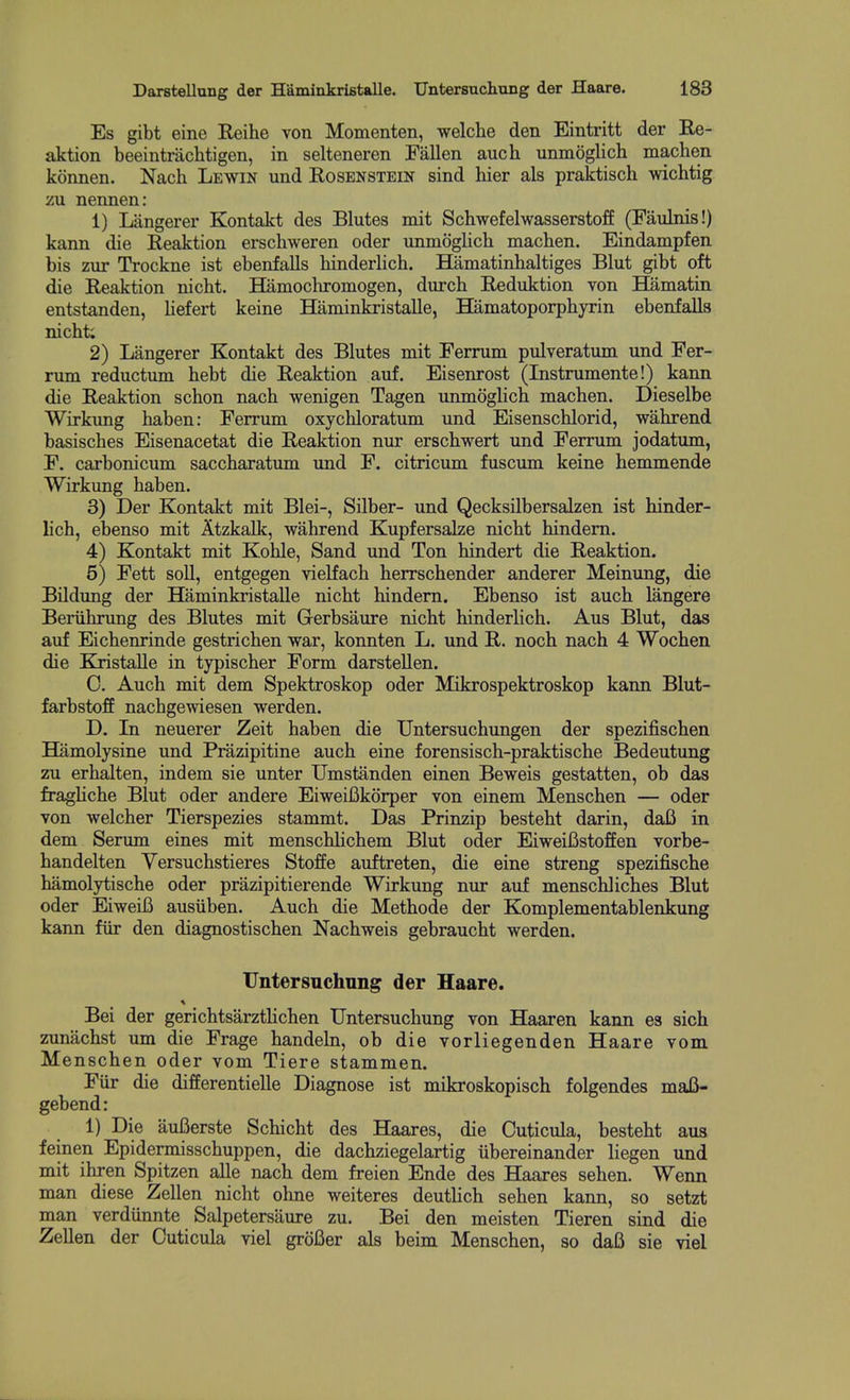 Es gibt eine Reihe von Momenten, welche den Eintritt der Re- aktion beeintrachtigen, in selteneren Fallen auch unmoglich machen konnen. Nach Lewin und Rosenstein sind hier als praktisch wichtig zu nennen: 1) Langerer Kontakt des Blutes mit SchwefelwasserstofE (Faulnis!) kann die Reaktion erschweren oder unmoglich machen. Eindampfen bis zur Trockne ist ebenfalls binderlich. Hamatinbaltiges Blut gibt oft die Reaktion nicht. Hamochromogen, durch Reduktion von Hamatin entstanden, liefert keine Haminkristalle, Hamatoporpbyrin ebenfalls nicht; 2) Langerer Kontakt des Blutes mit Ferrum pulveratum und Fer- rum reductum hebt die Reaktion auf. Eisenrost (Instrumente!) kann die Reaktion schon nach wenigen Tagen unmoglich machen. Dieselbe Wirkung haben: Ferrum oxychloratum und Eisenschlorid, wahrend basisches Eisenacetat die Reaktion nur erschwert und Ferrum jodatum, F. carbonicum saccharatum und F. citricum fuscum keine hemmende Wirkung haben. 3) Der Kontakt mit Blei-, Silber- und Qecksilbersalzen ist binder- lich, ebenso mit Atzkalk, wahrend Kupfersalze nicht hindem. 4) Kontakt mit Kohle, Sand und Ton hindert die Reaktion. 5) Fett soU, entgegen vielfach herrschender anderer Meinung, die Bildung der Haminkristalle nicht hindem. Ebenso ist auch langere Beriihrung des Blutes mit Gerbsaure nicht binderlich. Aus Blut, das auf Eicbenrinde gestrichen war, konnten L. und R. noch nach 4 Wochen die Kristalle in typischer Form darstellen. C. Auch mit dem Spektroskop oder Mikrospektroskop kann Blut- farbstoff nachgewiesen werden. D. In neuerer Zeit haben die Untersuchungen der spezifischen Hamolysine und Prazipitine auch eine forensisch-praktische Bedeutung zu erhalten, indem sie unter Umstanden einen Beweis gestatten, ob das fraghche Blut oder andere Eiweifikorper von einem Menschen — oder von welcher Tierspezies stammt. Das Prinzip besteht darin, daB in dem Serum eines mit menschlichem Blut oder EiweiBstofEen vorbe- handelten Versuchstieres Stoffe auftreten, die eine streng spezifische hamolytische oder prazipitierende Wirkung nur auf menschliches Blut oder EiweiB ausiiben. Auch die Methode der Komplementablenkung kann fiir den diagnostischen Nachweis gebraucht werden. Untersuchung der Haare. Bei der gerichtsarzthchen Untersuchung von Haaren kann es aich zunachst um die Frage handeln, ob die vorliegenden Haare vom Menschen oder vom Tiere stammen. Fiir die differentielle Diagnose ist mikroskopisch folgendes mafi- gebend: 1) Die aufierste Schicht des Haares, die Cuticula, besteht aus feinen Epidermisschuppen, die dachziegelartig iibereinander liegen und mit ihren Spitzen alle nach dem freien Ende des Haares sehen. Wenn man diese Zellen nicht ohne weiteres deutHch sehen kann, so setzt man verdiinnte Salpetersaure zu. Bei den moisten Tieren sind die Zellen der Cuticula viel groBer als beim Menschen, so dafi sie viel