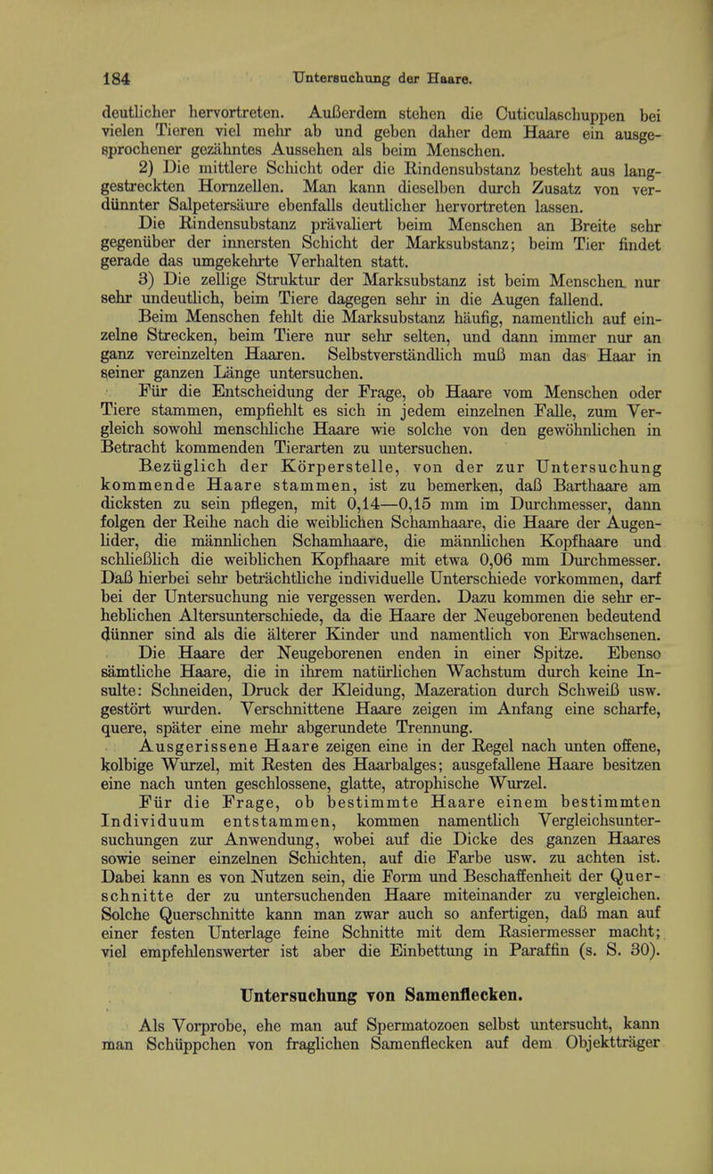 deutlicher hervortreten. Aufierdem stehen die Outiculaschuppen bei vielen Tioren viel raelir ab und geben daher dem BLaare ein ausge- sprochener geziihntes Aussehen als beim Menschen. 2) Die mittlere Scliicht oder die Rindensubstanz besteht aus lang- gestreckten Hornzellen. Man kann dieselben durch Zusatz von ver- diinnter Salpetersiiure ebenfalls deutlicher hervortreten lassen. Die Rindensubstanz priLvahert beim Menschen an Breite sehr gegeniiber der innersten Schicht der Marksubstanz; beim Tier findet gerade das umgekehrte Verhalten statt. 3) Die zellige Struktur der Marksubstanz ist beim Menschen, nur sehr undeuthch, beim Tiere dagegen sehr in die Augen fallend. Beim Menschen fehlt die Marksubstanz haufig, namenthch auf ein- zeLae Strecken, beim Tiere nur sehr selten, und dann immer nur an ganz vereinzelten Haaren. Selbstvers1a,ndHch muB man das Haar in seiner ganzen Lange untersuchen. Fiir die Entscheidung der Frage, ob Haare vom Menschen oder Tiere stammen, empfiehlt es sich in jedem einzehien Falle, zum Ver- gleich sowohl menschliche Haare wie solche von den gewohnhchen in Betracht kommenden Tierarten zu untersuchen. Beziiglich der Korperstelle, von der zur TJntersuchung kommende Haare stammen, ist zu bemerken, daB Barthaare am dicksten zu sein pflegen, mit 0,14—0,15 mm im Durchmesser, dann folgen der Reihe nach die weibHchen Schamhaare, die Haare der Augen- lider, die mannhchen Schamhaare, die mannlichen Kopfhaare und schlieBUch die weibHchen Kopfhaare mit etwa 0,06 mm Durchmesser. DaB hierbei sehr betrachtHche individuelle Unterschiede vorkommen, darf bei der Untersuchung nie vergessen werden. Dazu kommen die sehr er- hebHchen Altersunterschiede, da die Haare der Neugeborenen bedeutend diinner sind als die alterer Kinder und namentlich von Erwachsenen. Die Haare der Neugeborenen enden in einer Spitze. Ebenso samtHche Haare, die in ihrem natiirHchen Wachstum durch keine In- sulte: Schneiden, Druck der Kleidung, Mazeration durch SchweiB usw. gestort wurden. Yerschnittene Haare zeigen im Anfang eine scharfe, quere, spater eine mehr abgerundete Trennung. Ausgerissene Haare zeigen eine in der Regel nach unten offene, kolbige Wurzel, mit Resten des Haarbalges; ausgefallene Haare besitzen eine nach unten geschlossene, glatte, atrophische Wurzel. Fiir die Frage, ob bestimmte Haare einem bestimmten Individuum entstammen, kommen namenthch Vergleichsunter- suchungen zur Anwendung, wobei auf die Dicke des ganzen Haares sowie seiner einzelnen Schichten, auf die Farbe usw. zu achten ist. Dabei kann es von Nutzen sein, die Form und Beschaffenheit der Quer- schnitte der zu untersuchenden Haare miteinander zu vergleichen. Solche Querschnitte kann man zwar auch so anfertigen, daB man auf einer festen Unterlage feine Schnitte mit dem Rasiermesser macht; viel empfehlenswerter ist aber die Einbettung in Paraffin (s. S. 30). Untersuchung yon Samenflecken. Als Vorprobe, ehe man auf Spermatozoen selbst untersucht, kann man Schiippchen von fraglichen Samenflecken auf dem Objekttrager