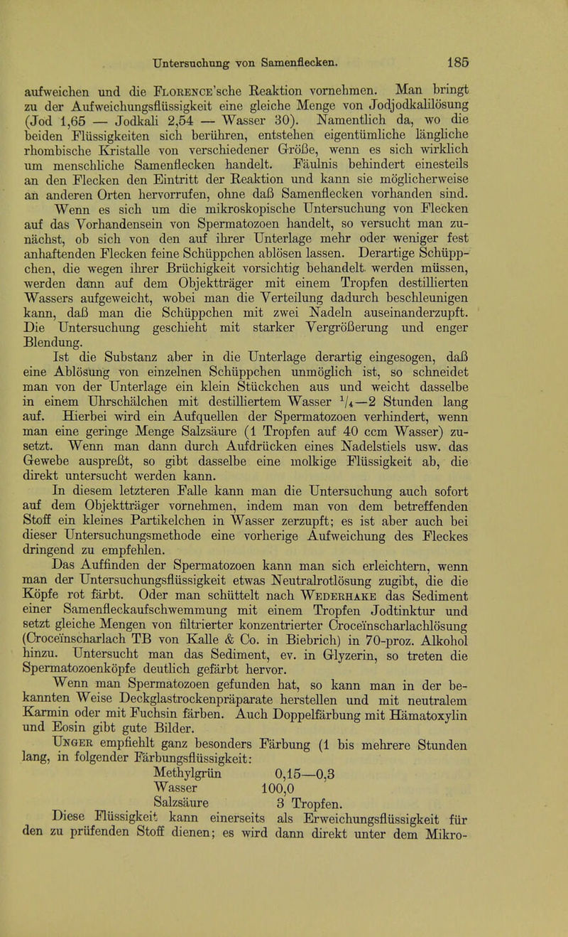 aufweiclien und die FLORENCE'sche Reaktion vornehmen. Man bringt zu der Aiifweicliungsflussigkeit eine gleiche Menge von Jodjodkalilosung (Jod 1,65 — Jodkali 2,54 — Wasser 30). Naraentlich da, wo die beiden Fliissigkeiten sich beriihren, entstehen eigentiimliche langliche rbombiscbe Kristalle von verschiedener GroBe, wenn es sich wirklich um menschliche Samenflecken handelt. Faulnis behindert einesteils an den Flecken den Eintritt der Reaktion und kann sie moglicherweise an anderen Orten hervorrufen, ohne dafi Samenflecken vorbanden sind. Wenn es sich um die mikroskopische Untersuchung von Flecken auf das Vorhandensein von Spermatozoen handelt, so versucht man zu- nachst, ob sich von den auf ilirer Unterlage mehr oder weniger fest anhaftenden Flecken feine Schiippchen ablosen lassen. Derartige Schiipp- chen, die wegen ilirer Briichigkeit vorsichtig behandelt. werden miissen, werden dann auf dem Objekttrager mit einem Tropfen destiUierten Wassers aufgeweicht, wobei man die Verteilung dadmrch beschleunigen kann, dafi man die Schiippchen mit zwei Nadeln auseinanderzupft. Die Untersuchung geschieht mit starker Yergrofierung und enger Blendung. 1st die Substanz aber in die Unterlage derartig eingesogen, dafi eine Ablosung von einzelnen Schiippchen unmoglich ist, so schneidet man von der Unterlage ein klein Stiickchen aus und weicht dasselbe in einem Uhrschalchen mit destilHertem Wasser —2 Stunden lang auf. Hierbei wird ein Aufquellen der Spermatozoen verhindert, wenn man eine geringe Menge Salzsaure (1 Tropfen auf 40 ccm Wasser) zu- setzt. Wenn man dann durch Aufdriicken eines Nadelstiels usw. das Gewebe ausprefit, so gibt dasselbe eine molkige Fliissigkeit ab, die direkt untersucht werden kann. In diesem letzteren Falle kann man die Untersuchung auch sofort auf dem Objekttrager vornehmen, indem man von dem betreffenden StojBE ein kleines Partikelchen in Wasser zerzupft; es ist aber auch bei dieser Untersuchungsmethode eine vorherige Aufweichung des Fleckes dringend zu empfehlen. Das Auffinden der Spermatozoen kann man sich erleichtem, wenn man der Untersuchungsfliissigkeit etwas Neutralrotlosung zugibt, die die Kopfe rot farbt. Oder man schiittelt nach Wederhake das Sediment einer Samenfleckaufschwemmung mit einem Tropfen Jodtinktur und setzt gleiche Mengen von filtrierter konzentrierter Crocemscharlachlosung (Oroceinscharlach TB von Kalle & Co. in Biebrich) in 70-proz. Alkohol hinzu. Untersucht man das Sediment, ev. in Glyzerin, so treten die Spermatozoenkopfe deutlich gefarbt hervor. Wenn man Spermatozoen gefunden hat, so kann man in der be- kannten Weise Deckglastrockenpraparate herstellen und mit neutralem Karmin oder mit Fuchsin farben. Auch Doppelfarbung mit Hamatoxyhn und Eosin gibt gute Bilder. Unger empfiehlt ganz besonders Farbung (1 bis mehrere Stunden lang, in folgender Farbungsfliissigkeit: Methylgriin 0,15—0,3 Wasser 100,0 Salzsaure 3 Tropfen. Diese Fliissigkeit kann einerseits als Erweichungsfliissigkeit fiir den zu priifenden Stoff dienen; es wird dann direkt unter dem Mikro-