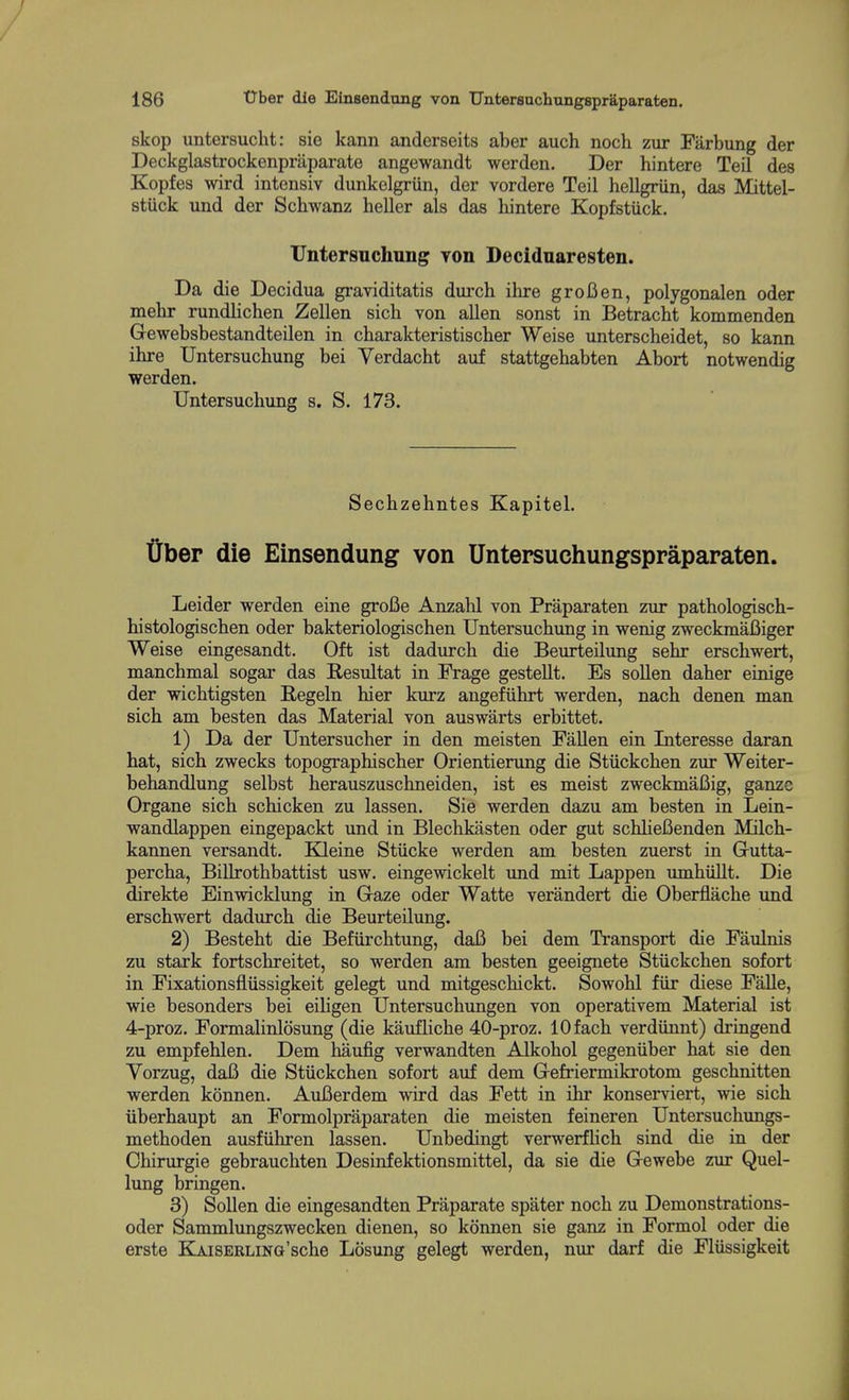 skop untersucht: sie kann anderseits aber auch noch zur Farbung der Deckglastrockenpraparate angewandt werden. Der hintere Teil des Kopfes wird intensiv dunkelgriin, der vordere Teil hellgriin, das Mittel- stiick und der Schwanz heller als das hintere Kopfstiick. TJntersuchung Ton Decidnaresten. Da die Decidua graviditatis durch ilire grofien, polygonalen oder mehr rundlichen Zellen sich von alien sonst in Betracht kommenden Gewebsbestandteilen in charakteristischer Weise unterscheidet, so kann ihre Untersuchung bei Verdacht auf stattgehabten Abort notwendig werden. Untersuchung s. S. 173. Sechzehntes Kapitel. tJber die Einsendung von Untersuchungspraparaten. Leider werden eine groBe Anzahl von Praparaten zur pathologisch- histologischen oder bakteriologischen Untersuchung in wenig zweckmaBiger Weise eingesandt. Oft ist dadurch die Beurteilung sehr erschwert, manchmal sogar das Resultat in Frage gestellt. Es sollen daher einige der wichtigsten Begeln hier kurz angefiihrt werden, nach denen man sich am besten das Material von auswarts erbittet. 1) Da der Untersucher in den meisten Fallen ein Interesse daran hat, sich zwecks topographischer Orientierung die Stiickchen zm* Weiter- behandlung selbst herauszuschneiden, ist es meist zweckmaBig, ganzc Organe sich schicken zu lassen. Sie werden dazu am besten in Lein- wandlappen eingepackt und in Blechkasten oder gut schlieBenden Milch- kannen versandt. Kleine Stiicke werden am besten zuerst in Grutta- percha, Billrothbattist usw. eingewickelt und mit Lappen umhiillt. Die direkte Einwicklung in Gaze oder Watte verandert die Oberflache und erschwert dadurch die Beurteilung. 2) Besteht die Befiirchtung, daB bei dem Transport die Faulnis zu stark fortschreitet, so werden am besten geeignete Stiickchen sofort in Fixationsfliissigkeit gelegt und mitgeschickt. Sowohl fiir diese Falle, wie besonders bei eihgen Untersuchimgen von operativem Material ist 4-proz. Formalinlosung (die kaufhche 40-proz. lOfach verdiinnt) dringend zu empfehlen. Dem haufig verwandten Alkohol gegeniiber hat sie den Yorzug, daB die Stiickchen sofort auf dem Gefriermikrotom geschnitten werden konnen. AuBerdem wird das Fett in ihr konserviert, wie sich iiberhaupt an Formolpraparaten die meisten feineren Untersuchungs- methoden ausfiihren lassen. Unbedingt verwerfHch sind die in der Chirurgie gebrauchten Desinfektionsmittel, da sie die Gewebe zur Quel- lung bringen. 3) Sollen die eingesandten Praparate spater noch zu Demonstrations- oder Sammlungszwecken dienen, so konnen sie ganz in Formol oder die erste KliiSERLiNa'sche Losung gelegt werden, nur darf die Fliissigkeit