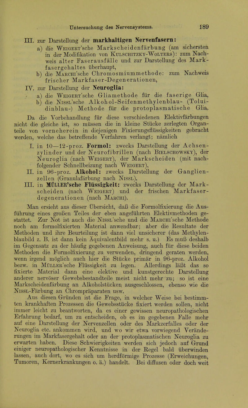 TTT zur Daxstellung der markhaltigen Nervenfasern: a) die WEiGERT'sche Markscheidenfarbung (am sichersteti in der Modifikation von Ktjlschitzky-Wolters) : zum Nach- weis alter Faserausfalle und zur Darstellung des Mark- fasergehaltes iiberhaupt, b) die MARCHi'sche Chromosmiummethode: zum Nachweis frischer Markfaser-Degenerationen, ly. zur Dai-stellung der Neuroglia: a) die WEiGERT'sche Grliamethode fiir die faserige Grlia, b) die NissL'sche Alkohol-Seifenmethylenblau- (Tolui- dinblau-) Metbode fiir die protoplasmatiscbe Grlia, Da die Vorbebandlung fiir diese verscbiedenen Elektivfarbungen nicbt die gleiche ist, so miissen die in kleine Stiicke zerlegten Organ- teile von vorneberein in diejenigen Fixierungsfiiissigkeiten gebracbt werden, welcbe das betreffende Verfabren verlangt; namlicb I. in 10—12-proz. Formol: zwecks Darstellung der Acbsen- zylinder und der Neurofibrillen (nacb Bielschowsky), der Neuroglia (nacb Weigert), der Markscheiden (mit nacb- folgender SchneUbeizung nacb Weigert), n. in 96-proz. Alkohol: zwecks Darstellung der Granglien- z ell en (Granulafarbung nacb Nissl), in. in MULLER'sche Fliissigkeit: zwecks Darstellung der Mark- scbeiden (nacb Weigert) und der friscben Markfaser- degenerationen (nacb Marchi). Man ersiebt aus dieser Ubersicbt, daB die Formolfixierung die Aus- fiibrung eines groBen Teiles der eben angefiibrten Elektivmetboden ge- stattet. Zur Not ist aucb die NissL'scbe und die MARCHi'scbe Metbode nocb am formolfixierten Material anwendbar; aber die Resultate der Metboden und ibre Beurteilung ist dann viel unsicherer (das Metbylen- blaubild z. B. ist dann kein Aquivalentbild mebr s. u.) Es muB deshalb im Gegensatz zu der baufig gegebenen Anweisung, aucb fiir diese beiden Metboden die Formolfixierung zu verwenden, dringend geraten werden, wenn irgend mogbcb audi bier die Stiicke primar in 96-proz. Alkobol bezw. in MuLLER'sche Fliissigkeit zu legen. Allerdings lafit das so fixierte Material dann eine elektive und kunstgerecbte Dai'steUung anderer nervoser Gewebsbestandteile meist nicbt mebr zu; so ist eine Markscbeidenfarbung an Alkobolstiicken ausgescblossen, ebenso wie die NissL-Farbung an Chrompraparaten usw. Aus diesen Griinden ist die Frage, in welcber Weise bei bestimm- ten krankbaften Prozessen die Gewebsstiicke fixiert werden sollen, nicbt immer leicht zu beantworten, da es einer gewissen neuropatbologiscben Erfabrung bedarf, urn zu entscheiden, ob es im gegebenen FaUe mebr auf eine Darstellung der Nervenzellen oder des Markzerfalles oder der Neuroglia etc. ankommen wird, und wo wir etwa vorwiegend Yerande- rungen im Markfasergehalt oder an der protoplasmatiscben Neuroglia zu erwarten baben. Diese Scb^vierigkeiten werden sicb jedocb auf Grund einiger neuropatbologi sober Kenntnisse in der Kegel bald iiberwinden lassen, aucb dort, wo es sicb um berdformige Prozesse (Erweicbungen, Tumoren, Kemerkrankungen o. a.) bandelt. Bei diffusen oder docb weit