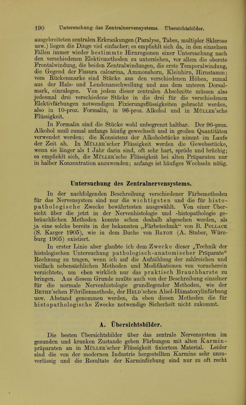 ausgebreiteten zentralen Erkrankungen (Paralyse, Tabes, multipler Sklerose usw.) liegen die Dinge viel einfacher; es empfiehlt sich da, in den einzelnen Fallen immer wieder bestimmte Himregionen einer Untersuchung nach den verscbiedenen Elektivmethoden zu unterziehen, vor allem die oberste Frontalwindung, die beiden Zentralwindungen, die erste Temporalwindung, die Gegend der Fissura calcarina, Ammonshom, Kleinbim, Hirnstamm; vom Riickenmarke sind Stiicke aus den verscbiedenen Hoben, zumal aus der Hals- und Lendenanscbwellung und aus dem unteren Dorsal- mark, einzulegen. Von jedem dieser zentralen Abschnitte miissen also jedesmal drei verscbiedene Stiicke in die drei fiir die verscbiedenen Elektivfarbungen notwendigen Fixierungsfliissigkeiten gebracbt werden, also in 10-proz. FormaUn, in 96-proz. Alkobol und in MtiLLER'scbe Fliissigkeit. In Formalin sind die Stiicke wobl unbegrenzt baltbar. Der 96-proz. Alkobol mu6 zumal anfangs baufig gewecbselt und in groCen Quantitaten verwendet werden; die Konsistenz der Alkobolstiicke nimmt im Laufe der Zeit ab. In MuLLER'scber Fliissigkeit werden die Gewebsstiicke, wenn sie langer als 1 Jabr darin sind, oft sebr bart, sprode und briicbig; es empfieblt sich, die MuLLER'scbe Fliissigkeit bei alten Praparaten nur in balber Konzentration anzuwenden; anfangs ist baufiges Wecbseln notig. Untersnchnng des Zentralneryensystems. In der nacbfolgenden Beschreibung verscbiedener Farbemetboden fiir das Nervensystem sind nur die wicbtigsten und die fiir bisto- patbologische Zwecke bewabrtesten ausgewablt. Von einer Uber- sicbt iiber die jetzt in der Nervenbistologie und -bistopatbologie ge- braucbHcben Metboden konnte scbon desbalb abgeseben werden, als ja eine solcbe bereits in der bekannten „Farbetecbnik von B. Pollack (S. Klarger 1905), wie in dem Bucbe von Baton (A. Stuber, Wiirz- burg 1905) existiert. In erster Linie aber glaubte icb dem Zwecke dieser „Technik der histologiscben Untersucbung patbologiscb-anatomiscber Praparate Hecbnung zu tragen, wenn icb auf die Aufzablung der zablreicben und vielfach nebensachbcben Metboden und Modifikationen von vomeberein verzicbtete, um eben wirklicb nur das praktisch Braucbbarste zu bringen. Aus diesem Grunde muBte aucb von der Bescbreibung einzelner fiir die normale Nervenhistologie grundlegender Metboden, wie der BETHE'scben Fibrillenmetbode, der Held'scben Alsol-Hamatoxylinfarbung usw. Abstand genommen werden, da eben diesen Metboden die fiir histopatbologiscbe Zwecke notwendige Sicberbeit nicbt zukommt. A. tibersichtsbilder. Die besten Ubersicbtsbilder iiber das zentrale Nervensystem im gesunden und kranken Zustande geben Farbungen mit alten Karmin- praparaten an in MuLLER'scber Fliissigkeit fixiertem Material. Leider sind die von der modernen Industrie bergestellten Karmine sebr unzu- verlassig und die Eesultate der Karminfarbung sind nur zu oft recbt