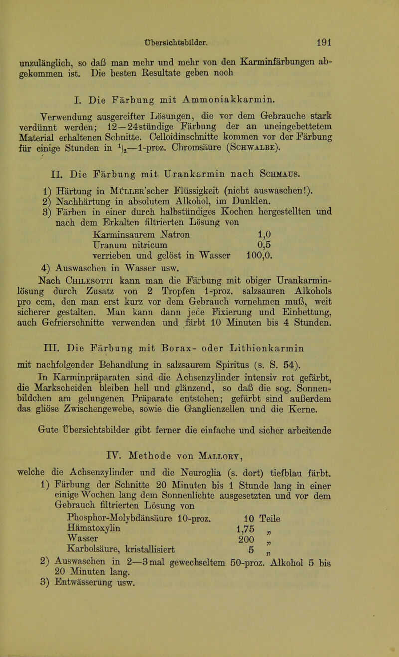 unzulanglich, so daB man mehr und mekr von den Karminfarbungen ab- gekommen ist. Die besten Resultate geben noch I. Die Farbung mit Ammoniakkarmin. Verwendung ansgereifter Losimgen, die vor dem Gebrauche stark verdiinnt werden; 12 —24stiindige Farbung der an uneingebettetem Material erhaltenen Schnitte. Oelloidinschnitte kommen vor der Farbung fiir einige Stunden in ^f,—1-proz. Chromsaure (Schwalbe). II. Die Farbung mit Urankarmin nach Schmaxts. 1) Hartung in MuLLER'scber Fliissigkeit (nicbt auswaschen!). 2) Nacbhartung in absolutem Alkohol, im Dunklen. 3) Farben in einer durcb halbstiindiges Kocben hergestellten und nacb dem Erkalten filtrierten Losung von Karminsaurem Natron 1,0 Uranum nitricum 0,5 verrieben und gelost in Wasser 100,0. 4) Auswascben in Wasser usw. Nach Chilesotti kann man die Farbung mit obiger Urankarmin- losung durcb Zusatz von 2 Tropfen 1-proz. salzsauren Alkobols pro ccm, den man erst kurz vor dem Gebraucb vomebmen mufi, weit sicberer gestalten. Man kann dann jede Fixierung und Einbettung, aucb Gefrierscbnitte verwenden und farbt 10 Minuten bis 4 Stunden. m. Die Farbung mit Borax- oder Litbionkarmin mit nacbfolgender Bebandlung in salzsaurem Spiritus (s. S. 54). In Karminpraparaten sind die Acbsenzylinder intensiv rot gefarbt, die Markscheiden bleiben hell und glanzend, so daB die sog. Sonnen- bildchen am gelungenen Praparate entsteben; gefarbt sind auBerdem das gliose Zwischengewebe, sowie die Ganglienzellen und die Kerne. Gute 'Obersichtsbilder gibt femer die einfache und sicber arbeitende IV. Metbode von Mallort, welcbe die Acbsenzylinder und die Neuroglia (s. dort) tiefblau farbt. 1) Farbung der Schnitte 20 Minuten bis 1 Stunde lang in einer einige Wochen lang dem Sonnenlichte ausgesetzten und vor dem Gebraucb filtrierten Losung von Phosphor-Molybdansaure 10-proz. 10 Telle Hamatoxylin 1,75 „ Wasser 200 „ Karbolsaure, kristaUisiert 5 „ 2) Auswascben in 2—3mal gewechseltem 50-proz. Alkohol 5 bis 20 Minuten lang. 3) Entwasserung usw.
