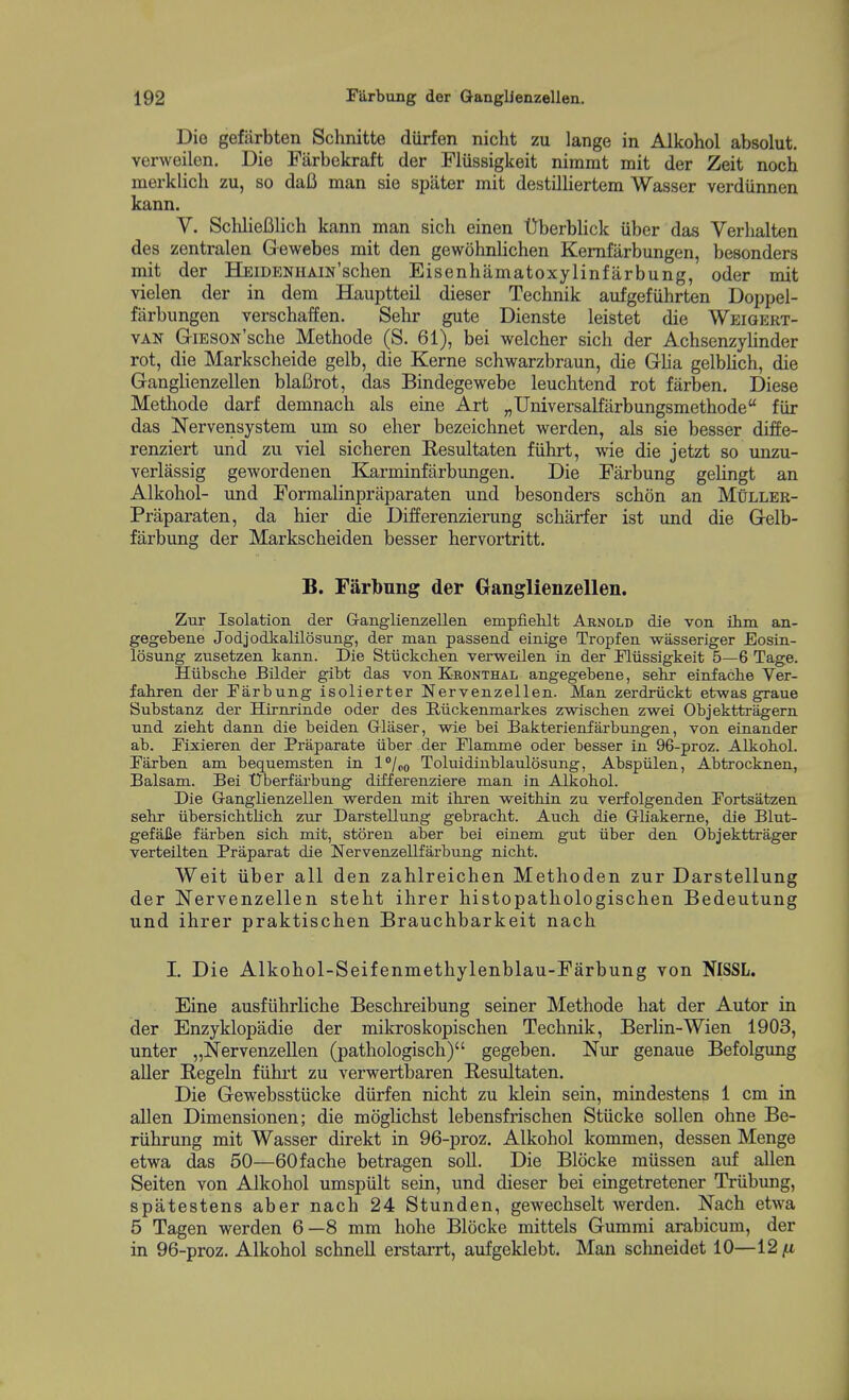 Die gefiirbten Schnitte durfen nicht zu lange in Alkohol absolut. verweilen. Die Farbekraft der Fliissigkeit nimmt mit der Zeit noch merklich zu, so daB man sie spater mit destilliertem Wasser verdiinnen kann. V. Scliliefilich kann man sich einen Uberblick uber das Verlialten des zentralen Gewebes mit den gewohnlichen Kemfarbungen, besonders mit der HEiDENHAiN'schen Eisenhiimatoxylinfarbung, oder mit vielen der in dem Hauptteil dieser Technik aufgefiihrten Doppel- farbungen verschaffen. Sehr gute Dienste leistet die Weigert- VAN GiESON'sche Methode (S. 61), bei welcber sich der Achsenzylinder rot, die Markscheide gelb, die Kerne schwarzbraun, die Glia gelblich, die Ganglienzellen blaBrot, das Bindegewebe leuchtend rot farben. Diese Metliode darf demnach als eine Art „Universalfarbungsmethode fiir das Nervensystem um so eher bezeichnet werden, als sie besser diffe- renziert und zu viel sicheren Resultaten fiihrt, wie die jetzt so unzu- verlassig gewordenen Karminfarbungen. Die Farbung gelingt an Alkohol- und Formalinpraparaten und besonders schon an Mullee- Praparaten, da hier die Differenzierung scharfer ist und die G-elb- farbung der Markscheiden besser hervortritt. B. Farbnng der Oanglienzellen. Zur Isolation der Ganglienzellen. empfieMt Arnold die von ihrn an- gegebene JodjodkaUlosnng, der man passend einige Tropfen wasseriger Eosin- losung zusetzen kann. Die Stiickchen verweilen in der Fliissigkeit 5—6 Tage. Hiibsclie Bilder gibt das von Eronthal angegebene, sebr einfacbe Ver- fabren der Farbung isolierter Nervenzellen. Man zerdriickt etwas graue Substanz der Hirnrinde oder des Riickenmarkes zwischen zwei Objekttragern nnd ziebt dann die beiden Grlaser, wie bei Bakterienfarbungen, von einander ab. Fixieren der Praparate iiber der Flanune oder besser in 96-proz. Alkobol. Farben am bequemsten in I'/po Toluidinblaulosung, Abspiilen, Abtrocknen, Balsam. Bei tTberfarbung differenziere man in Alkobol. Die Ganglienzellen werden mit ihren weitbin zu verfolgenden Fortsatzen sehr iibersicbtlich zur Darstellung gebracbt. Aucb die Gliakeme, die Blut- gefaiJe farben sicb mit, storen aber bei einem gut iiber den Objekttrager verteilten Praparat die Nervenzellfarbung nicbt. Weit iiber all den zahlreichen Methoden zur Darstellung der Nervenzellen steht ihrer histopathologischen Bedeutung und ihrer praktischen Brauchbarkeit nach I. Die Alkohol-Seifenmethylenblau-Farbung von NISSL. Eine ausfiihrliche Beschreibung seiner Methode hat der Autor in der Enzyklopadie der mikroskopischen Technik, Berlin-Wien 1903, unter „Nervenzellen (pathologisch) gegeben. Nur genaue Befolgung aller Regeln fiihrt zu verwertbaren Besultaten. Die Gewebsstiicke diirfen nicht zu klein sein, mindestens 1 cm in alien Dimensionen; die moglichst lebensfrischen Stiicke sollen ohne Be- riihrung mit Wasser direkt in 96-proz. Alkohol kommen, dessen Menge etwa das 50—60fache betragen soli. Die Blocke miissen auf alien Seiten von Alkohol umspiilt sein, und dieser bei eingetretener Triibung, spatestens aber nach 24 Stunden, gewechselt werden. Nach etwa 5 Tagen werden 6—8 mm hohe Blocke mittels Gummi arabicum, der in 96-proz. Alkohol schnell erstarrt, aufgeklebt. Man sclmeidet 10—12^