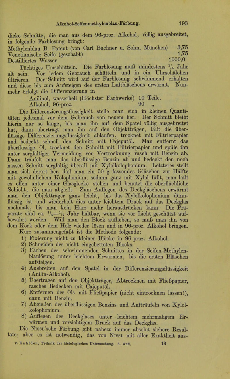 dicke Schnitte, die man aus dem 96-proz. Alkohol, vollig ausgebreitet, in folgende Farblosung bringt: Methylenblau B. Patent (von Carl Buchner u. Sohn, Munchen) 3,75 Venetianische Seife (geschabt) 1,75 Destilliertes Wasser 1000,0 Tiichtiges Umschiitteln. Die Farblosung muB mindestens V* Jahr alt sein. Vor jedem Gebrauch schiitteln und in ein Uhrschalchen filtrieren. Der Scbnitt wird auf der Farblosung schwimmend erbalten und diese bis zum Aufsteigen des ersten Luftblaschens erwarmt. JSfun- mehr ferfolgt die Differenzierung in Anilinol, wasserbell (Hocbster Farbwerke) 10 Telle. Alkohol, 96-proz. 90 „ Die Differenzierungsfliissigkeit stelle man sich in kleinen Quanti- taten jedesmal vor dem Gebrauch von neuem her. Der Schnitt bleibt hierin nur so lange, bis man ihn auf dem Spatel voUig ausgebreitet hat, dann iibertragt man ihn auf den Objekttrager, lafit die iiber- fliissige Differenzierungsfliissigkeit ablaufen, trocknet mit Filtrierpapier und bedeckt schnell den Schnitt mit Oajeputol. Man entfemt das uberflussige 01, trocknet den Schnitt mit Filtrierpapier und spiile ihn unter sorgfaltiger Yermeidung von Vertrocknung rasch mit Benzin ab. Dann traufelt man das iiberfliissige Benzin ab und bedeckt den noch nassen Schnitt sorgfaltig iiberall mit Xylolkolophonium. Letzteres stellt man sich derart her, dafi man ein 50 g fassendes Glaschen zur Halfte mit gewohnlichem Kolophonium, sodann ganz mit Xylol fiillt, man laBt es offen unter einer Glasglocke stehen und benutzt die oberflachliche Schicht, die man abgiefit. Zum Auflegen des Deckglaschens erwarmt man den Objekttrager ganz leicht, bis das Xylolkolophonium diinn- flussig ist und wiederholt dies unter leichtem Druck auf das Deckglas nochmals, bis man kein Harz mehr herausdriicken kann. Die Pra- parate sind ca. —Va Jahr haltbar, wenn sie vor Licht geschiitzt aiif- bewahrt werden. Will man den Block aufheben, so muB man ihn von dem Kork oder dem Holz wieder losen und in 96-proz. Alkohol bringen. Kurz zusammengefaBt ist die Methode folgende: 1) Fixierung nicht zu kleiner Blocke in 96-proz. Alkohol. 2) Schneiden des nicht eingebetteten Blocks. 3) Farben des schwimmenden Schnittes in der Seifen-Methylen- blaulosung unter leichtem Erwarmen, bis die ersten Blaschen aufsteigen. 4) Ausbreiten auf den Spatel in der Differenzierungsfliissigkeit (Amlin-Alkohol). 5) X)bertragen auf den Objekttrager, Abtrocknen mit FlieBpapier, rasches Bedecken mit Oajeputol. 6) Entfemen des 01s mit FHeBpapier (nicht eintrocknen lassen!), dann mit Benzin. 7) AbgieBen des iiberfliissigen Benzins und Auftraufeln von Xylol- kolophonium. 8) Auflegen des Deckglases unter leichtem mehrmaligem Er- warmen und vorsichtigem Druck auf das Deckglas. Die NissL'sche Farbung gibt nahezu immer absolut sichere Resul- tate; aber es ist notwendig, das von Nissl mit aller Exaktheit aus- T. Kfthlden, Technik der hiBtoIogischen UnterBuohnng. 8. Anfl. 13