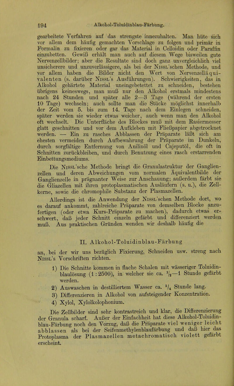 gearbeitete Verfahren auf das strengste innezuhalten. Man hiite sich vor allem dem haufig gemachten Vorschlage zu folgen und primar in Formalin zu fixieren oder gar das Material in Celloidin oder Paraffin einzubetten. GewiB erhalt man auch auf diesem Wege bisweilen gute !N^ervenzellbilder; aber die Resultato sind dock ganz unvergleichlich viel unsicherere und unzuverlassigere, als bei der NissL'schen Methode, und yor allem haben die Bilder nicht den Wert von Nervenzellaqui- valenten (s. dariiber Nissl's Ausfiihrungen). Schwierigkeiten, das in Alkoliol gehartete Material vmeingebetettet zu schneiden, bestehen iibrigens keineswegs, man muB nur den Alkohol erstmals mindestens nach 24 Stunden und spater alle 2—3 Tage (wahrend der ersten 10 Tage) wechseln; auch sollte man die Stiicke moglichst innerhalb der Zeit vom 5. bis zum 14. Tage nach dem Einlegen schneiden, spater werden sie weder etwas weicher, auch wenn man den Alkohol oft wechselt. Die Unterflache des Blockes mu6 mit dem Rasiermesser glatt geschnitten und vor dem Aufkleben mit FHeUpapier abgetrocknet werden. — Ein zu rasches Abblassen der Praparate lafit sich am ehesten vermeiden durch Aufbewahrung der Praparate im Dunkeln, durch sorgfaltige Entfernung von Anilinol und Cajeputol, die oft in Schnitten zuriickbleiben, und durch Benutzung eines rasch erstarrenden Einbettungsmediums. Die NiSSL'sche Methode bringt die Granulastruktur der GangHen- zellen und deren Abweichungen vom normalen Aquivalentbilde der GangHenzelle in pragnanter Weise zur Anschauung; auCerdem farbt sie die Gliazellen mit ihren protoplasmatischen Auslaufern (s. u.), die Zell- keme, sowie die chromophile Substanz der Plasmazellen. AUerdings ist die Anwendung der NissL'schen Methode dort, wo es darauf ankommt, zahlreiche Praparate von demselben Blocke anzu- fertigen (oder etwa Kurs-Praparate zu machen), dadurch etwas er- schwert, daB jeder Schnitt einzeln gefarbt und differenziert werden muB. Aus praktischen Griinden wenden wir deshalb haufig die n. Alkohol-Toluidinblau-Farbung an, bei der wir uns beziiglich Fixierung, Schneiden usw. streng nach Nissl's Vorschriften richten. 1) Die Schnitte kommen in flache Schalen mit wasseriger Toluidin- blaulosung (1:2500), in weicher sie ca. ^/j—1 Stunde gefarbt werden. 2) Auswaschen in destiUiertem Wasser ca. Stunde lang. 3) Differenzieren in Alkohol von aufsteigender Konzentration. 4) Xylol, Xylolkolophonium. Die Zellbilder sind sehr kontrastreich und klar, die Differenzierung der Granula scharf. AuBer der Einfachheit hat diese Alkohol-Toluidin- blau-Farbung noch den Torzug, daB die Praparate viel weniger leicht abblassen als bei der Seifenmethylenblaufarbung und daB luer das Protoplasma der Plasmazellen metachromatisch violett gefai'bt erscheint.