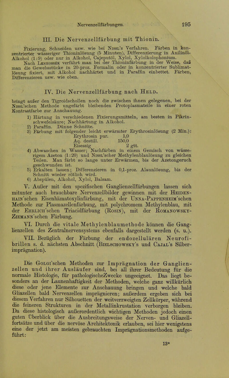 TTT. Die Nervenzellfarbung mit Thionin. Eixierung, Schneiden usw. wie bei Nissl's Verfahren. Farben in kon- zentrierter wasseriger Thioninlosung (5 Minuten), Differenzierung in Anilinol- Alkohol (1:9) oder nur in Alkobol, Cajeputol, Xylol, Xylolkoloplionium. Nach Lbnhoss^ik verfahrt man bei der Thioninfarbung in der Weise, dafi man die Gewebsstiicke in 20-proz. Formalin oder in konzentrierter Sublimat- losung fixiert, mit Alkohol nachliartet nnd in Paraffin eiabettet. Farben, Differenzieren usw. wie oben. rv. Die Nervenzellfarbung nach Held. bringt auJJer den Tigroidscbollen noch. die zwischen ihnen gelegenen, bei der NissL'schen Metbode ungefarbt bleibenden Protoplasmateile in einer roten Kontrastfarbe zur Anschauung. 1) Hartung in verscbiedenen Fixierungsmitteln, am besten in Pikrin- scbwefelsaure; NachJiartung in Alkohol. 2) Paraffin. Diinne Schnitte. 3) Parbung mit folgender leicbt erwaxmter Erytbrosinlosung (2 Min.): Erytbrosin pur. 1,0 Aq. destiU. 150,0 Eisessig 2 gtt. 4) Abwascben in Wasser; Nacbfarben in einem Gemisch. von wasse- rigem Azeton (1:20) und NissL'scber Methylenblatdosung zu gleichen Teilen. Man farbt so lange unter Erwarmen, bis der Azetongeruch. geschwunden ist. 5) Erkalten lassen; Differenzieren in 0,1-proz. Alaunlosung, bis der Scbnitt wieder rotUch wird. 6) Abspiilen, Alkohol, Xylol, Balsam. y, AuBer mit den spezifischen GanglienzeUfarbungen lassen sich mitunter audi braucbbare NervenzeUbilder gewinnen mit der Heiden- HAiN'scben Eisenhamatoxylinfarbung, mit der UNNA-PAPPENHEiJi'scben Methode ziu* Plasmazellenfarbung, mit polychromem Methylenblau, mit der EHRLiCH'schen Triacidfarbung (Rosin), mit der Romanowsky- ZiEMANN'scben Fiirbung. VI. Durch die vitale Metbylenblaumethode konnen die Gang- lienzellen des Zentralnervensystems ebenfalls dargestellt werden (s. u.). Vn. Bezuglich der Farbung der endozellularen Neurofi- brillen s, d. nacbsten Abscbnitt (Bielschowsky's und Cajal's Silber- impragnation). Die GoLGi'schen Metboden zur Impregnation der Ganglien- zellen und ihrer Auslaufer sind, bei aU ibrer Bedeutimg fiir die normale Histologie, fiir patbologischeZwecke ungeeignet. Das liegt be- sonders an der Laxmenhaftigkeit der Metboden, welcbe ganz willkiirlich diese oder jene Elemente zur Anscbauung bringen und welcbe bald Gliazellen bald Nervenzellen impragnieren; auBerdem ergeben sieb bei diesem Verfahren nur Silhouetten der weitverzweigten Zellkorper, wabrend die feineren Struktiiren in der Metallinkrustation verborgen bleiben. Da diese histologisch auBerordentlicb wicbtigen Metboden jedoch einen guten Uberbbck iiber die Ausbreitungsweise der Nerven- und Gbazell- fortsatze und iiber die nervose Arcbitektonik erlauben, sei bier wenigstens eine der jetzt am meisten gebraucbten Impragnationsmetboden aufge- fiibrt: 13*