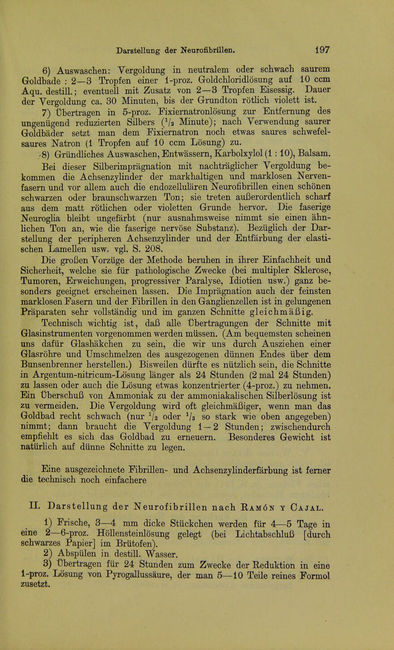 6) Auswaschen: Vergoldung in neutralem oder Bchwach saurem Goldbade : 2—3 Tropfen einer 1-proz. Goldchloridlosung auf 10 ccm Aqu. destill.; eventuell mit Zusatz von 2—3 Tropfen Eisessig. Dauer der Vergoldung ca. 30 Minuten, bis der Grundton rotlich violett ist. 7) Ubertragen in 5-proz. Fixiematronlosung zur Entfernung des ungeniigend reduzierten Silbers (Va Minute); nach Venvendung saurer Goldbader setzt man dem Fixiernatron noch etwas saures schwefel- saures Natron (1 Tropfen auf 10 ccm Losung) zu. -8) Griindliches Auswaschen, Entwassern, Karbolxylol (1:10), Balsam. Bei dieser Silberimpragnation mit nachtraglicher Vergoldung be- kommen die Acbsenzylinder der markhaltigen und marklosen Nerven- fasem und vor allem auch die endozellularen Neurofibrillen einen schonen schwarzen oder braunscbwarzen Ton; sie treten auBerordentlicb scharf aus dem matt rotlichen oder violetten Grunde hervor. Die faserige Neuroglia bleibt ungefarbt (nur ausnakmsweise nimmt sie einen ahn- lichen Ton an, wie die faserige nervose Substanz). Beziiglich der Dar- stellung der peripheren Acbsenzylinder und der Entfarbung der elasti- Bchen Lamellen usw. vgl. S. 208. Die groBen Vorziige der Methode beruhen in ihrer Einfachheit und Sicberheit, welcbe sie fiir pathologiscbe Zwecke (bei multipler Sklerose, Tumoren, Erweicbungen, progressiver Paralyse, Idiotien usw.) ganz be- sonders geeignet erscbeinen lassen. Die Impragnation auch der feinsten marklosen Fasern und der FibriUen in den Ganglienzellen ist in gelungenen Praparaten sehr vollstandig und im ganzen Schnitte gleichmaBig. Technisch wichtig ist, daB alle Obertragungen der Schnitte mit Glasinstrumenten vorgenommen werden miissen. (Am bequemsten scheinen uns dafiir Glashakcben zu sein, die wir uns durch Ausziehen einer Glasrohre und Umschmelzen des ausgezogenen diinnen Endes iiber dem Bunsenbrenner herstellen.) Bisweilen diirfte es niitzHch sein, die Schnitte in Argentum-nitricum-Losung langer als 24 Stunden (2 mal 24 Stunden) zu lassen oder auch die Losung etwas konzentrierter (4-proz.) zu nehmen. Ein DberschuB von Ammoniak zu der ammoniakahschen Silberlosung ist zu vermeiden. Die Vergoldung wird oft gleichmafiiger, wenn man das Goldbad recht schwach (nur oder Vs so stark wie oben angegeben) nimmt; dann braucht die Vergoldung 1—2 Stunden; zwischendurch empfiehlt es sich das Goldbad zu emeuem. Besonderes Gewicht ist natlirhch auf diinne Schnitte zu legen. Eine ausgezeichnete Fibrillen- und Achsenzyhnderfarbung ist femer die technisch noch einfachere n. Darstellung der Neurofibrillen nach Ram6n y Cajal. 1) Frische, 3—4 mm dicke Stiickchen werden fiir 4—5 Tage in eine 2—6-proz. HoUensteinlosung gelegt (bei LdchtabschluB [durch schwarzes Papier] im Briitofen). 2) Abspulen in destill. Wasser. 3) t)bertragen fiir 24 Stunden zum Zwecke der Reduktion in eine 1-proz. Losung von Pyrogallussaure, der man 5—10 Telle reines Formol zusetzt.