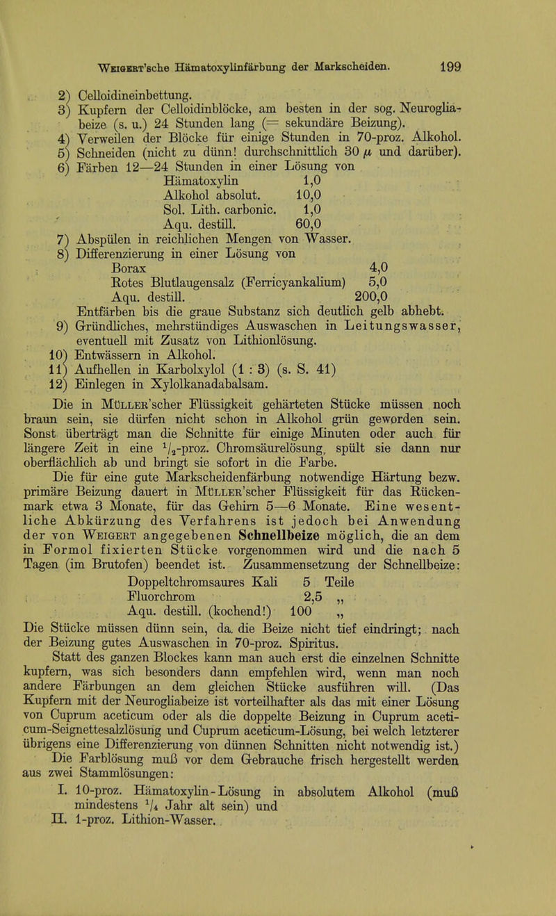 2) Celloidineinbettung. 3) Kupfern der Celloidinblocke, am besten in der sog. Neuroglia^ beize (s. u.) 24 Stunden lang (= sekundare Beizung). 4) Yerweilen der Blocke fur einige Stimden in 70-proz. Alkohol. 5) Schneiden (nicht zu diinn! durcbschnittbch 30 (x und dariiber). 6) Farben 12—24 Stunden in einer Losung von Hamatoxylin 1,0 Alkohol absolut. 10,0 Sol. Lith. carbonic. 1,0 Aqu. destni. 60,0 7) Abspiilen in reichlicben Mengen von Wasser. 8) Differenzierung in einer Losung von Borax 4,0 Botes Blutlaugensalz (Ferricyankalium) 5,0 Aqu. destiU. 200,0 Entfarben bis die graue Substanz sich deutlich gelb abbebt. 9) Grriindliches, mebrstiindiges Auswascben in Leitungswasser,' eventuell mit Zusatz von Lithionlosung. 10) Entwassem in Alkohol. 11) AufheUen in Karbolxylol (1: 3) (s. S. 41) 12) Einlegen in Xylolkanadabalsam. Die in MtJLLER'scher Fliissigkeit geharteten Stiicke miissen noch braun sein, sie diirfen nicht schon in Alkohol griin geworden sein. Sonst iibertragt man die Schnitte fur einige Minuten oder auch fiir langere Zeit in eine ^/^-proz. Chromsaurelosung, spiilt sie dann nur oberflachlich ab und bringt sie sofort in die Farbe. Die fiir eine gute Markscheidenfarbung notwendige Hartung bezw. primare Beizung dauert in MtlLLER'scher Fliissigkeit fiir das Biicken- mark etwa 3 Monate, fiir das Gehim 5—-6 Monate. Eine wesent- liche Abkiirzung des Verfahrens ist jedoch bei Anwendung der von Weigert angegebenen Schnellbeize moglich, die an dem in Formol fixierten Stiicke vorgenommen wird und die nach 5 Tagen (im Brutofen) beendet ist. Zusammensetzung der Schnellbeize: Doppeltchromsaures KaU 5 Teile Fluorchrom 2,5 „ Aqu. destill. (kochend!) 100 „ Die Stiicke miissen diinn sein, da. die Beize nicht tief eindringt; nach der Beizung gutes Auswascben in 70-proz. Spiritus. Statt des ganzen Blockes kann man auch erst die einzelnen Schnitte kupfern, was sich besonders dann empfehlen wird, wenn man noch andere Farbungen an dem gleichen Stiicke ausfihren will. (Das Kupfern mit der Neuroghabeize ist vorteHhafter als das mit einer Losung von Cuprum aceticum oder als die doppelte Beizung in Cuprum aceti- cum-Seignettesalzlosung und Cuprum aceticum-Losung, bei welch letzterer iibrigens eine Differenzierung von diinnen Schnitten nicht notwendig ist.) Die Farblosung mufi vor dem Gebrauche frisch hergesteUt werden aus zwei Stammlosimgen: I. 10-proz. Hamatoxylin-Losung in absolutem Alkohol (muB mindestens Jahr alt sein) und n. 1-proz. Lithion-Wasser.