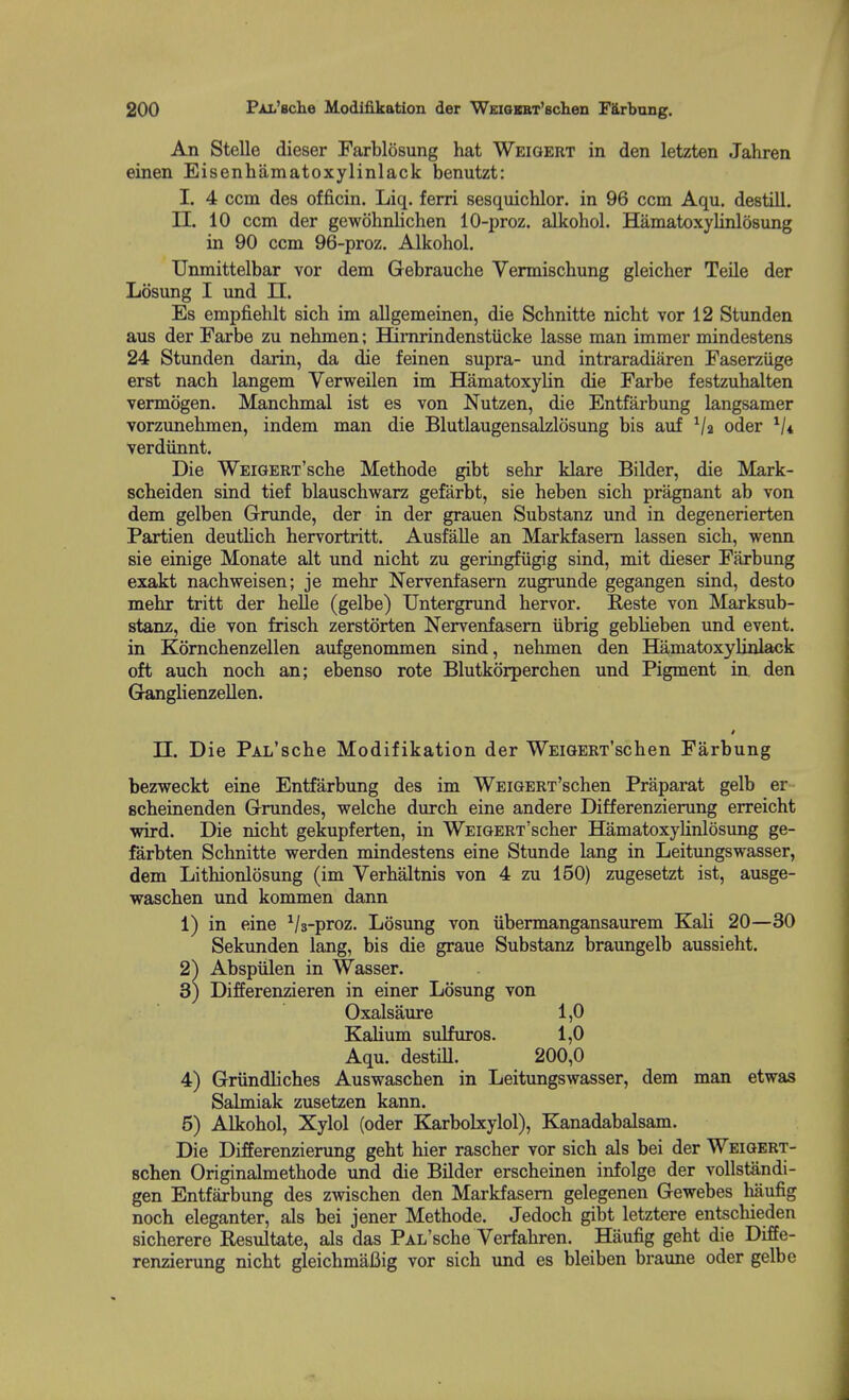 An Stelle dieser Farblosung hat Weigert in den letzten Jahren einen Eisenhamatoxylinlack benutzt: I. 4 ccm des officin. Liq. ferri sesquichlor. in 96 ccm Aqu. destill. n. 10 ccm der gewohnlichen 10-proz. alkohol. Hamatoxylinlosiing in 90 ccm 96-proz. Alkohol. Unmittelbar vor dem Gebrauche Vermischung gleicher Telle der Losung I und II. Es empfiehlt sich im allgemeinen, die Schnitte nicht vor 12 Stunden aus der Farbe zu nehmen; Himrindenstucke lasse man immer mindestens 24 Stunden darin, da die feinen supra- und intraradiaren Faserziige erst nach langem Verweilen im Hematoxylin die Farbe festzuhalten vermogen. Manchmal ist es von Nutzen, die Entfarbung langsamer vorzunehmen, indem man die Blutlaugensalzlosung bis auf Va oder verdiinnt. Die WEiGERx'sche Methode gibt sehr klare Bilder, die Mark- scheiden sind tief blauschwarz gefarbt, sie heben sich pragnant ab von dem gelben Grunde, der in der grauen Substanz und in degenerierten Partien deuthch hervortritt. Ausfalle an Markfasem lassen sich, wenn sie einige Monate alt und nicht zu geringfiigig sind, mit dieser Farbung exakt nachweisen; je mehr Nervenfasem zugrunde gegangen sind, desto mehr tritt der belle (gelbe) Untergrund hervor. Reste von Marksub- stanz, die von frisch zerstorten Nervenfasem iibrig geblieben imd event, in Kornchenzellen aufgenommen sind, nehmen den BLamatoxylinlack oft auch noch an; ebenso rote Blutkorperchen und Pigment in den G^glienzellen. n. Die PAL'sche Modifikation der WEiGERT'schen Farbung bezweckt eine Entfarbung des im WEiGERx'schen Praparat gelb er Bcheinenden Grundes, welche durch eine andere Differenzierung erreicht wird. Die nicht gekupferten, in WEiGERT'scher Hamatoxylinlosung ge- farbten Schnitte werden mindestens eine Stunde lang in Leitungswasser, dem Lithionlosung (im Verhaltnis von 4 zu 150) zugesetzt ist, ausge- waschen und kommen dann 1) in eine Vs-proz. Losung von iibermangansaurem KaU 20—30 Sekunden lang, bis die graue Substanz braungelb aussieht. 2^ Abspiilen in Wasser. 3) Differenzieren in einer Losvmg von Oxalsaure 1,0 Kalium sulfuros. 1,0 Aqu. destill. 200,0 4) Griindliches Auswaschen in Leitungswasser, dem man etwas Salmiak zusetzen kann. 5) Alkohol, Xylol (oder Karbobcylol), Kanadabalsam. Die Differenzierung geht bier rascher vor sich als bei der Weigert- schen Originalmethode und die Bilder erscheinen infolge der voUstandi- gen Entfarbung des zwischen den Markfasem gelegenen Gewebes haufig noch eleganter, als bei jener Methode. Jedoch gibt letztere entschieden sicherere Resultate, als das PAL'sche Verfahren. Haufig geht die DifEe- renziemng nicht gleichmaBig vor sich und es bleiben bra\me oder gelbe