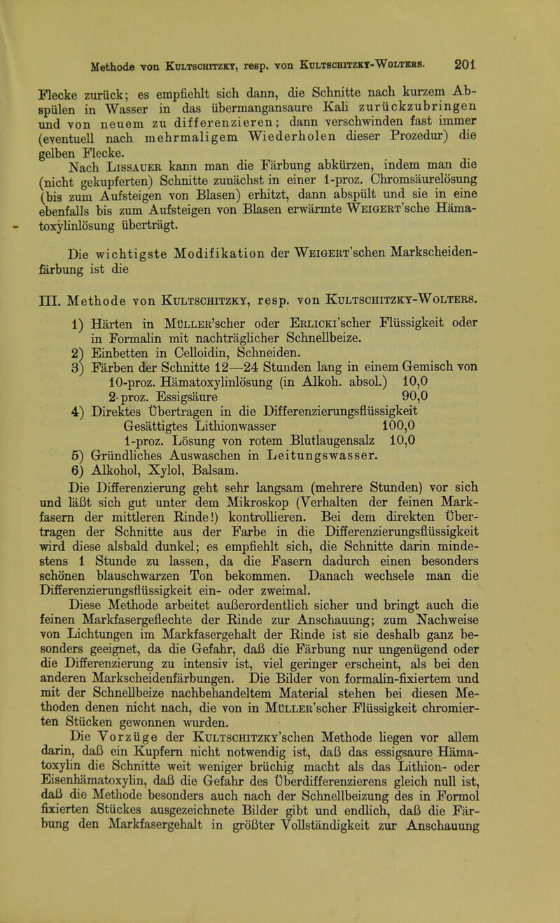 Flecke zuriick; es empfiehlt sich dann, die Schnitte nach kurzem Ab- spiilen in Wasser in das ubermangansanre Kali zuriickzubringen und von neuem zu differenzieren; dann verschwinden fast iinmer (eventuell nach mehrmaligem Wiederholen dieser Prozedur) die gelben Flecke. Nach LisSAUER kann man die Farbung abkiirzen, indem man die (nicht gekupferten) Schnitte zunachst in einer 1-proz. Chromsaurelosung (bis zum Aufsteigen von Blasen) erhitzt, dann abspult imd sie in eine ebenfalls bis zum Aufsteigen von Blasen erwarmte WEiGERT'sche Hama- toxylinlosung iibertragt. Die wichtigste Modifikation der WEiGERx'schen Markscheiden- farbung ist die rH. Methode von Ktjltschitzky, resp. von Kultschitzky-Wolters. 1) Harten in Mt)LLER'scher oder ERLiCKi'scher Fliissigkeit oder in Formalin mit nachtraglicher Schnellbeize. 2) Einbetten in CeUoidin, Schneiden. 3) Farben der Schnitte 12—24 Stunden lang in einem Gemisch von 10-proz. Hamatoxyhnlosung (in Alkoh. absol.) 10,0 2-proz. Essigsaure 90,0 4) Direktes Ubertragen in die Differenzierungsfliissigkeit Gesattigtes Lithionwasser 100,0 l-proz. Losung von rotem Blutlaugensalz 10,0 5) Griindliches Auswaschen in Leitungswasser. 6) Alkohol, Xylol, Balsam. Die Differenzierung geht sehr langsam (mehrere Stunden) vor sich und laBt sich gut unter dem Mikroskop (Verhalten der feinen Mark- fasem der mittleren Rinde!) kontrollieren. Bei dem direkten Uber- tragen der Schnitte aus der Farbe in die Differenzierungsfliissigkeit wird diese alsbald dunkel; es empfiehlt sich, die Schnitte darin minde- stens 1 Stunde zu lassen, da die Fasem dadurch einen besonders schonen blauschwarzen Ton bekommen. Danach wechsele man die Differenzierungsfliissigkeit ein- oder zweimal. Diese Methode arbeitet auBerordenthch sicher und bringt auch die feinen Markfasergeflechte der Rinde zur Anschauung; zum Nachweise von Lichtungen im Markfasergehalt der Rinde ist sie deshalb ganz be- sonders geeignet, da die Gefahr, dafi die Farbung nur ungeniigend oder die Difierenzierung zu intensiv ist, viel geringer erscheint, als bei den anderen Markscheidenfarbungen. Die Bilder von formalin-fixiertem und mit der Schnellbeize nachbehandeltem Material stehen bei diesen Me- thoden denen nicht nach, die von in MtJLLER'scher Fliissigkeit chromier- ten Stiicken gewonnen -svurden. Die Vorziige der KuLTSCHiTZKY'schen Methode hegen vor allem darin, dafi ein Kupfem nicht notwendig ist, dafi das essigsaure Hama- toxylin die Schnitte weit weniger briichig macht als das Lithion- oder Eisenhamatoxylin, dafi die Gefahr des t)berdifferenzierens gleich null ist, daii die Methode besonders auch nach der Schnellbeizung des in Formol fixierten Stiickes ausgezeichnete Bilder gibt und endlich, dafi die Far- bung den Markfasergehalt in grofiter Vollstandigkeit zur Anschauung