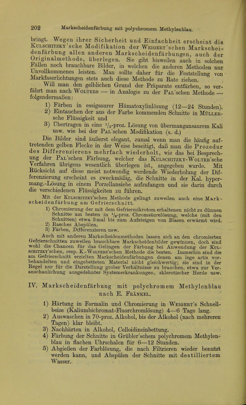 bnngt. Wegen ihrer Sicherheit und Einfachheit erscheint die KuLSCHiTZKY'sche Modifikation der WEiGEiiT'schen Markschei- denfiirbung alien anderen Markscheidenfiirbungen, auch der Originalmethode, uberlegen. Sie gibt bisweilen auch in solchen FaUen noch brauchbare Bilder, in welchen die anderen Methoden nur Unvollkommenes leisten. Man sollte daher fiir die Peststellung von Markfaserlichtungen stets auch diese Methode zu Rate Ziehen. Will man den gelblichen G-rund der Praparate entfarben, so ver- falirt man nach Wolters — in Analogic zu der PAL'schen Methode — folgendermafien: 1) Farben in essigsaurer Hamatoxylinlosung (12—24 Stunden). 2) Eintauchen der aus der Parbe kommenden Schnitte in Muller- sche Plussigkeit und 3) Ubertragen in eine Vs-proz. Losung von iibermangansaurem Kali usw. wie bei der PAL'schen Modifikation (s. d.) Die Bilder sind auBerst elegant, zumal wenn man die haufig auf- tretenden gelben Flecke in der Weise beseitigt, daC man die Prozedur des Differenzierens mehrfach wiederholt, wie das bei Besprech- ung der PAL'schen Farbung, welcher das KuLSCHiTZKT-WoLTER'sche Verfahren iibrigens wesentHch uberlegen ist, angegeben wurde. Mit Riicksicht auf diese meist notwendig werdende Wiederholung der Dif- ferenzierung erscheint es zweckmaBig, die Schnitte in der Kal. hyper- mang.-Losung in einem Porzellansiebe aufzufangen und sie darin durch die verschiedenen Fliissigkeiten zu fiihren. Mifc der KuLSCHiTZKY'scteii Methode gelingfc zuweilen aucli eine Mark- scheidenfarbung am Gefriersclinitt. 1) Chromierung der mit dem Gefriermikrotom erhaltenen nicht zu diinnen Seknitte am besten in Vi-proz. Ckromsaurelosung, welche (mit den Schnitten) etwa 3mal bis zum Aufsteigen von Blasen erwaxmt wird. 2) Rasches Abspiilen. 3) Farben, Differenzieren usw. Auch. mit anderen Markscheidenmethoden lassen sich an den chromierfcen Gefrierschnitten zuvs^eilen brauchbare Markscheidenbilder gevrinnen, doch stud wohl die Chancen fiir das Gelingen der Farbung bei Anwendung der Kul- scHiTZKY'schen, resp. K.-WoLTERs'schen Methode die besten. Iromerhin sind die am Gefrierschnitt erzielten Markscheidenfarbungen denen am lege artis vor- behandelten und eingebetteten Material nicht gleichwertig; sie siad in der Regel nur fiir die Darstellung grober Verhaltnisse zu brauchen, etwa zur Ver- anschaulichung ausgedehnter Sysfcemerkrankungen, sklerotischer Herde usw. IV. Markscheidenfarbnng mit polychromem Methylenblau nach E. Frankel. 1) Hartung in Formalin und Chromierimg in Weigert's Schnell- beize (Kaliumbichromat-Fluorchromlosung) 4—6 Tage lang. 2) Auswaschen in 70-proz. Alkohol, bis der Alkohol (nach mehreren Tagen) klar bleibt. 3) Nachharten in Alkohol, Celloidineinbettung. 4) Farbung der Schnitte in Griibler'schem polychromem Methylen- blau in flachen Uhrschalen fiir 6—12 Stunden. 5) AbgieBen der Farblosung, die nach Filtrieren wieder benutzt werden kann, und Abspiilen der Schnitte mit destilliertem Wasser.