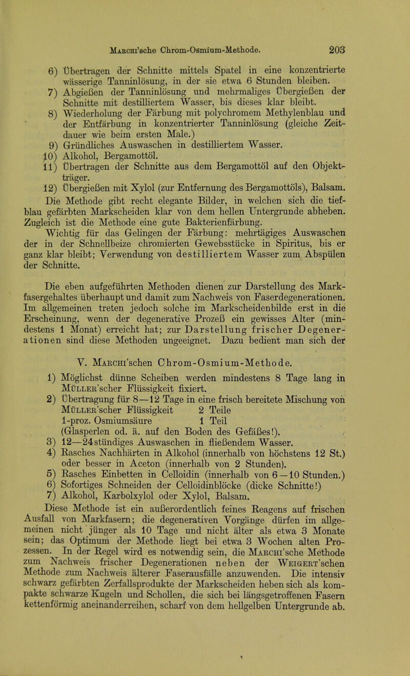 6) 'Obertragen der Schnitte mittels Spatel in eine konzentrierte wasserige Tanninlosung, in der sie etwa 6 Stunden bleiben. 7) AbgieBen der Tanninlosung und mehrmaliges Ubergiefien der Schnitte mit destilliertem Wasser, bis dieses klar bleibt. 8) Wiederholung der Farbung mit polychromem Methylenblau und der Entfarbung in konzentrierter Tanninlosung (gleiche Zeit- dauer wie beim ersten Male.) 9) Griindliches Auswaschen in destilliertem Wasser. ^0) Alkobol, BergamottoL 11) Ubertragen der Schnitte aus dem Bergamottol auf den Objekt- trager. 12) UbergieBen mit Xylol (zur Entfernung des Bergamottols), Balsam. Die Methode gibt recht elegante Bilder, in welchen sich die tief- blau gefarbten Markscheiden klar von dem hellen Untergrunde abheben. Zugleich ist die Methode eine gute Bakterienfarbung. VVichtig fiir das Gelingen der Farbung: mehrtagiges Auswaschen der in der Schnellbeize chromierten Gewebsstiicke in Spiritus, bis er ganz klar bleibt; Yerwendung von destilliertem Wasser zum Abspiilen der Schnitte. Die eben aufgefiihrten Methoden dienen zur Darstellung des Mark- fasergehaltes iiberhaupt und damit zum Nachweis von Faserdegenerationen. Im allgemeinen treten jedoch solche im Markscheidenbilde erst in die Erscheinung, wenn der degenerative ProzeB ein gewisses Alter (min- destens 1 Monat) erreicht hat; zur Darstellung frischer Degener- ation en sind diese Methoden ungeeignet. Dazu bedient man sich der y. MAKCHi'schen Chrom-Osmium-Methode. 1) Moghchst diinne Scheiben werden mindestens 8 Tage lang in MtiLLER'scher Fliissigkeit fixiert. 2) tibertragung fiir 8—12 Tage in eine frisch bereitete Mischung von MtiLLER'scher Fliissigkeit 2 Teile 1-proz. Osmiumsaure 1 Teil (Glasperlen od. a. auf den Boden des Gefafies!). 3) 12—24stiindiges Auswaschen in flieBendem Wasser. 4) Kasches Nachharten in Alkohol (innerhalb von hochstens 12 St.) oder besser in Aceton (innerhalb von 2 Stunden). 5) Rasches Einbetten in Celloidin (innerhalb von 6 —10 Stunden.) 6) Sofortiges Schneiden der Celloidinblocke (dicke Schnitte!) 7) Alkohol, Karbolxylol oder Xylol, Balsam. Diese Methode ist ein auBerordentlich feines Reagens auf frischen Ausfall von Markfasem; die degenerativen Yorgange diii'fen im allge- meinen nicht jiinger als 10 Tage und nicht alter als etwa 3 Monate sein; das Optimum der Methode liegt bei etwa 3 Wochen alten Pro- zessen. In der Eegel wird es notwendig sein, die MARCHi'sche Methode zum Nachweis frischer Degenerationen neben der WEiGERT'schen Methode zum Nachweis alterer Faserausfalle anzuwenden. Die intensiv schwarz gefarbten Zerfallsprodukte der Markscheiden heben sich als kom- pakte schwarze Kugeln und Schollen, die sich bei langsgetroffenen Fasem kettenformig aneinanderreihen, scharf von dem hellgelben Untergnmde ab. 1