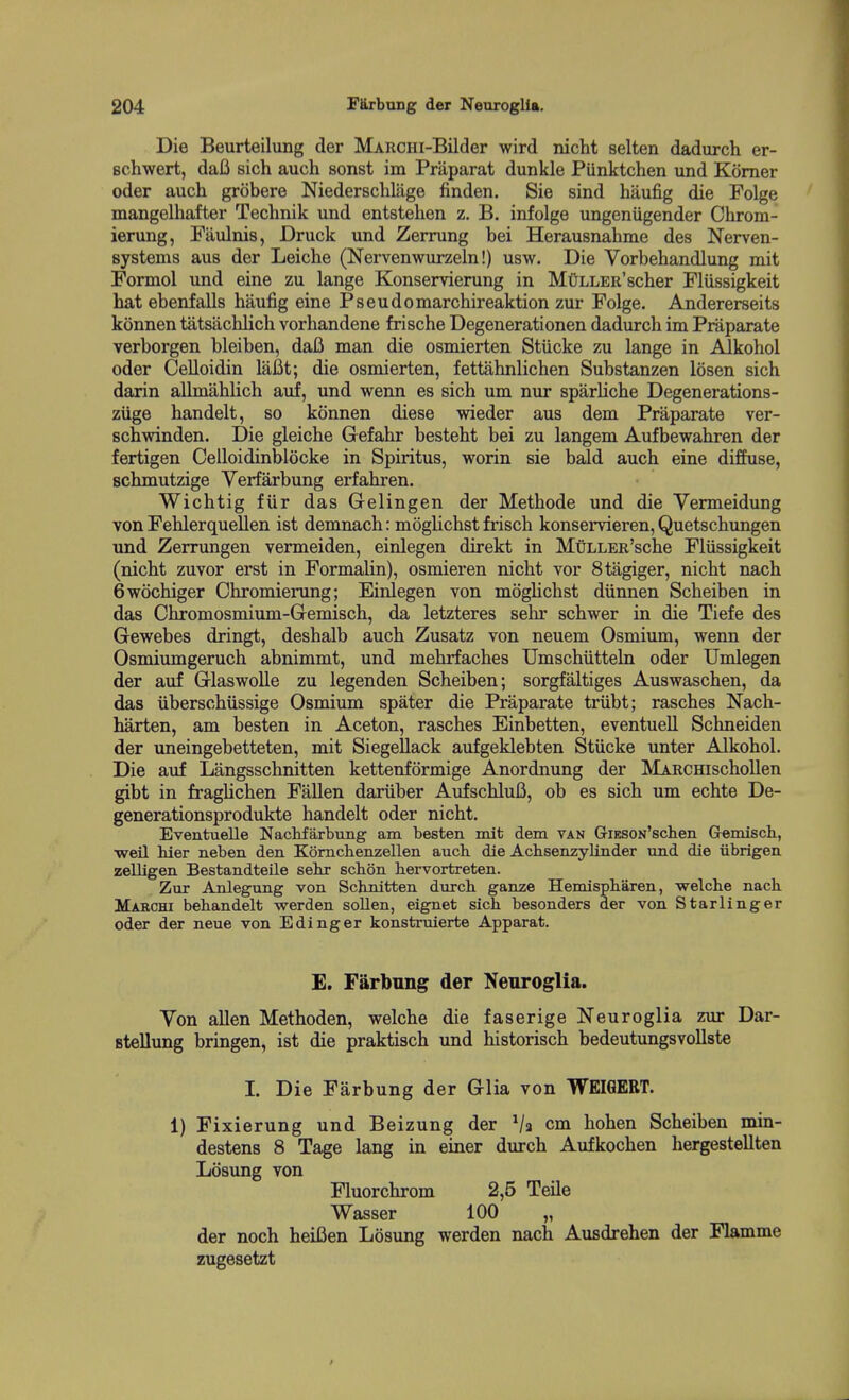 Die Beurteilung der MARcm-Bilder wird nicht selten dadurch er- Bchwert, daB sich auch sonst im Praparat dunkle Punktchen und Komer Oder auch grobere Niederschlage finden. Sie sind haufig die Folge mangelhafter Technik und entstelien z. B. infolge ungeniigender Chrom- ierung, Fiiulnis, Druck und Zerrung bei Herausnahme des Nerven- systems aus der Leiche (Nervenwurzeln!) usw. Die Vorbehandlung mit Fonnol und eine zu lange Konservierung in MtJLLER'scher Flussigkeit hat ebenfalls haufig eine Pseudomarchireaktion zur Folge. Andererseits konnen tatsachlich vorhandene frische Degenerationen dadurch im Praparate verborgen bleiben, daB man die osmierten Stiicke zu lange in Alkohol oder Celloidin liiBt; die osmierten, fettahnlichen Substanzen losen sich darin allmahlich auf, und wenn es sich um nur sparliche Degenerations- ziige handelt, so konnen diese wieder aus dem Praparate ver- schwinden. Die gleiche Gefahr besteht bei zu langem Aufbewahren der fertigen Celloidinblocke in Spiritus, worin sie bald auch eine diffuse, schmutzige Yerfarbung erfahren. Wichtig fiir das Gelingen der Methode und die Vermeidung von Fehlerquellen ist demnach: moglichst frisch konservieren, Quetschungen und Zerrungen vermeiden, einlegen direkt in MuLLER'sche Flussigkeit (nicht zuvor erst in Formalin), osmieren nicht vor Stagiger, nicht nach 6w6chiger Chromienmg; Einlegen von mogHchst diinnen Scheiben in das Chromosmium-Gemisch, da letzteres sehr schwer in die Tiefe des Gewebes dringt, deshalb auch Zusatz von neuem Osmium, wenn der Osmiumgeruch abnimmt, und mehrfaches TJmschiitteln oder Umlegen der auf GlaswoUe zu legenden Scheiben; sorgfaltiges Auswaschen, da das iiberschiissige Osmium spater die Praparate triibt; rasches Nach- harten, am besten in Aceton, rasches Einbetten, eventuell Schneiden der uneingebetteten, mit Siegellack aufgeklebten Stiicke unter Alkohol. Die auf Langsschnitten kettenformige Anordnung der MARCHischollen gibt in fraghchen Fallen dariiber AufschluB, ob es sich um echte De- generationsprodukte handelt oder nicht. Eventuelle Nachfarbung am besten mit dem van GiESON'schen Gremisch, weil bier neben den Komcbenzellen aucb die Acbsenzylinder und die iibrigen zelligen Bestandteile sebr scbon hervortreten. Zur Anlegung von Schnitten durch ganze Hemispbaren, welcbe nacb Marchi beb.andelt werden sollen, eignet sicb besonders der von Starlinger oder der neue von Edinger konstruierte Apparat. E. Farbnng der Neuroglia. Von alien Methoden, welche die faserige Neuroglia zur Dar- Btellung bringen, ist die praktisch und historisch bedeutungsvollste I. Die Farbung der Glia von WEIGERT. 1) Fixierung und Beizung der Va cm hohen Scheiben min- destens 8 Tage lang in einer durch Aufkochen hergestellten Losung von Fluorchrom 2,5 Telle Wasser 100 „ der noch heiBen Losung werden nach Ausdrehen der Flamme zugesetzt