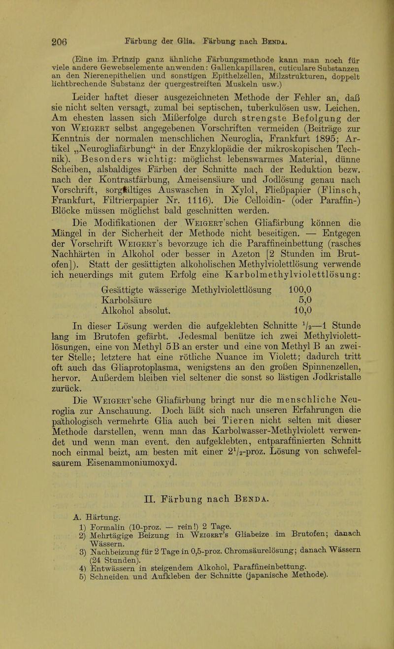(Eine im Prtnzip ganz almliche Fiirbungsmethode kann man noch fiir viele andere Gewebselemente auweuden: Gallenkapillaren, cuticulare Substanzen an den Uierenepithelien und sonstigen Epithelzellen, Milzstrukturen, doppelt lichtbrechende Substanz der quergestreiften Muskeln usw.) Leider haftet dieser ausgezeichneten Methode der Fehler an, dafi sie nicht selten versagt, zumal bei septischen, tuberkulosen usw. Leichen. Am ehesten lassen sich Mifierfolge durch strengste Befolgung der von Weigert selbst angegebenen Vorschriften vermeiden (Beitriige zur Kenntnis der normalen mensclilichen Neuroglia, Frankfurt 1895; Ar- tikel „Neurogliafarbung'' in der Enzyklopiidie der mikroskopischen Tech- nik). Besonders wichtig: moglichst lebenswarmes Material, diinne Scheiben, alsbaldiges Fiirben der Schnitte nach der Reduktion bezw. nach der Kontrastfiirbung, Ameisensaure und Jodlosung genau nach Yorschrift, Sorgfeltiges Auswaschen in Xylol, FlieBpapier (Flinsch, Frankfurt, Filtrierpapier Nr. 1116). Die Celloidin- (oder Paraffin-) Blocke miissen moglichst bald geschnitten werden. Die Modifikationen der WEiGERT'schen Gliafarbung konnen die Mangel in der Sicherheit der Methode nicht beseitigen. — Entgegen der Vorschrift Weigert's bevorzuge ich die Paraffineinbettung (rasches Nachharten in Alkohol oder besser in Azeton [2 Stunden im Brut- ofen]). Statt der gesattigten alkohohschen Methylviolettlosung venvende ich neuerdings mit gutem Erfolg eine Karbolmethylviolettlosung: Gesattigte wasserige Methylviolettlosung 100,0 Klarbolsaure 5,0 Alkohol absolut. 10,0 In dieser Losung werden die aufgeklebten Schnitte V2—1 Stunde lang im Brutofen gefarbt. Jedesmal beniitze ich zwei Methylviolett- losungen, eine von Methyl 5B an erster und eine von Methyl B an zwei- ter Stelle; letztere hat eine rothche Nuance im Violett; dadurch tritt oft auch das Grliaprotoplasma, wenigstens an den groBen Spinnenzellen, hervor. AuBerdem bleiben viel seltener die sonst so lastigen Jodkristalle zuriick. Die WEiGERT'sche Ghafarbung bringt nur die menschliche Neu- rogha zur Anschauvmg. Doch laBt sich nach unseren Erfalu-ungen die pa;thologisch vermehrte GUa auch bei Tier en nicht selten mit dieser Methode darstellen, wenn man das Karbolwasser-Methylviolett verwen- det und wenn man event, den aufgeklebten, entparaffinierten Schnitt noch einmal beizt, am besten mit einer 2V2-proz. Losung von schwefel- saurem Eisenammoniumoxyd. n. Farbung nach Benda. A. Hartung. 1) Formalin (10-proz. — rein!) 2 Tage. 2) Mebrtagige Beizung in Weigert's Gliabeize im Brutofen; danacb W fliSS 6rn ■ 3) ]Sfachbeizungfiir2TageinO,6-proz. Cbromsaurelosung; danacb Wassern (24 Stnnden). 4) Entwassem in steigendem Alkohol, Paraffineinbettung. B) Schneiden und Aufkleben der Schnitte (japanische Methode).