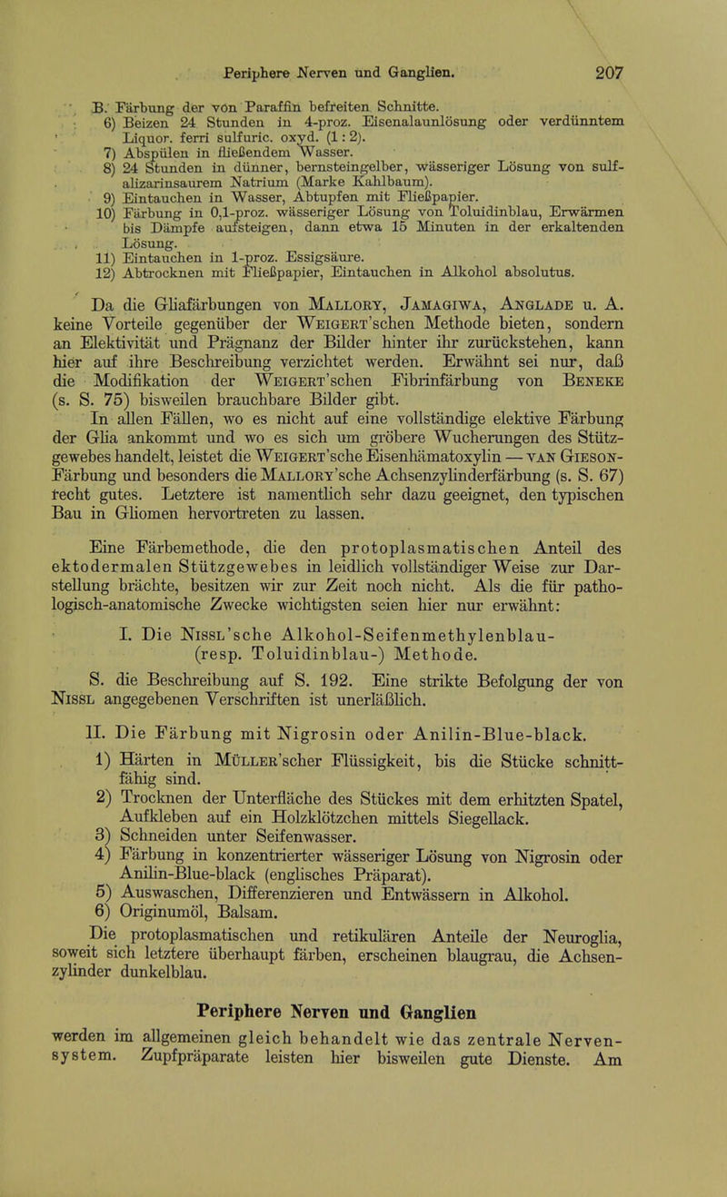 B. Farbung der von Paraffin befteiten Schnitte. 6) Beizen 24 Stunden in 4-proz. Eisenalaunlosung oder verdiinntem Liquor, ferri suKuric. oxyd. (1: 2). 7) Abspiilen in iiieCendem Wasser. 8) 24 ^unden in diinner, bernsteingelber, wasseriger Losung von sulf- alizarinsaurem Natrium (Marke Kahlbaum). 9) Eintauchen in Wasser, Abtupfen mit FlieJJpapier. 10) Parbung in 0,1-proz. wasseriger Losung von Toluidinblau, Erwarmen bis Diimpfe avilsteigen, dann etwa 15 Minuten in der erkaltenden Losung. 11) Eintaucben in l-proz. Essigsaui-e. 12) Abti-ocknen mit Pliefipapier, Eintaucben in Alkobol absolutus. Da die Gliafarbungen von Mallort, Jamagiwa, Anglade u. A. keine Yorteile gegeniiber der WEiGERT'schen Methode bieten, sondern an Elektivitiit und Pragnanz der Bilder hinter ihr zuriickstehen, kann hier auf ihre Beschreibung verzichtet werden. Erwahnt sei nur, dafi die Modifikation der WEiGERT'schen Fibrinfarbung von Beneke (s. S. 75) bisweilen brauchbare Bilder gibt. In aJlen Fallen, wo es nicht auf eine vollstandige elektive Farbung der Glia ankommt und wo es sich um grobere Wucherungen des Stiitz- gewebes handelt, leistet die WEiGERT'sche Eisenhamatoxylin — van Gieson- Farbung und besonders die MALLORT'sche Acbsenzylinderfarbung (s. S. 67) recht gutes. Letztere ist nanientlicb sehr dazu geeignet, den typischen Bau in Gliomen hervortreten zu lassen. Eine Farbemethode, die den protoplasmatischen Anteil des ektodermalen Stiitzgewebes in leidlich vollstandiger Weise zur Dar- stellung bracbte, besitzen wir zur Zeit noch nicht. Als die fiir patho- logisch-anatomische Zwecke wichtigsten seien hier nur erwahnt: I. Die NissL'sche Alkohol-Seifenmethylenblau- (resp. Toluidinblau-) Methode. S. die Beschreibung auf S. 192. Eine strikte Befolgung der von NissL angegebenen Verschriften ist unerlaBHch. n. Die Farbung mit Nigrosin oder Anilin-Blue-black. 1) Harten in MuLLER'scher Fliissigkeit, bis die Stiicke schnitt- fahig sind. 2) Trocknen der Unterflache des Stiickes mit dem erhitzten Spatel, Aufkleben auf ein Holzklotzchen mittels Siegellack. 3^ Schneiden imter Seifenwasser. 4) Farbung in konzentrierter wasseriger Losung von Nigrosin oder Anihn-Blue-black (enghsches Praparat). 5) Auswaschen, Differenzieren und Entwassem in Alkohol. 6) Originumol, Balsam. Die protoplasmatischen und retikularen Anteile der Neuroglia, soweit sich letztere iiberhaupt farben, erscheinen blaugrau, die Achsen- zylinder dunkelblau. Periphere Neryen und Ganglien werden im allgemeinen gleich behandelt wie das zentrale Nerven- system. Zupfpriiparate leisten hier bisweilen gute Dienste. Am