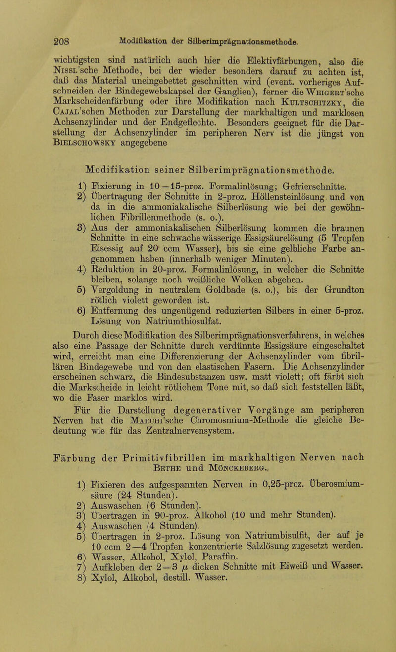 wichtigsten sind natUrlich auch hier die Elektivfarbungen, also die NisSL'sche Methode, bei der wieder besonders darauf zu acbten ist, daii das Material uneingebettet geschnitten wird (event, vorheriges Auf- schneiden der Bindegewebskapsel der Ganglien), ferner dieWEiGERTsche Markscheidenfarbung oder ilire Modifikation nach Kultschitzky , die CAJAL'schen Methoden zur Darstellung der markhaltigen und marldosen Achsenzylinder und der Endgeflechte. Besonders geeignet fiir die Dar- stellung der Achsenzylinder im peripheren Nerv ist die jungst von BiELSCHOWSKY angegebeue Modifikation seiner Silberimpragnationsmethode. 1) Fixierung in 10 —15-proz. FormalinlQsung; Gefrierschnitte. 2) t)bertragung der Schnitte in 2-proz. Hollensteinlosung und von da in die ammoniakaliscbe Silberlosung wie bei der gewohn- lichen Fibrillenmethode (s. o.). 3) Aus der ammoniakalischen Silberlosung kommen die braunen Schnitte in eine schwache wasserige Essigsaurelosung (5 Tropfen Eisessig auf 20 com Wasser), bis sie eine gelbliche Farbe an- genonimen haben (innerhalb weniger Minuten). 4) Reduktion in 20-proz. FormaHnlosung, in welcher die Schnitte bleiben, solange noch weifiliche Wolken abgehen. 5) Vergoldung in neutralem Goldbade (s. o.), bis der G-rundton rothch violett geworden ist. 6) Entfernung des ungeniigend reduzierten Silbers in einer 5-proz. Losung von Natriumthiosulfat. Durch diese Modifikation des Silberimpragnationsverfahrens, in welches also eine Passage der Schnitte durch verdiinnte Essigsaure eingeschaltet wird, erreicht man eine Differenzierung der Achsenzyhnder vom fibril- laren Bindegewebe und von den elastischen Fasern. Die Achsenzylinder erscheinen schwarz, die Bindesubstanzen usw. matt violett; oft farbt sich die Markscheide in leicht rotlichem Tone mit, so daB sich feststellen laBt, wo die Faser marklos wird. Fiir die Darstellung degenerativer Vorgange am peripheren Nerven hat die MARCHi'sche Ohromosmium-Methode die gleiche Be- deutung wie fiir das Zentralnervensystem. Farbung der Primitivfibrillen im markhaltigen Nerven nach BeTHE und MONCKEBERQ., 1) Fixieren des aufgespannten Nerven in 0,25-proz. Dberosmium- saure (24 Stunden). 2) Auswaschen (6 Stunden). 3) Qbertragen in 90-proz. Alkohol (10 und mehr Stunden). 4) Auswaschen (4 Stunden). 10 ccm 2—4 Tropfen konzentrierte Salzlosung zugesetzt werden. 6) Wasser, Alkohol, Xylol, Paraffin. 7) Aufkleben der 2—3 fx dicken Schnitte mit EiweiB und Wasser. 8) Xylol, Alkohol, destill. Wasser. Natriumbisulfit, der auf je