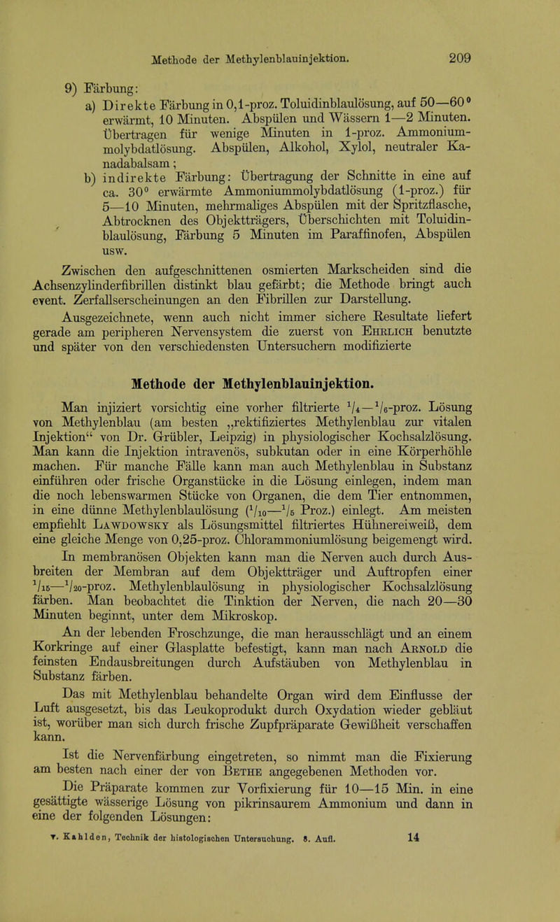 9) Farbung: a) D i r e k t e Farbung in 0,1 -proz. Toluidinblaulosung, auf 50—60 <> erwiinnt, 10 Minuten. Abspulen und Wassem 1—2 Minuten. Ubertragen fiir wenige Minuten in 1-proz. Ammonium- molybdatlosung. Abspulen, Alkohol, Xylol, neutraler K^- nadabalsam; b) indirekte Farbung: t)bertragung der Schnitte in eine auf ca. 30° erwarmte Ammoniummolybdatlosung (1-proz.) fiir 5—io Minuten, mehrmaliges Abspiilen mit der Spritzflascbe, Abtrocknen des Objekttragers, Uberschichten mit Toluidin- blaulosung, Farbung 5 Minuten im Paraffinofen, Abspiilen usw. Zwischen den aufgeschnittenen osmierten Markscheiden sind die Achsenzylinderfibrillen distinkt blau gefarbt; die Methode bringt auch eyent. Zerfallserscbeinungen an den FibriEen zur Darstellung. Ausgezeichnete, wenn auch nicht immer sichere Resultate liefert gerade am peripheren Nervensystem die zuerst von Ehrlich benutzte und spater von den verschiedensten Untersuchem modifizierte Methode der Methylenblauinjektion. Man injiziert vorsiclitig eine vorber filtrierte ^/4—Ve-proz. Losung von Methylenblau (am besten „rektifiziertes Methylenblau zur vitalen Injektion von Dr. Griibler, Leipzig) in pbysiologischer Kochsalzlosung. Man kann die Injektion intravenos, subkutan oder in eine Korperholile machen. Fiir manche FaUe kann man auch Methylenblau in Substanz einfUhren oder frisclie Organstiicke in die Losung einlegen, indem man die noch lebenswarmen Stiicke von Organen, die dem Tier entnommen, in eine diinne Methylenblaulosung (Vio—^/e Proz.) einlegt. Am moisten empfiehlt Lawdowsky als Losungsmittel filtriertes HiihnereiweiU, dem eine gleiche Menge von 0,25-proz. Chlorammoniumlosung beigemengt wird. Li membranosen Objekten kann man die Nerven auch durch Aus- breiten der Membran auf dem Objekttrager und Auftropfen einer ^/i6—V2o-proz. Methylenblaulosung in pbysiologischer Kochsalzlosung farben. Man beobachtet die Tinktion der Nerven, die nach 20—30 Minuten beginnt, unter dem Mikroskop. An der lebenden Froschzunge, die man herausschlagt und an einem Korkringe auf einer Grlasplatte befestigt, kann man nach Arnold die feinsten Endausbreitungen durch Aufstkuben von Methylenblau in Substanz farben. Das mit Methylenblau behandelte Organ wird dem Einflusse der Luft ausgesetzt, bis das Leukoprodukt durch Oxydation wieder gebliiut ist, woriiber man sich durch frische Zupfpraparate GewiBheit verschaffen kann. Ist die Nervenfarbung eingetreten, so nimmt man die Fixierung am besten nach einer der von Bethe angegebenen Methoden vor. Die Praparate kommen zur Vorfixierung fiir 10—15 Min. in eine gesattigte wasserige Losung von pikrinsaurem Ammonium und dann in eine der folgenden Losungen: T. Kahlden, Teohnik der histologiaohen Untersuohnng. 8. Anfl. 14