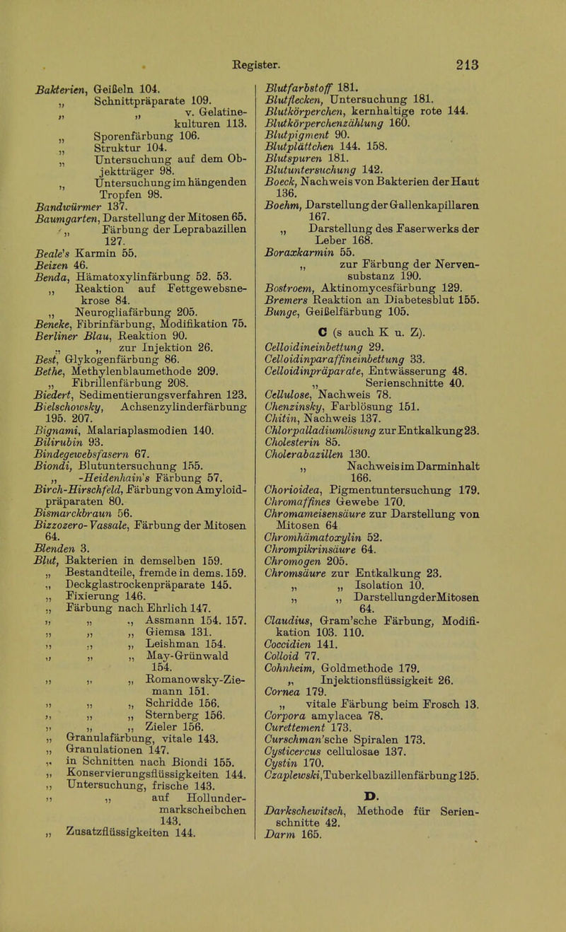 Bakterien, GeiCeln 104. „ Sclmittpraparate 109. „ V. Gelatine- kulturen 113. „ Sporenfarbung 106. „ Struktar 104. „ Untersuchung auf dem Ob- jekttrager 98. , Untersucbungimhangenden Tropfen 98. Bandtoilrmer 137. Baumgarten, Darstellung der Mitosen 65. ' Farbung der Leprabazillen 127. Beale^s Karmin 55. Beizen 46. Benda, Hamatoxylinfarbung 52. 53. „ Reaktion auf Tettgewebsiie- krose 84. „ Neurogliafarbung 205. Beneke, Fibrinfarbung, Modifikation 75. Berliner Blau, Reaktion 90. ., „ zur Injektion 26. Best, Grlykogenfarbung 86. Bethe, Methylenblaimiethode 209. „ ribrillenfarbung 208. Biedert, Sedimentierangsverfabren 123. Bielschotvsky, Acbsenzylinderfarbung 195. 207. Bignami, Malariaplasmodien 140. Bilirubin 93. Bindegewebsfasern 67. Biondi, Blutuntersucbung 155. „ -Heidenhains Farbung 57. Birch-Hirschfeld, JFarbung von Amyloid- praparaten 80. Bismarckbraun 56. Bizzozero- Vassale, Farbung der Mitosen 64. Blenden 3. Blut, Bakterien in demselben 159. „ Bestandteile, fremde in dems. 159. „ Deckglastrockenpraparate 145. „ Fixierung 146. ,, Farbung nach Ebrlicb 147. >, „ ., Assmann 154. 157. „ „ ,, Giemsa 131. „ ., „ Leishman 154. „ ,1 „ May-Griinwald 154. „ „ „ Romanowsky-Zie- mann 151. » „ „ Scbridde 156. >, „ „ Sternberg 156. ). ,, „ Zieler 156. „ Grannlafarbung, vitale 143. „ Granulationen 147. ,. in Scbnitten nacb Biondi 155. „ Konservierungsfliissigkeiten 144. „ Untersuchung, friscbe 143. u 1, auf Hollunder- markscheibchen 143. „ Zusatzfliisslgkeiten 144. Blutfarbstoff 181. Blutflecken, Untersuchung 181. Blutkdrperchen, kernhaltige rote 144. Blvtkorperchenzdhlung 160. Blutpigment 90. Blutplattchen 144. 158. Blutspuren 181. Blutuntersuchung 142. Boeck, Nachweis von Bakterien derHaut 136. Boehm, Darstellung der Gallenkapillaren 167. „ Darstellung des Faserwerks der Leber 168. Boraxkarmin 55. „ zur Farbung der Nerven- substanz 190. Bostroem, Aktinomycesfarbung 129. Bremers Reaktion an Diabetesblut 155. Bunge, GeiCelfarbung 105. C (s auch K n. Z). Celloidineinbettung 29. Celloidinparaffineinbettung 33. Celloidinpraparate, Entwasserung 48. „ Serienschnitte 40. Cellulose, Nachweis 78. Chenzinsky, Farblosung 151. Chitin, Nachweis 137. Chlorpalladiumldsung zur Entkalkung 23. Cholesterin 85. Cholerabazillen 130. „ Nachweis imDarminhalt 166. Chorioidea, Pigmentuntersuchung 179. Chromaffines Gewebe 170. Chromameisensaure zur Darstellung von Mitosen 64 Chromhdmatoxylin 52. Chrompikrinsdure 64. Chromogen 205. Chromsaure zur Entkalkung 23. „ „ Isolation 10. „ „ Darstellungder Mitosen 64. Claudius, Gram'sche Farbung, Modifi- kation 103. 110. Coccidien 141. Colloid 77. Cohnheim, Goldmethode 179. „ Injektionsfliissigkeit 26. Cornea 179. „ vitale Farbung beim Frosch 13. Corpora amylacea 78. Curettement 173. Curschman'Bche Spiralen 173. Cysticercus cellulosae 137. Cystin 170. Cza2)ZcwsAi,Tuberkelbazillenfarbungl25. D. Darkschewitsch, Methode fiir Serien- schnitte 42. Darm 165.