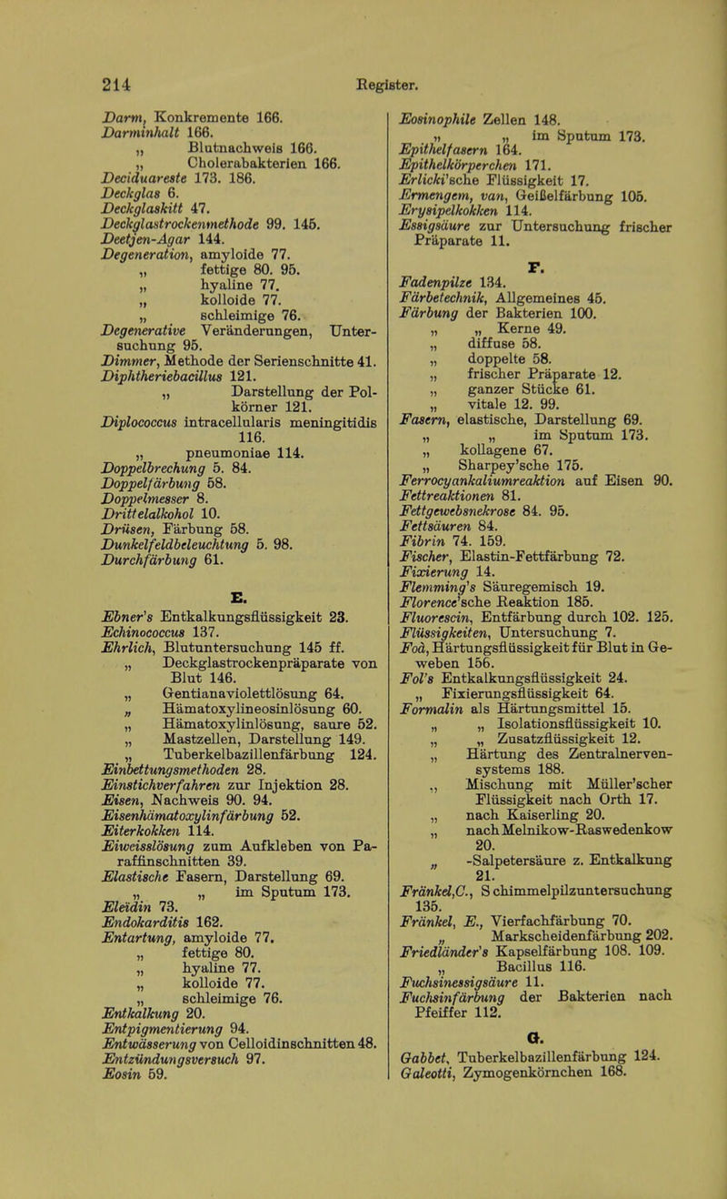 Dami, Konkremente 166. Darminhalt 166. „ Blutnachwels 166. „ Cholerabakterien 166. Deeiduareate 173. 186. Deckglas 6. Beckglaskitt 47. Deckglantrockenmethode 99. 146. Deetjen-Agar 144. Degeneration, amyloide 77. „ fettige 80. 96. „ hyaline 77, „ kolloide 77. „ schleimige 76. Degenerative Veranderungen, Unter- suchung 95. Dimmer, Methode der Seriensclinitte 41. Diphtheriebacillus 121. „ Darstellung der Pol- korner 121. Diplococcus intracellularis meniiigitidis 116. „ pneumoniae 114. Doppelbrechung 5. 84. Doppelfarbung 58. Doppelmesser 8. Drittelalkohol 10. Driisen, Farbung 58. Dunkelfeldbeleuchtung 5. 98. Durchfdrbung 61. E. Ebner's Entkalkungsfliissigkeit 23. Echinococcus 137. Ehrlich, Blutuntersuchung 145 ff. „ Deckglastrockenpraparate von Blut 146. „ Gentianaviolettlosung 64. „ Hamatoxylineosinlosung 60. „ Hamatoxylinlosung, saiire 62. „ Mastzellen, Darstellung 149. „ Tuberkelbazillenfarbung 124. Einbettungsmethoden 28. Einstichverfahreti zur Injektion 28. Eisen, .Nachweis 90. 94. Eisenhdmatoxylinfdrbung 62. Eiterkokken 114. Eiweissldsung zum Aufkleben von Pa- raffinschnitten 39. Elastische Fasern, Darstellung 69. „ „ im Sputum 173. Eletdin 73. Endokarditis 162. Entartung, amyloide 77, „ fettige 80. „ hyaline 77. „ kolloide 77. „ schleimige 76. Entkalkung 20. Entpigmetitierung 94. Entwdsserung von Celloidinschnitten 48. Entzimdungsversuch 97. Eosin 69. Eosinophile Zellen 148. „ „ im Sputum 173. Epithet fasern 164. Epithelkdrperchen 171. Erlicki'sche Fliissigkeit 17. Ermengem, van, Geilielfarbung 105. Eryaipelkokken 114. Essigsdure zur Untersuchung frischer PriLparate 11. r. Fadenpilze 134. Fdrbetechnik, Allgemeines 46. Fdrbung der Bakterien 100. „ „ Kerne 49. „ diffuse 58. „ doppelte 58. „ frischer Praparate 12. „ ganzer Stiicke 61. „ vitale 12. 99. Faaem, elastische, Darstellung 69. „ „ im Sputum 173. „ kollagene 67. „ Sharpey'sche 176. Ferrocyankaliumreaktion auf Eisen 90. Fettreaktionen 81. Fettgewebsnekrose 84. 95. Fettsduren 84. Fibrin 74. 159. Fischer, Elastin-Fettfarbung 72. Fixierung 14. Flemming^s Sauregemisch 19. Florence'sche Beaktion 185. Fluorescin, Entfarbung durch 102. 125. Fliissigkeit en, Untersuchung 7. Fed, Hartungsfliissigkeit f iir Blut in Ge- weben 156. Fol'8 Entkalkungsflussigkeit 24. „ Fixiernngsfliissigkeit 64. Formalin als Hartungsmittel 15. „ „ Isolationsfliissigkeit 10. „ „ Zusatzfliissigkeit 12. „ Hartung des Zentralnerven- systems 188. ,, Mischimg mit Miiller'scher Fliissigkeit nach Orth 17. „ nach Kaiserllng 20. „ nachMelnikow-Raswedenkow 20. „ -Salpetersaure z. Entkalkung 21. FrdnkdyC, S chimmelpilzuntersuchung 135. Frdnkel, E., Vierfachfarbung 70. „ Markscheidenfarbtmg 202. Friedldnder's Kapselfarbung 108. 109. ,, Bacillus 116. Fuchsinessigsdure 11. Fuclmnfdrbung der Bakterien nach Pfeiffer 112. O. Oabbet, Tuberkelbazillenfarbung 124. Galeotti, Zymogenkornchen 168.