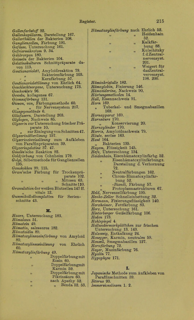 Gallenfarbstoff 92. Oalle7ikapillaren, Darstellung 167. OaUerthiillen der Bakterien 108. Oanglienzellen, Fiirbung 191. Oefdsse, Untersuchung 161. Gefriermikrotom 9. 34. Qehororgan 180. Geisseln der Bakterien 104. Gdatinekulturen Schnittprapai-ate da- von 113. Gmtianaviolett, Amyloidreaktion 79. „ Bakterienfarbung 103. ' „ Kernfarbung 67. Gentianaviolettldsung von Ehrlich 64. GescMechtsorgane, Untersuchung 173. Geschwulste 96. Gewebe, kollagenes 67. Giemsafdrbung 131. Gieaon, van, Parbungsmetliode 60. „ „ fiir Nervensystem 207. Glasgegenstdnde 6. Gliafasem, Darstellung 203. Glykogen, Nachweis 85. Glyzerin zur Untersuchung frischer Pra- parate 10. „ zurEinlegungvonSchnitten47. Glyzerindtherlosung 157. Glyzerineiweisslosung zum Aufkleben von Paraffinpraparaten 39. Glyzeringelatine 37. 47. Gtnelin'Bche Reaktion 92. Goldfdrbung von Cohnheim 179. Golgi, Silbermethode fiir Ganglienzellen 195. Gonokokken 99. 115. Grani'sche Farbung fiir Trockenpra- parate 102. „ „ „ Mitosen 63. SchnittellO. Granulation der weiCen Blutzellen 147 ff. „ vitale 12. GummikoUodmmplatten fiir Serien- schnitte 43. H. Saare, Untersuchung 183. Edmalaun 51. Hdmatein 49. Hdmatin, salzsaures 182. Hdmatoidin 89. Hdmatoxylineosinfdrbung von Amyloid Edmatoxylineoainldsung von Ehrlich 60. Hamatoxylinfdrbung 49. „ Doppelfarbungmit Eosin 60. „ Doppelfarbungmit Karmin 59. I) Doppelf arbung mit PiKrinsaure 60. » nach Apathy 52. )i „ Benda 52. 53. Bdmatoxylinfdrbung nach Ehrlich 52. „ Heidenhain 62. „ „ Kalkfar- bung 88. „ „ Kulschitzky f. d.Zentral- nervensyst. 201. „ „ Weigert fiir dasZentral- vervensyst. 198. 200. Hdminkrisialle 182. Edmoglobin, Eixierung 146. Sdmosiderine, Nachweis 90. Hdrfungsmethoden 14. Hall, Eisennachweis 91. Earn 169. „ Tuberkel- und Smegmabazillen 169. Harnapparat 169. Earnsdure 170. „ Konservierung 20. Earnzylinder 170. Earris, Amyloidnachweis 79. Edute, serose 163. Eaut 164. „ Bakterien 135. Eayem, Eliissigkeit 145. Eefe, tjntersuchung 134- Eeidenhain, Eisenhamatoxylinfarbg. 52. „ Eisenhamatoxylinf arbung z. Darstellung d. Verhomung 72. „ Neutralfarbungen 162. „ Chrom-Hamatoxylinfar- bung 52. „ -Biondi, Earbung 57. „ Protoplasmastrukturen 67. Eeld, Nervenzellfarbung 195. Eenke-Zeller Schnelleinbettung 32. Eermann, Eixierungsfliissigkeit 140. Eerxheimer, Eettfarbung 83. Eerz, Untersuchung 161. Einterberger Geifielfarbung 106. Eoden 173. Eohlspiegel 4. Eollundermarkpldttchen zur frischen Untersuchung 13. 143. Eolzessig, Entkalkung 24. Eonegger, Karmin, neutrales 59. Eonsell, Smegmabazillen 127. Eornfdrbung 72. Eoyer, Muzinfarbung 76. Eyalin 77. Eypophyse 171. I. Japanische Methode zum Aufkleben von Paraffinschnitten 39. Jkterus 93. Immersionslinsen 1. 2.