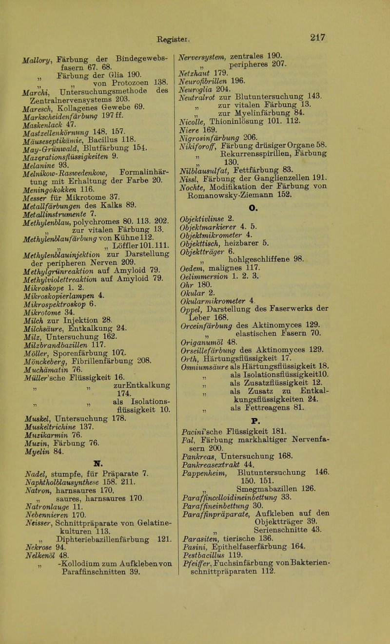 McUlory, Farbung der Bindegewebs- fasern 67. 68. „ Farbung der Glia 190. „ von Protozoan 138. Marchi, Untersuchungsmethode des Zentralnervensystems 203. Maresch, KoUagenes Gewebe 69. Markscheideiifdrbung 197 ff. Maskenlack 47. Mastzellenkornung 148. 157. Mduseseptikdmie, Bacillus 118. May-G)-U7iwald, Blntfarbung 154. Mazirationsflussigkeiten 9. Melanine 93. Melnikow-Raswedenkow, Formalinbar- tung mit Erhaltung der Farbe 20. Meningokokken 116. Messer fiir Mikrotome 37. Metallfdrbungen des Kalks 89. Metallinstrumente 7. Methylenblau, polycbromes 80. 113. 202. „ zur vitalen Farbung 13. MethvlenMaufdrbung von Kiihnell2. „ LofflerlOl.lll. MethylerMauinjektion zur Darstellung der peripberen Nerven 209. Methylgrunreaktion auf Amyloid 79. Methylviolettreaktion auf Amyloid 79. Mikroskope 1. 2. Mikroskopierlampen 4. Mikrospektroskop 6. Mikrotome 34. MUch zur Injektion 28. Milchsdure, Entkalkung 24. Milz, Untersucbimg 162. Milzbrandbazillen 117. Mdller, Sporeufarbung 107. Monckeberg, Fibrillenfarbung 208. Muchdmatin 76. Miill&r'Bche Fliissigkeit 16. „ zurBntkalkung 174. „ „ als Isolations- fliissigkeit 10. Muskel, Untersuchung 178. Muskdtrichine 137. Muzikarmin 76. Muzin, Farbung 76. Myelin 84. H. Nadel, stumpfe, fiir Praparate 7. Naphtholblausynthe.se 158. 211. Natron, hamsaures 170. „ saures, hamsaures 170, Natronlauge 11. Nebennieren 170. Neisser, Schnittpraparate von Gelatine- kulturen 113. „ Diphteriebazillenfarbung 121. Nekrose 94. Ndkenol 48. „ -KoUodium zum Aufklebenvon Paraffinschnitten 39. Nerversystetn, zentrales 190. „ peripheres 207. Netzhaut 179. Neurofibrillen 196. Neuroglia 204. Neutralrot zur Blutuntersuchung 143. „ zur vitalen Farbung 13. „ zur Myelinfarbung 84. Nicolle, Thioninlosung 101. 112. Niere 169. Nigrosinfarbung 206. Nikiforoff, Farbung driisiger Organe 58. EekurrensspirUlen, Farbung 130. Nilblausulfat, Fettfarbung 83. Nisal, Farbung der Ganglienzellen 191. Nochte, Modifikation der Farbung von BiOmanowsky-Ziemann 152. O. Objektivlinse 2. Objektmarkierer 4. 5. Objektmikrometer 4. Objekttisch, beizbarer 5, Objekttrdger 6. „ hohlgescbliffene 98. Oedem, malignes 117. Oelimmersion 1. 2. 3. Ohr 180. Okular 2. Okularmikrometer 4. Oppel, Darstellung des Faserwerks der Leber 168. Orceinfdrbung des Aktinomyces 129. „ elastischen Fasern 70. Origanumbl 48. Orseillefdrbung des Aktinomyces 129. Orth, Hartungsfliissigkeit 17. Osmiumsdure als Hartungsfliissigkeit 18. „ als IsolationsflvissigkeitlO. „ als Zusatzfliissigkeit 12. „ als Zusatz zu Entkal- kungsfliissigkeiten 24. „ als Fettreagens 81. Pactni'sche Fliissigkeit 181. Pal, Farbung markbaltiger Nervenfa- sern 200. Pankreas, Untersuchung 168. Pankreasextrakt 44. Pappenheim, Blutuntersuchung 146. 150. 151. „ Smegmabazillen 126. Paraffincelloidineinbettung 33. Paraffineinbettung 30. Paraffinprdparate, Aufkleben auf den Objekttrager 39. „ Serienschnitte 43. Parasiten, tierische 136. Pasini, Epithelfaserfarbung 164. Peatbacillus 119. P/ei/fer, Fuchsinfarbung vonBakterien- Bchnittpraparaten 112.