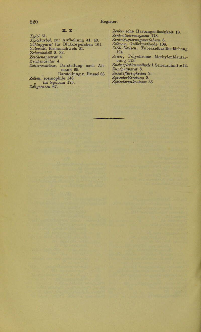 Z Xylol 31. Xylolkarbol, zur Aufhellung 41. 49. Zdhlapparat fiir Blutkorperchen 161. Zaleivski, Eisennachweis 91. Zedernholzdl 2. 32. Zeichenapparat 4. Zeichenokular 4. ZeUeinschliisse, Darstellung nach Alt- mann 65. „ Darstellung n. Russel 66. Zellen, eosinopMle 148. „ im Sputum 173. Zdlgrenzen 67. ZenAer'sche Hartungsflussigkeit 18. Zentralnervensystem 178. Zentrifugierungsverfahren 8. Zettnow, Geifielmetiiode 106. Ziehl-Neelsen, Tuberkelbazillenfarbunc 124. ^ Zieler, Polychrome Methylenblaufar- bung 113. Zuckerplattenmethode f. Seriensclinitte42. Zupfprdparat 8. Zusatzfliissigkeiten 9. Zylinderblendung 3. Zylindermikrotome 36.