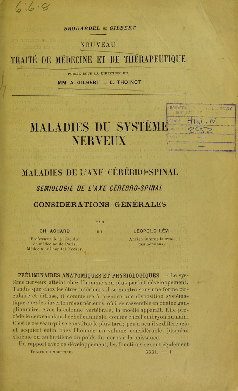 BROUARDEL et GILBERT NOUVEAU TRAITE DE MEDECINE ET DE THERAPEUTIQUE n 'i.'.i'Li PUnUE sous LA DIRECTION DE MM. A. GILBERT lii L. THOINOT MALADIES DU SYSTEME NERVEUX : ^ MALADIES DE L'AXE CEREBRO-SFINAL S£MIOLOGIE DE L'AXE CEREBROSPINAL CONSIDERATIONS GENERALES CH. ACHARD Professeur ;i la Faculty de medecine de I'aiis, Medecin de I'hopilal Necker. PAR 15 T LEOPOLD LEVI Ancien interne laurcat des hopilaus. PRELIMINAIRES ANATOMIQUES ET PHYSIOLOGIQUES. — Le sys- t6me nerveux alleinl chez I homme son plus parfait developpement. Tandis que chez les ctres inferieurs il se monire sous une forme cir- culaire eL dilluse, il commence a prendre une disposition systema- liquechez les invertebres sup^rieurs, ouil se rassembleen chainegan- glionnaire. vVvec la colonne verlebrale, la moclle apparail. Kile pre- cede le cerveau dansrechclleanimale, comme chez I'embryon humain. C'esl le cerveau qui se conslitue le plus lard; pen a pen il se diderencie et acquiert enfin chez Phomme un volume considerable, jusqu'au sixieme ou au huitieme du poids du corps a la naissance. En rapport avec ce developpement, les fonctions sesont cgalcment