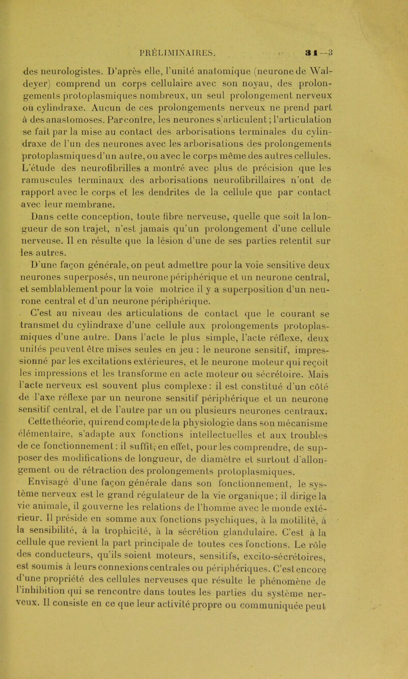 PRELIMINAIRES. ai—3 <Jes neurologisles. D'apres elle, runile analomique (neurone tie Wal- deyer) comprend iin corps cellulaire avec son noyau, des prolon- gemenls proloplasmiques nombreux, un seul prolongement nerveux ou cylindraxe. Aucun de ces prolongemenls nerveux ne prend part a des anastomoses. Parconlre, les neurones s'articulent; I'articulation se fait par la raise au contact des arborisations terminales du cylin- draxe de Tun des neurones avec les arborisations des prolongements protoplasmiquesd'un autre, ou avec le corps meme des aulres cellules. L'etude des neurofibrilles a montre avec plus de precision que les ramuscules terminaux des arborisations neurofibrillaires n'ont de rapport avec le corps et les dendrites de la cellule que par contact avec leur membrane. Dans cette conception, toute fibre nerveuse, quelle que soit la lon- gueur de son trajet, n'est jamais qu'un prolongement d'une cellule nerveuse. II en resulte que la lesion d'une de ses parties retentit sur les autres. D'une facon generale, on peut admettre pour la voie sensitive deux neurones superposes, un neurone peripherique et un neurone central, et semblablement pour la voie motrice il y a superposition d'un neu- rone central et d'un neurone peripherique. C'est au niveau des articulations de contact que le courant se transmet du cylindraxe d'une cellule aux prolongements protoplas- miques d'une autre. Dans I'acte le plus simple, I'acte rellexe, deux unites peuventelre raises seules en jeu : le neurone sensitif, irapres- sionne par les excitations exterieures, et le neurone moteur qui regoit les impressions et les transforrae en acte moteur ou secretoire. Mais I'acte nerveux est souvent plus complexe: il est constitue d'un c6te de I'axe reflexe par un neurone sensitif peripherique et un neurone sensitif central, et de I'autre par un ou plusieurs neurones centraux. Cette theorie, quirendcoraptedela physiologic dans son raecanisme elementaire, s'adapte aux fonctions intellectuelles et aux troubles de ce fonctionneraent: il suffit, en etTet, pour les comprendre, de sup- poser des modifications de longueur, de diametre et surtout d'allon- gement ou de retraction des prolongements protoplasmiques. Envisage d'une faQon generale dans son fonctionneraent, le sys- t6me nerveux est le grand regulateur de la vie organique; il dirigela vie animale, il gouverne les relations de I'homrae avec le monde exte- rieur. II preside en somme aux fonctions psychiques, a la motilite, a la sensibilite, a la trophicite, ti la secretion glandulaire. C'est a la cellule que revient la part principale de toutes ces fonctions. Le role des conducteurs, qu'ils soient moteurs, sensitifs, excito-secretoires, est soumis a leurs connexions centrales ou peripheriques. C'est encore d'une propriete des cellules nerveuses que resulte le phenomene de inhibition qui se rencontre dans toutes les parties du systcrae ner-