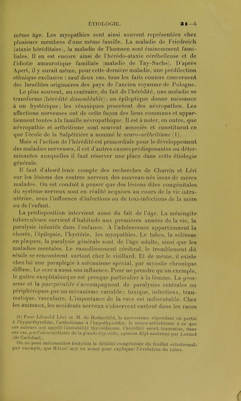 mfime Sge. Les myopathies sont ainsi souvent representees chez plusieurs membres d'une mSme famille. La maladie de Friedreich (ataxie hereditaire), la maladie de Thomsen sont 6minemment fami- liales. II en est encore ainsi de I'lier^do-alaxie cer6bellcuse et de J'idiotie amaurolique familiale (maladie de Tay-Sachs). D'apres Apert, il y aurait merae, pourcette derniere maladie, une predilection ^thnique exclusive : sauf deux cas, tous les faits connus concernent des Israelites originaires des pays de I'ancien royaume de Pologne. Le plus souvent, au contraire, du fait de rher6dit6, une maladie se transforme (heredite dissemblahle): un epileplique donne naissance a un hysterique; les vesaniques procreent des nevropathes. Les affections nerveuses ont de cette faQon des liens communs et appar- tiennent toutes &la famille nevropathiquc. II est a noter, en outre, que nevropathie et arthritisme sont souvent associes et constituent ce que I'ecole de la Salpetriere a nomme le neiiro-arthrilisme (1). Mais si Taction de I'herediteest primordiale pour le developpement ■des maladies nerveuses, il est d'autres causes predisposantes ou deter- minantes auxquelles il faut reserver une place dans cette etiologie generate. II faut d'abord tenir compte des recherches de Charrin et Led sur les lesions des centres nerveux des nouveau-n6s issus de meres malades. On est conduit a penser que des lesions dites congenitales du systeme nerveux sont en realite acquises au cours de la vie intra- uterine, sous I'influence d'infections ou de toxi-infections de la m6re ou del'enfant. La predisposition intervient aussi du fait de Vcige. La meningite tuberculeuse survient d'habitude aux premieres annees de la vie, la paralysie infantile dans I'enfance. A Tadolescence appartiennent la choree, Tepilepsie, I'hysterie, les myopathies. Le tabes, la sclerose «n plaques, la paralysie generale sont de I'age adulte, ainsi que les maladies mentales. Le ramollissemenl cerebral, le tremblement dit senile se rencontrent surtout chez le vieillard. Et de meme, il exisle chezlui une paraplegic a mecanisme special, par myosite chronique diffuse. Le sexe a aussi son influence. Pour ne prendre qu'un exemple, le goitre exophlalmique est presque particulier a la femme. La gros- sesse et la piierperalite s'accompagnent de paralysies centrales ou peripheriques par un mecanisme variable: toxique, infectieux, trau- maliquc, vasculaire. L'importance de la race est indiscutable. Chez les animaux, les accidents nerveux s'observent surtout dans les races (1) Pour Leopold L6vi et II. dc Rothschild, le nervosisme repondant en partie h rhyperthyroidie, rarthritisme A rhypothyi-oidie, le neuro-arLlu-itisme a ce que ces auteurs ont appelc I'instabilite thyroidicanc, rhtircdite serait transmise, dans ces cas, pir I'lntermediaire de laglande thyi-oide, opinion deia soutenue par Lorand (de Carlsbad), On ne pent meconnaitre toutefois la ddbilite congenitale du feuillet ectodermal, par exemple, que Bittor; mat en avant pour e.vpliquer revolution du tabes.