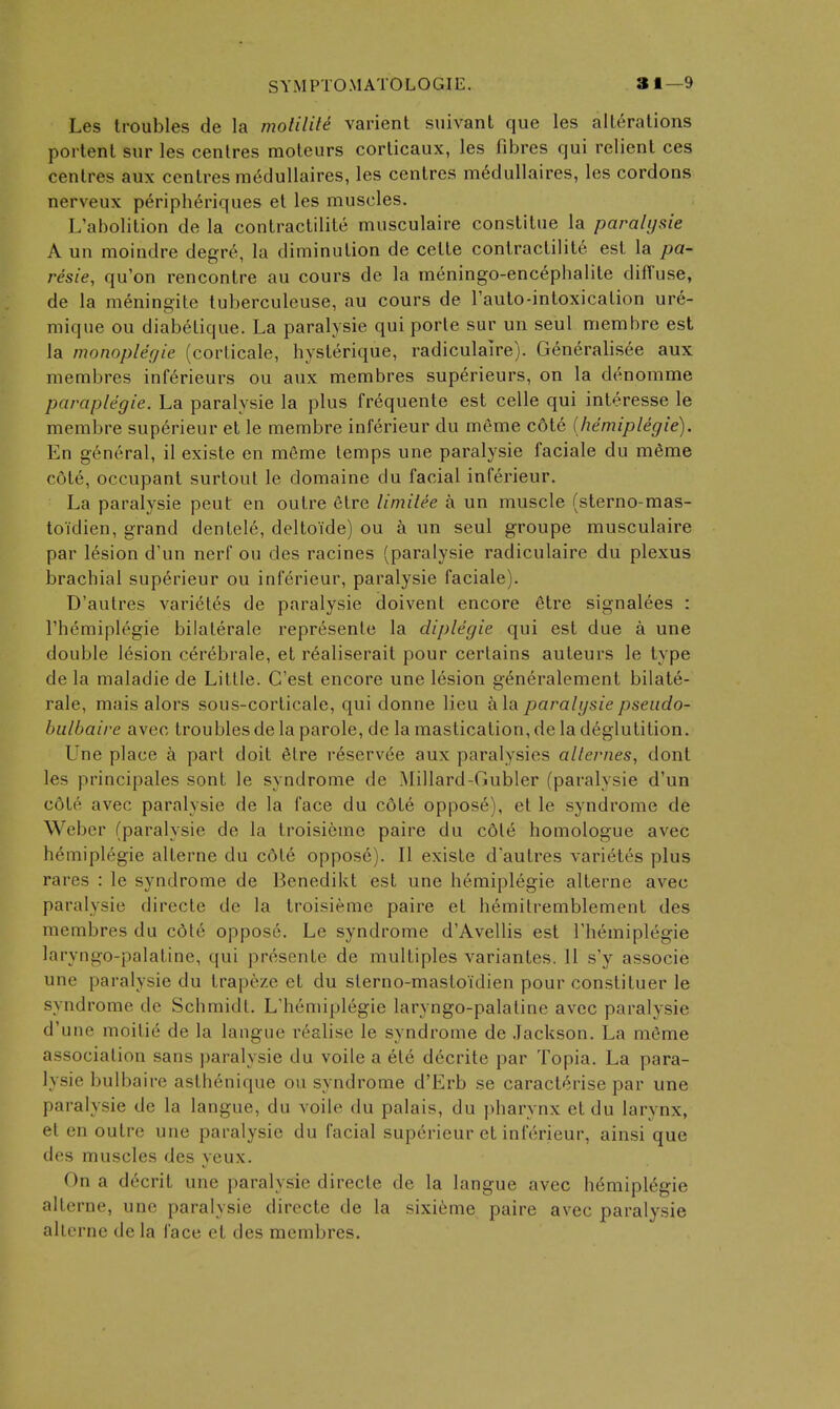 Les troubles de la moliliti varient suivant que les alterations portent sur les centres moteurs corlicaux, les fibres qui relient ces centres aux centres m^dullaires, les centres m6dullaires, les cordons nerveux periph6riques el les muscles. L'abolition de la contractilite musculaire constitue la paralysie A un moindre degr6, la diminution de cette contractilite est la pa- resie, qu'on rencontre au cours de la meningo-encephalite diffuse, de la meningite tuberculeuse, au cours de Tauto-intoxication ure- mique ou diabetique. La paralysie qui porte sur un seul membre est la monopler/ie (corlicale, hysterique, radiculaire). Generalisee aux membres inferieurs ou aux membres superieurs, on la denomme paraplegie. La paralysie la plus frequente est celle qui interesse le membre sup6rieur et le membre inferieur du meme c6te ihemiplegie). En general, il existe en mSme temps une paralysie faciale du m6me cote, occupant surtout le domaine du facial inferieur. La paralysie pent en outre 6tre limitee a un muscle (sterno-mas- to idien, grand den tele, deltoide) ou un seul groupe musculaire par lesion d'un nerf ou des racines (paralysie radiculaire du plexus brachial superieur ou inferieur, paralysie faciale). D'autres variet6s de paralysie doivent encore etre signalees : rhcmiplegie bilaterale represenle la diplegie qui est due a une double lesion cerebrale, et r^aliserait pour certains auteurs le type de la maladie de Little. C'est encore une lesion generalement bilate- rale, mais alors sous-corticale, qui donne lieu a la paralysie pseiido- biilbaire avec troubles de la parole, de la mastication, de la deglutition. Une place k part doit elre reserv^e aux paralysios alternes, dont les principales sent le syndrome de ^lillard-Gubler (paralysie d'un c6te avec paralysie de la face du cdte oppose), et le syndrome de Weber (paralysie de la troisieme paire du cdl6 homologue avec hemiplegie alterne du c6t6 oppose). II existe d'autres vari(^tes plus rares : le syndrome de Benedikt est une hemiplegie alterne avec paralysie directe de la troisieme paire et h6mitremblement des membres du cdte oppose. Le syndrome d'Avellis est I'hemiplegie laryngo-palatine, qui presente de multiples variantes. 11 s'y associe une paralysie du trapeze et du slerno-mastoidien pour constituer le syndrome de Schmidt. L'hemiplegie laryngo-palatine avec paralysie d'une moitie de la langue realise le syndrome de Jackson. La mfime association sans paralysie du voile a ele decrite par Topia. La para- lysie bulbaire asthenique ou syndrome d'Erb se caracterise par une paralysie de la langue, du voile du palais, du pharynx etdu larynx, et en outre une paralysie du facial superieur et inferieur, ainsi que des muscles des yeux. On a decrit une paralysie directe de la langue avec hemiplegie alterne, une paralysie directe de la sixi^me paire avec paralysie allcrne dela face et des membres.