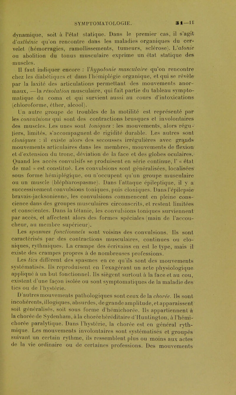 dvnamique, soil a I'cHal slatique. Dans le premier cas, il s'agit (Vasthenie qu'on rencontre dans les maladies organiques du cer- velel (hemorragies, ramollissemenLs, lumeurs, sclerose), h'alonie on abolition du tonus musculaire exprime un 6tat statique des muscles. 11 I'aut indiquer encore : V/ujpotonie musculaire qu'on rencontre chez les diabetiques et dans I hcmiplegie organique, el qui se revele par la laxite des articulations permeltant des mouvements anor- maux, —la resolution musculaire, qui fait partie du tableau sympto- matique du coma et qui survient aussi au cours d'inloxications (chloroforme, ether, alcool). Un autre groupe de troubles de la motilite est represente par les convulsions qui sont des contractions brusques et involontaires des muscles. Les unes sont ioniques : les mouvements, alors regu- liers, limites, s'accompagnent de rigidile durable. Les autres sont cloniques : il existe alors des secousses irregulieres avec grands mouvements arliculaires dans les membres, mouvements de flexion et d'extension du Ironc, deviation de la face et des globes oculaires. Ouand les acces convulsifs se produisent en serie continue, 1' « etat de mal » est constitue. Les convulsions sont generalisees, localisees sous forme hemiplegique, ou n'occupent qu'un groupe musculaire ou un muscle (blepharospasme). Dans Tattaque epileptique, il y a successivement convulsions toniques, puis cloniques. Dans Tepilepsie bravais-jacksonienne, les convulsions commencent en pleine cons- cience dans des groupes musculaires circonscrits, et restent limitees et conscientes. Dans la telanie, les convulsions toniques surviennent par acces, et affectent alors des formes speciales (main de I'accou- cheur, au merabre superieur). Les spasmes fonclionnels sont voisins des convulsions. lis sont caracterises par des contractions musculaires, continues ou clo- niques, rythmiques. La crampe des ecrivains en est le type, mais il existe des crampes propres a de nombreusos professions. Les tics dilforent des spasmes en ce qu'ils sont des mouvements systematises. Us reproduisent en Texagerant un acte physiologique applique k un but fonctionnel. lis si^gent surtout i^i la face et au cou, existent d'une facon isolee ou sont symptomaliques de la maladie des tics ou de I'hysterie. D'autres mouvements pathologiques sontceuxdela choree. Ik sont incoherenls,illogi(iues,ab5nrdes, degrandeamplitude,etapparaisscnt soit generalises, soit sous forme d'hemichoree. lis appartiennent a la choree de Sydenham, a la choreehereditaire d'lluntington, a Themi- choree paralytique. Dans Thysterie, la choree est en general ryth- mique. Les mouvements involontaires sont systematises et groupes suivant un certain rythme, ils ressemblent plus ou moins aux actes de la vie ordinaire ou de certaines professions. Des mouvements