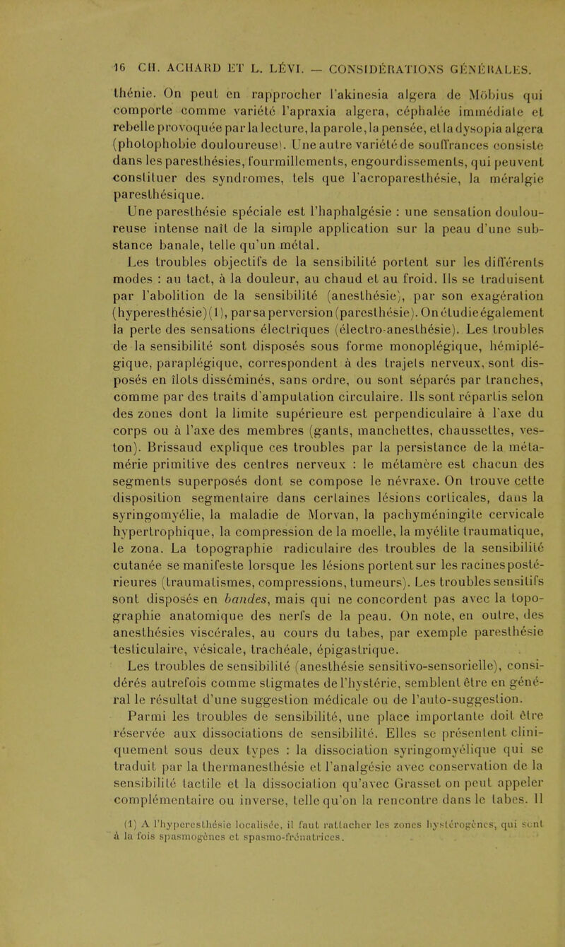 Ih^nie. On peiiL cn rapprocher ['akinesia aigera de Mobius qui comporLe comme \av'iel6 I'apraxia algcra, cephalee immeJiale et rebelle provoquee par la lecture, la parole, la pens6e, el la dysopia aigera (pholophobie douloureuse). Une autre vari6tcde souflVances consiste dans les paresthesies, rourmillcmcnts, engourdissemenls, qui peuvent conslituer des syndromes, tels que Tacroparesth^sie, la meralgie paresthesique. Une pareslh^sie sp^ciale est Thaphalgesie : une sensation doulou- reuse intense nait de la simple application sur la peau d'unc sub- stance banale, telle qu'un m6tal, Les troubles objectifs de la sensibilile portent sur les diflcrenls modes : au tact, a la douleur, au chaud et au froid, lis se traduisent par I'abolition de la sensibilite (anesthesie), par son exageration (hyperesthesie)(l), parsaperversion (parcsthcsie). Onctudieegalement la perte des sensations electriques (electro-anesth^sie). Les troubles de la sensibilile sont disposes sous forme monoplegique, hemiple- gique, paraplegique, correspondent a des trajels nerveux, sont dis- poses en ilots disscmines, sans ordre, ou sont separes par tranches, comme par des traits d'amputation circulaire. lis sont repartis selon des zones dont la limile superieure est perpendiculaire a I'axe du corps ou a I'axe des membres (gants, manchettes, chaussetles, ves- ton). Brissaud explique ces troubles par la persistance de la mela- merie primitive des centres nerveux : le melamcre est chacun des segments superposes dont se compose le nevraxe. On Irouve cetle disposition segmentaire dans certaines lesions corticales, dans la syringomyelic, la maladie de Morvan, la pachymeningite cervicale hyperlrophique, la compression de la moelle, la myelile traumalique, le zona. La topographic radiculaire des troubles de la sensibilile cutanee semanifesle lorsque les lesions portent sur les racinespostc- rieures (traumatismes, compressions, tumeurs). Les troubles sensitifs sont disposes en bandes, mais qui ne concordent pas avec la topo- graphie anatomique des nerfs de la peau. On note, en outre, des anesthesies viscerales, au cours du tabes, par exemple paresthesie tesliculaire, vesicale, tracheale, epigastrique. Les troubles de sensibilite (anesthesie sensitivo-sensorielle), consi- deres autrefois comme stigmales del'liysterie, semblenlfitre en gene- ral le resultat d'une suggestion medicale ou de I'auto-suggeslion. Parmi les troubles de sensibilite, une place importante doit 6tre r6servee aux dissociations de sensibilile. Elles se presentent clini- quement sous deux types : la dissociation syringomyelique qui se traduit par la Ihermanesthesie etl'analgesie avec conservation de la sensibilile tactile et la dissociation qu'avec Grasset on pent appeler complemenlaire ou inverse, telle qu'on la rencontre dans le labes. 11 (1) A rhypcpcslliesic localisde, il faiiL rallaclicr les zones liystero^cncs, qui S(.;nl A la fois spasmogcncs cL spasmo-iVvinaLriccs.