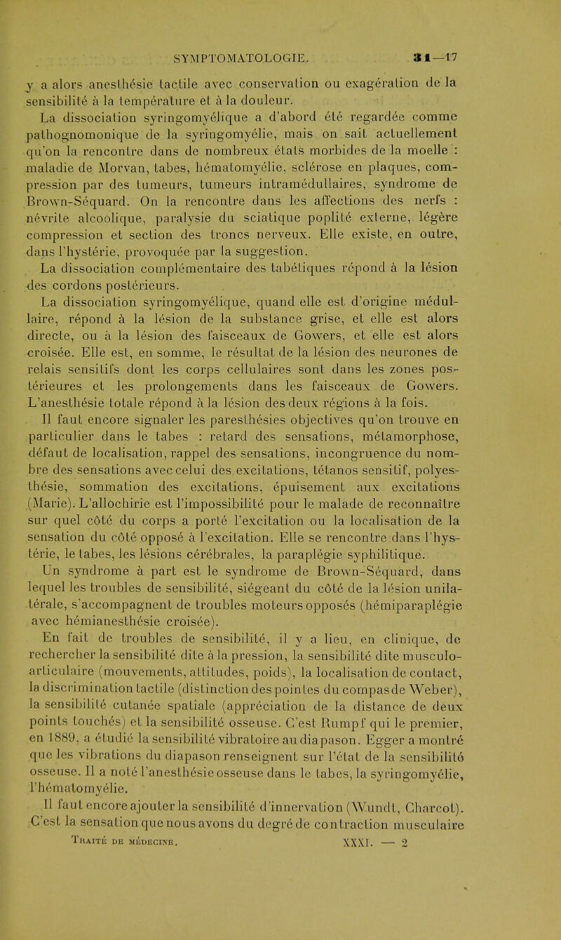 y a alors anesLh^sic tactile avec conservation ou exageralion de la sensibilite a la temperature et a la douleur. La dissociation syringomyelique a d'abord et6 regardee comme patliognomonique de la syringomyelic, mais on sait actuellemenl qu'on la rencontre dans de nombreux etats morbides de la moelle : maladie de Morvan, tabes, hematomyelie, sclerose en plaques, com- pression par des tumeurs, tumeurs intramedullaires, syndrome de Brown-Sequard. On la rencontre dans les alTections des nerfs : n6vrite alcoolique, paralysie du sciatique poplite externe, legere compression et section des troncs nerveux. Elle existe, en outre, dans riiysterie, provoquee par la suggestion. La dissociation complementaire des tabetiques rcpond a la lesion des cordons posterieurs. La dissociation syringomyelique, quand elle est d'origine medul- laire, repond a la lesion de la substance grise, et elle est alors directe, ou a la lesion des I'aisceaux de Gowers, et elle est alors croisee. Elle est, en somme, le resultat de la lesion des neurones de relais sensitifs dont les corps cellulaires sont dans les zones pos- terieures et les prolongements dans les faisceaux de Gowers. L'anesthesie lotale repond (\ la lesion des deux regions a la fois. II faut encore signaler les paresthesies objectives qu'on trouve en partioulier dans le tabes : retard des sensations, metamorphose, defaut de localisation, rappel des sensations, incongruence du nom- bre des sensations aveccelui des excitations, tetanos sensitif, polyes- th^sie, sommation des excitations, epuisement aux excitations (Marie). L'allOchirie est I'impossibilite pour le malade de reconnaitre sur quel cote du corps a porte I'excitation ou la localisation de la sensation du c6te oppose a I'excitation. Elle se rencontre dans Thys- terie, le tabes, les lesions cerebrales, la paraplegic syphilitique. Un syndrome a part est le syndrome de Brown-Sequard, dans lequel les troubles de sensibilite, siegeant du c6te de la lesion unila- terale, s'accompagnent de troubles moteurs opposes (hemiparaplegie avec heraianesthesie croisee). En fait de troubles de sensibilite, il y a lieu, en clinique, de rechercher la sensibilite dite a la pression, la sensibilite dite musculo- articidaire (mouvements, attitudes, poids), la localisation de contact, la discrimination tactile (distinction des poinles du compasde Weber), la sensibilite cutanee spatiale (appreciation de la distance de deux points touches) et la sensibilite osseuse. C'est Rumpf qui le premier, en 1889, a etudie la sensibilite vibratoire au diapason. Egger a montrc que les vibrations du diapason renseignent sur I'etat de la scnsibilito osseuse. II a note l'anesthesie osseuse dans le tabes, la syringomyelic, I'hematomyeiie. 11 faut encoreajouter la sensibilite d'innervation (Wundt, Charcot). C'est la sensation que nous avons du degrede contraction musculairc Traith db medecine. XXXI. — 2