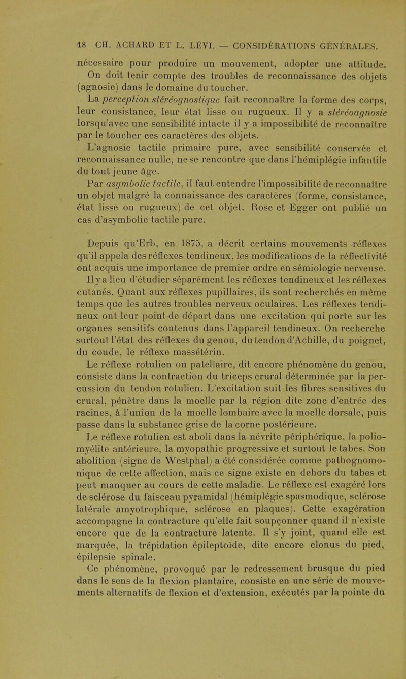 n^cessairc pour produire un mouvement, adopter une attitude. On doit tenir compte des troubles de reconnaissance des objels (agnosic) dans le domaine du toucher. La perceplion sldreognoslir/ac fait reconnattre la forme des corps, leur consislance, leur etal lisse ou rugueux. II y a sldreoar/nosie lorsqu'avec une sensibilite intacte il y a impossibility de rcconnaitre par le toucher ces caracl6res des objets. L'agnosie tactile primaire pure, avec sensibilite conservee et reconnaissance nulle, nese rencontre que dans rhemiplegie infantile du tout jeune age. Par asijmbolie laclile, il faut entendre Timpossibilite de reconnaitre un objet malgre la connaissance des caracteres (forme, consislance, etat lisse ou rugueux) de cet objet. Rose et Egger ont public un cas d'asymbolie tactile pure. Depuis qu'Erb, en 1875, a decrit certains mouvements reflexes qu'il appela des reflexes lendineux, les modifications de la reflect! vite ont acquis une importance de premier ordre en semiologie nerveuse. llyalieu d'etudier separemcnt les reflexes tendineuxet les reflexes cutanes. Quant aux reflexes pupillaires, ils sont recherches en m6me temps que les autres troubles nerveux oculaires. Les reflexes tendi- neux ont leur point de depart dans une excitation qui porte sur les organes sensitifs contenus dans I'appareil tendineux. On recherche surtoull'etat des reflexes dugenou, du tendond'Achille, du poignet, du coudc, le r^ilexe masseterin. Le reflexe rotulien ou palellaire, dit encore phenom^ne du genou, consiste dans la contraction du triceps crural determinee par la per- cussion du tendon rotulien. L'excitation suit les Gbres sensitives du crural, p6netre dans la moelle par la region dite zone d'entrec des racines, k I'union de la moelle lombaire avec la moelle dorsale, puis passe dans la substance grise de la corne post6rieure. Le reflexe rotulien est aboli dans la nevrite peripherique, la polio- myelile anterieure, la myopathic progressive et surlout le tabes. Son abolition (signe de Westphalj a ete consideree comme pathognomo- nique de cette affection, mais ce signe existe en dehors du tabes et pent manquer au cours de cette maladie. Le r(^flexe est exagere lors de sclerose du faisceau pyramidal (hemiplegie spasmodique, sclerose laterale amyotrophique, sclerose en plaques). Cette exageration accompagne la contracture qu'elle fait soupQonner quand il n'existe encore que do la contracture latente. II s'y joint, quand elle est marqu6e, la trepidation epilepto'ide, dite encore clonus du pied, epilepsie spinale. Ce phenom6ne, provoque par le redressement brusque du pied dans le sens de la flexion plantaire, consiste en une s6rie de mouve- ments alternatifs de flexion et d'extension, ex(^cut6s par la pointe da