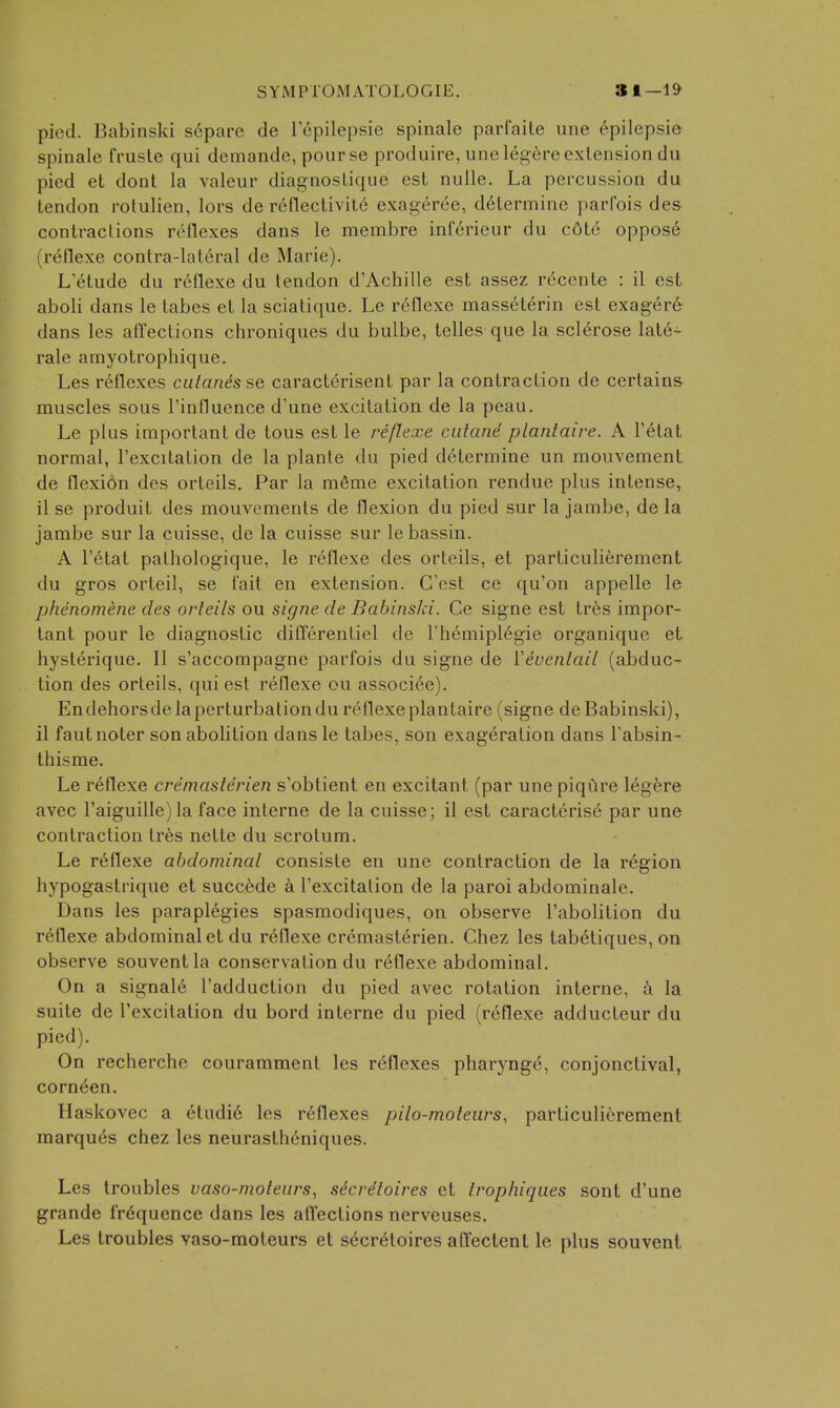 pied. Babinski s6pare de I'epilepsie spinale parfaile une epilepsia spinale frusta qui demande, pourse produire, une legere extension du pied et dont la valeur diagnosLique est nulle. La percussion du tendon rotulien, lors de r6nectivite exagerce, determine parfois des contractions reflexes dans le membre inferieur du c6te oppos6 (reflexe contra-lateral de Marie). L'etude du reflexe du tendon d'Achille est assez rdcente : il est aboli dans le tabes et la sciatique. Le reflexe masseterin est exag^re- dans les affections chroniques du bulbe, telles que la sclerose latds- rale amyotrophique. Les reflexes catanis se caracterisent par la contraction de certains muscles sous I'influence d'une excitation de la peau. Le plus important de tons est le reflexe ciilane plantaire, A I'etat normal, I'excitation de la plante du pied determine un mouvement de flexion des orteils. Par la merae excitation rendue plus intense, il se produit des mouvements de flexion du pied sur la jambe, de la jambe sur la cuisse, de la cuisse sur lebassin. A Tetat pathologique, le reflexe des orteils, et particulierement du gros orteil, se fait en extension. C'est ce qu'on appelle le phenomene des orteils ou signe de Babinski. Ce signe est tres impor- tant pour le diagnostic differentiel de Themiplegie organique et hyslerique. II s'accompagne parfois du signe de Veventail (abduc- tion des orteils, qui est reflexe ou associee). Endehorsdelaperturbationdu reflexeplantaire (signe deBabinski), il fautnoter son abolition dans le tabes, son exageration dans Tabsin- thisme. Le reflexe creinasterien s'obtient en excitant (par une piqiire legere avec raiguille)la face interne de la cuisse; il est caractens6 par une contraction tr6s nette du scrotum. Le r6flexe abdominal consiste en une contraction de la region hypogastrique et succ6de a I'excitation de la paroi abdoniinale. Dans les paraplegics spasmodiques, on observe I'abolition du reflexe abdominal et du reflexe cremasterien. Chez les tabetiques, on observe souventla conservation du reflexe abdominal. On a signale I'adduction du pied avec rotation interne, a la suite de I'excitation du bord interne du pied (reflexe adducteur du pied). On recherche couramraent les reflexes pharynge, conjonctival, corn^en. Haskovec a eludi6 les reflexes pilo-moteurs, particulierement marques chez les neurastheniques. Les troubles vaso-moleiirs, secreloires et Irophiques sont d'une grande frequence dans les affections nerveuses. Les troubles vaso-moteurs et secretoires aft'ectent le plus souvent