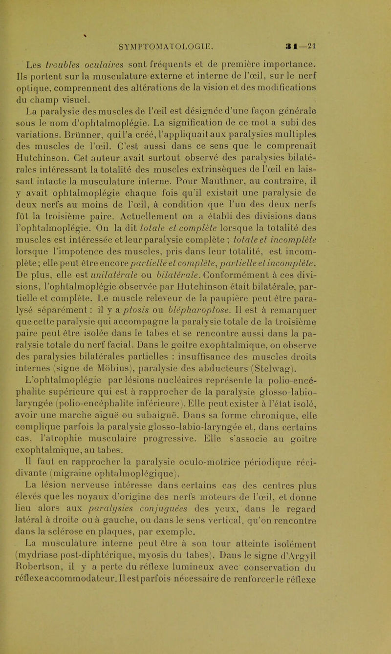 SYMPTOMATOLOGTE. 31—21 Les troubles ociilaires sont frequents et de premiere imporlance. lis portent sur la musculature externa et interne de Toeil, sur le nerf optique, comprennent des alterations de la vision et des modifications du champ visuel. La paralysie des muscles de I'oeil est designee d'une fagon generale sous le nom d'ophtalmoplegie. La signification de ce mot a subi des variations. Briinner, quil'a cr^e, I'appliquait aux paralysies multiples des muscles de Ycci\. C'est aussi dans ce sens que le comprenait Hutchinson. Get auteur avait surtout observ6 des paralysies bilate- ralcs interessant la tolalile des muscles extrinseques de I'oeil en lais- sant intacte la musculature interne. Pour Mauthner, au contraire, il y avait ophtalmoplegie chaque fois qu'il existait une paralysie de deux nerfs au moins de Toeil, a condition que Tun des deux nerfs fut la troisieme paire. Actuellement on a etabli des divisions dans I'ophlalmoplegie. On la dit totale et complete lorsque la totalite des muscles est inleressee et leur paralysie complete ; totale et incomplete lorsque Timpotence des muscles, pris dans leur totalite, est incom- plete ; elle peut etre encorepartielle et complete^ partielle et incomplete. De plus, elle est unilaterale ou bilaterale. Conformement h ces divi- sions, I'ophtalmoplegie observee par Hutchinson etait bilaterale-, par- tielle et complete. Le muscle releveur de la paupiere peut etre para- lyse separement: il y a ptosis ou blep/iaroptose. II est remarquer que celte paralysie qui accompagne la paralysie totale de la troisieme paire peut 6tre isolee dans le tabes et se rencontre aussi dans la pa- ralysie totale du nerf facial. Dans le goitre exophtalmique, on observe des paralysies bilaterales partielles : insuffisance des muscles droits internes (signe de Mobius), paralysie des abducteurs (Stehvag). L'ophtalmoplegie par lesions nucleaires represente la polio-enc6- phalitc superieure qui est a rapprocher de la paralysie glosso-labio- laryngee (polio-enccphalile inferieurc). Elle peutexister a Tetat isolc, avoir une marche aigue ou subaigue. Dans sa forme chronique, elle complique parfois la paralysie glosso-labio-laryngee et, dans certains cas, I'alrophie musculaire progressive. Elle s'associe au goitre exophtalmique, au tabes. n faut en rapprocher la paralysie oculo-motrice periodique reci- divante (migraine ophtalinoplegique). La lesion nerveuse intercssc dans certains cas des centres plus eleves que les noyaux d'origine des nerfs moteurs de I'oeil, et donne lieu alors aux paralysies conjngiiees des yeux, dans le regard lateral h droits ou gauche, ou dans le sens vertical, qu'on rencontre dans la sclerose en plaques, par exemplc. La musculature interne peut 6tre a son tour atteinte isolement (mydriase post-diphterique, myosis du tabes). Dans le signe d'Argyll Robertson, il y a perte du reflexe lumineux avec conservation du reflexeaccommodateur. Ilestparfois necessaire de renforcerle redexe