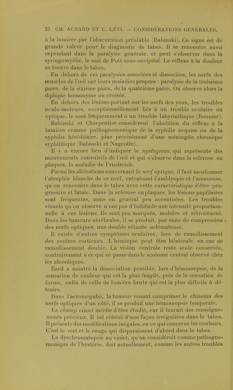 a la liiiniri'o par roljsciiralioii prnalaLle (Habiiislvi), Ce signe est de grantle valeur pour le diagnoslic dc labes. 11 se rencontre aussi cepcndant dans la paralysie gc:n6rale, et pent s'observer dans la syringomy61ie, le mal de PoLt sous-occipilal. Le reflexe a la douleur se Irouve dans le labes. En dehors de ces paralysies associ^es et dissociees, les nerfs des muscles dc Toeil ont Icurs maladies propres : paralysie de la troisieme paire, dc la sixicrac paire, dc la qualricme pairc. On observe alors la diplopic homonymc ou croisoc. En dehors des lesions portant sur les nerfs des yeux, les troubles oculo-moleurs, exceptionnellement lies un trouble oculaire ou opLique, le sonl frequemment h un trouble labyrinthique (Bonnier). Babinski eL Charpenlier considcrent I'abolilion du reflexe a la lumicre comme palhognomonique dc la syphilis acquise ou de la syphilis heredilaire, plus precisement d'une m6ningiLe chronique syphilitique (Babinski et NageoLle). II y a encore lieu d'indiquer le nystagjmis, qui repr6sente des mouvemcnls convulsifs de Toeil et qui s'observe dans la sclerose en plaques, la maladie de Friedreich. Parmi les alterations concernant le nerf oplique, il faut mcntionner I'atrophie blanche de ce nerf, entrainant Tamblyopie ct Tamaurose, qu'on rencontre dans le tabes avec cette caracleristique d'etre pro- gressive et fatale. Dans la sclerose en plaques, les lesions papillaires sont frequentes, mais en general pen accentuees. Les troubles visuels qu'on observe n'ont pas d'habitude une intensite proporlion- nelle a ces lesions, lis sont peu marques, mobiles et retroceaenl. Dans les tumeurs c(^rebrales, il se produit, par suite de compression • •des nerfs optiques, une double retinite oedemaleuse. II existe d'autres symptoraes oculaires, lors de ramollissement des centres corticaux. L'hemiopie pent 6tre bilaterale, en cas de ramollissement double. La vision centrale reste seule conservee, contrairement k ce qui se passe dans le scolome central observ6 chez les alcooliques. Bard a montre la dissociation possible, lors d'h(^mianopsie, de la sensation de couleur qui est la plus fragile, puis de la sensation de forme, enfin de celle de lumicre brute qui est la plus difficile a de- truire. Dans I'acromegalie, la tumeur venant comprimer le chiasma des nerfs optiques d'un cdt6, il se produit une hemianopsie lemporale. Le champ visiiel mcrite d'etre etudi(5, car il fournit des renseigne- ments pr6cieux. II est rctreci d'une fac^on irreguliere dans le tabes. Tl pr6sente des modifications inegales, en ce quiconcerne les couleurs. C'est le vert ct le rouge qui disparaissent d'abord dans le tabes. La dyschromatopsie au violet, (|uon considerait commepathogno- monique de I'hysteric, doit aclucUement, comme les autres troubles