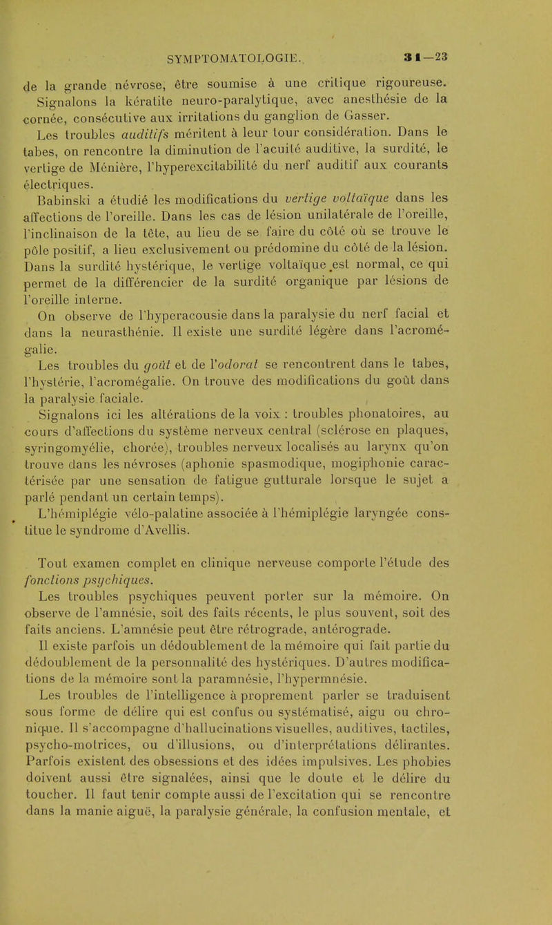 de la grande n6vrose, etre soumise a une critique rigoureuse. Signalons la keratile neuro-paralylique, avec anesthesie de la cornee, consecutive aux irritations du ganglion de Gasser. Les troubles aiidilifs meritent a leur tour consideration. Dans le tabes, on rencontre la diminution de Tacuite auditive, la surditc, le vertige de Meniere, Fhypercxcitabilite du nerf auditif aux courants electriques. Babinski a etudie les modifications du vertige volla'iqiie dans les affections de I'oreille. Dans les cas de lesion unilaterale de I'oreille, rinclinaison de la tete, au lieu de se faire du cote ou se trouve le pole positif, a lieu exclusivement ou predomine du cote de la lesion. Dans la surdite hysterique, le vertige voltaique .est normal, ce qui permet de la dififerencier de la surdite organique par lesions de I'oreille interne. On observe de Thyperacousie dans la paralysie du nerf facial et dans la neurasthenie. II existe une surdite legere dans I'acrom^- galie. Les troubles du goCil et de Vodoral se rencontrent dans le tabes, riiysterie, Tacromegalie. On trouve des modifications du gout dans la paralysie faciale. Signalons ici les alterations de la voix : troubles phonatoires, au cours d'alTections du systeme nerveux central (sclerose en plaques, syringomyelic, choree), troubles nerveux localises au larynx qu'on trouve dans les nevroses (aphonic spasmodique, mogiphonie carac- terisee par une sensation de fatigue gutturale lorsque le sujet a parle pendant un certain temps). L'hemiplegie velo-palatine associee a Themipl^gie laryngee cons- litue le syndrome d'Avellis. Tout cxamen complet en clinique nerveuse comporte I'etude des fonclions psychiques. Les troubles psychiques peuvent porter sur la m6moire. On observe de I'amnesie, soil des faits recents, le plus souvent, soit des faits anciens. L'amnesie peut etre retrograde, anterograde. II existe parfois un dedoublement de la memoire qui fait partiedu dedoublement de la personnalite des hysteriques. D'autres modifica- tions de la memoire sont la paramnesie, I'hypermnesie. Les troubles de I'intelligence a proprement parler se traduisent sous forme de delire qui est confus ou systematise, aigu ou chro- nicj.ue. 11 s'accompagne d'hallucinations visuelles, audi lives, tactiles, psycho-molrices, ou d'illusions, ou d'interpretalions delirantes. Parfois existent des obsessions et des idees impulsives. Les phobies doivent aussi etre signalees, ainsi que le doute et le delire du toucher. II faut tenir comple aussi de Texcitation qui se rencontre dans la manie aigue, la paralysie gen6rale, la confusion mentale, et