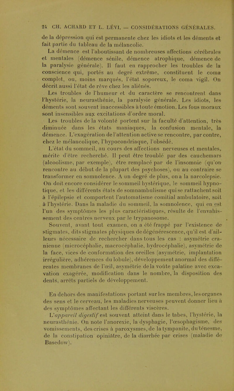 dc la depression qui est pcrmanente chez les idiols et les d6menls et fait parlie du tableau de la melancolie. La dernence est Taboutissant de nombreuses afTections c^rebrales et menlales (d,6mence s6nile, dernence atrophique, dernence de la paralysic generale). II faut en rapprocher les troubles de la conscience qui, port6s au degre extreme, constituent le coma complet, ou, moins marques, I'etat soporeux, le coma vigil. On decrit aussi Tetat de rfive chez les ali6nes. Les troubles de Thumeur et du caract6re se rencontrent dans riiysterie, la neurasthenic, la paralysie generale. Les idiots, les dements sont souvent inaccessibles a toutc Amotion. Les fous moraux sont insensibles aujc excitations d'ordre moral. Les troubles de la volont6 portent sur la faculte d'attention, tre& diminuee dans les 6tats raaniaques, la confusion menlale, la dernence. L'exageralion del'attention active se rencontre, parcontre, chez le melancolique, I'hypocondriaque, l obsede. L'etat du sommeil, au cours des afl'ections nerveuses et mentales, m^rite d'etre recherch6. II pent etre trouble par des cauchemars (alcoolisme, par exemple), 6tre remplace par de Tinsomnie (qu'on rencontre au debut de la plupart des psychoses), ou au conlraire se transformer en somnolence. A un degre de plus, on a la narcolepsie. On doit encore considerer le sommeil hysterique, le sommeil hypno- tique, et les differents etals de somnambulisme quise rattachentsoit a Tepilepsie et comportent I'automatisme comitial ambulatoire, soit a I'hysterie. Dans la maladie du sommeil, la somnolence, qui en est I'un des symptumes les plus caracleristiques, r6sulte de Tenvahis- sement des centres nerveux par le trypauosome. Souvent, avant tout examen, on a ete frappe par Texistence de stigmates, dilsstigmates physiques dedegenerescence, qu'il est d'ail- leurs necessaire de rechercher dans tons les cas : asymetrie cra- nienne (microcephalic, macrocephalie, hydrocephalic), asymetrie de la face, vices de conformation des oreilles (asymetrie, implantation irreguliere, adh^rences du lobule), d^A^eloppement anormal des dilTe- renles membranes de I'oeil, asymetrie delavoute palatine avec exca- vation exageree, modification dans le nombre, la disposition des dents, arrets parliels de developpement. En dehors des manifestations portant sur les membres, lesorganes des sens et lecerveau, les maladies nerveuses peuvent donner lieu a des symptomes affectant les differents visceres. Vappareil digestif est souvent atteint dans le tabes, Thyslerie, la neurasthenic. On note I'anorexie, la dysphagie, I'oesophagisme, des vomissements, des crises a paroxysmes, de la tympanite, du t^nesme, de la constipation opiniiMre, de la diarrhee par crises (maladie de Basedow).