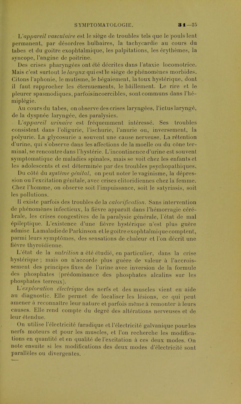 S Y M P T O M A T O L O GIE. 81—25 Uappaveil vasciilaire est Ic siege de troubles tels que le pouls lent permanent, par d^sordres bulbaires, la tachycardic au cours du tabes et du goitre exophtalmique, les palpitations, les erythemes, la syncope, I'angine de poitrine. Des crises pharyngees ont ete decrites dans Tataxie locomotrice. Mais c'est surtout \elarynx quieslle sihge de ph6nomenes morbides, Citons Taphonie, Ic mutisme, le begaiement, la toux hyst6rique, dont il faut rapprocher les eternuements, le baillement. Le rire et le pleurer spasmodiques, parfoisincoercibles, sontcomrauns dans rh6- miplegie. Au cours du tabes, on observe des crises laryngees, I'ictuslarynge, de la dyspn6e laryngee, des paralysies. h'appareil urinaire est frequerament interesse. Ses troubles consistent dans Toligurie, Tischurie, I'anurie ou, inverseraent, la polyurie. La glycosurie a souvent une cause nerveuse. La retention d'urine, qui s'observe dans les affections de la moelle ou du c6ne ter- minal, se rencontre dans Thysterie. L'incontinenced'urine est souvent syraptomatique de maladies spinales, mais se voit chez les enfantset les adolescents et est determinee par des troubles psychopathiques. Du cdte du sysleme genital, on peut noter le vaginisme, la depres- sion ou Texcitation genitale, avec crises clitoridiennes chez la femme. Chez rhomme, on observe soit Timpuissance, soit le satyriasis, soit les pollutions. II existe parfois des troubles de la calorification. Sans intervention de phenomenes infectieux, la fievre apparait dans Themorragie c6re- brale, les crises congestives de la paralysie g6nerale, l etat de mal epileptique. L'existence d'une fievre hysterique n'est plus guere admise. Lamaladiede Parkinson etle goitre exophtalmique comptent, parmi leurs symptfimes, des sensations de chaleur et Ton decrit une fievre thvroidienne. L'etat de la nutrition a ete etudie, en particulier, dans la crise hysterique ; mais on n'accorde plus guere de valeur a I'accrois- sement des principes fixes de I'urine avec inversion de la formule des phosphates (predominance des phosphates alcalins sur les phosphates terreux). Vexploration electriqiie des nerfs et des muscles vient en aide au diagnostic. Elle permet de localiser les lesions, ce qui peut amener a reconnaitre leur nature et parfois meme k remonter a leurs causes. Elle rend comple du degre des alterations nerveuses et de leur etendue. On utilise lelectricite faradique et I'electricite galvanique pourles nerfs moteurs et pour les muscles, ct Ton recherche les modifica- tions en quanlite et en qualite de lexcitalion a ces deux modes. On note ensuite si les modifications des deux modes d'electricite sont paralieies ou divcrgentes.