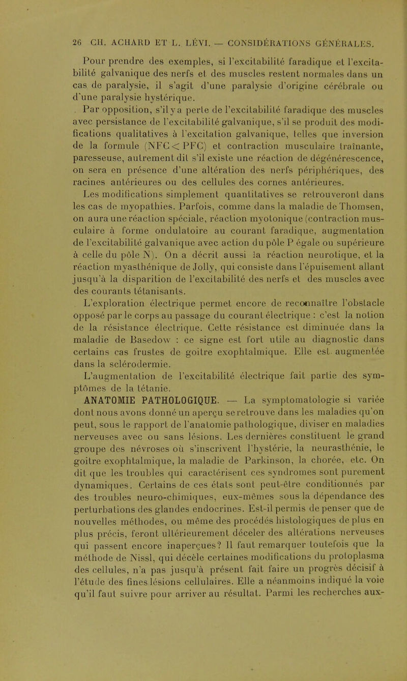 Pour prendre des exemples, si I'exciLabilil^ faradique el Texcita- bilil6 galvanique des nerfs el. des muscles reslent normales dans un cas de paralysie, il s'agiL d'une paralysie d'origine cercbrale ou d'unc paralysie hysLcriquc. Par opposition, s'ily a pcrle de rexcilabilile faradique des muscles avec persislance de Texcitabilil^ galvanique, s'il se produil des modi- fications qualitalives ^ Texcitation galvanique, Iclles que inversion de la formule (NFG<PFC) et contraction musculaire Irainanle, paresseuse, aulrement dil s'il existe une reaction de degenerescence, on sera en presence d'une alt6ration des nerfs p^riplieriques, des racines anlerieures ou des cellules des cornes antcrieures. Les modifications simplement quantitatives se retrouveront dans les cas de myopathies. Parlois, comrae dans la maladie deThomsen, on aura une I'eaction speciale, reaction myotonique (contraction mus- culaire a forme ondulaloire au courant faradique, augmentation de I'excitabilile galvanique avec action du p6le P egale ou superieure a celle du p6le N). On a decrit aussi la reaction neurotique, et la reaction myasthenique de Jolly, qui consisle dans Tepuisement allant jusqu'a la disparition de I'excilabilite des nerfs et des muscles avec des courants letanisants. L'exploralion electrique permet encore de reconnaitre I'obstacle oppose par le corps au passage du courant electrique : c'est la notion de la resistance Electrique. Cetle resistance est diminuee dans la maladie de Basedow : ce signe est fort utile au diagnostic dans certains cas frustes de goitre exophlalmique. EUe est. augmentee dans la sclerodermic. L'augmentation de I'excitabilite electrique fait parlie des sym- plftmes de la tetanic. ANATOMIE PATHOLOGIQUE. — La symptomatologie si variee dont nous avons donneun apergu seretrouve dans les maladies qu'on pent, sous le rapport de I'anatomie pathologique, diviser en maladies nerveuses avec ou sans lesions. Les dernieres constituent le grand groupe des nevroses ou s'inscrivent Thyslerie, la neurasthenic, le goitre exophtalmique, la maladie de Parkinson, la choree, etc. On dit que les troubles qui caracterisent ces syndromes sont purement dynamiques. Certains de ces etats sont peut-etre condilionnes par des troubles neuro-chimiques, eux-memes sous la dependance des perturbations (les glandes endocrines. Est-il permis depenser que de nouvelles metliodes, ou meme des proc6dcs histologiques deplus en plus precis, feront ulterieurement deceler des alterations nerveuses qui passent encore inaperyues? II faul remarquer loutefois que la melhode de Nissl, qui decMe certaines modifications du protoplasma des cellules, n a pas jusqu'a present fait faire un progres decisif h r^tude des fines lesions cellulaires. EUe a neanmoins indique la voie qu'il faut suivre pour arriver au resultat. Parmi les recherches aux-