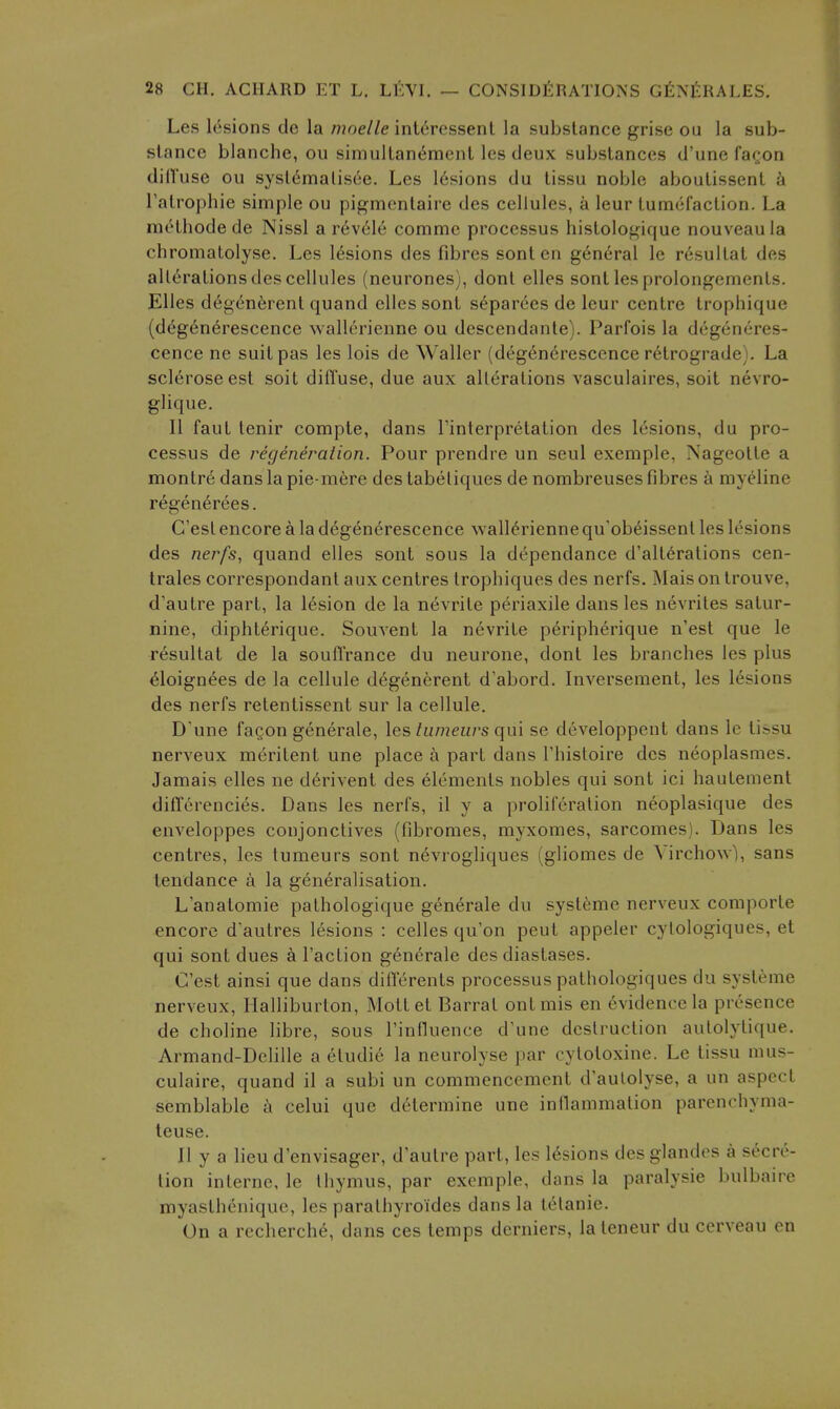 Les lesions de la /7?oe//e int6rcssenl la substance grise ou la sub- stance blanche, ou simultan^menl les deux substances d'une fa^on dilTuse ou sysl^malisee. Les 16sions du tissu noble aboutissent 'd I'atrophie simple ou pigmontaire des cellules, a leur Lumci'action. La methode de Nissl a r(5vele comme processus histologique nouveaula chromatolyse. Les lesions des fibres sont en general le r6sultat des alterations des cellules (neurones), dont elles sont les prolongements. Elles degen^rent quand elles sont s^par6es de leur centre trophique (d{^^g6n6rescence wallerienne ou descendante). Parfois la degeneres- cence ne suit pas les lois de Waller (degen^rescence retrograde). La sclerose est soil diffuse, due aux alterations vasculaires, soit nevro- glique. II faut tenir compie, dans Tinterpretation des lesions, du pro- cessus de regeneralion. Pour prendre un seul exemple, Nageotte a montre dans la pie-mfere des tabeliques de nombreuses fibres a myeline regenerees. C'est encore a la degenerescence wallerienne qu'ob^issent les lesions des nerfs, quand elles sont sous la dependance d'alt^rations cen- trales correspondant aux centres trophiques des nerfs. jMaisontrouve, d'autre part, la lesion de la nevrite periaxile dans les nevrites satur- nine, diphterique. Souvent la nevrite p6ripherique n'est que le resultat de la soufl'rance du neurone, dont les branches les plus ^loignees de la cellule d6generent d'abord. Inversement, les lesions des nerfs retentissent sur la cellule. D'une fagon generate, les tiimeurs (\m se developpent dans le tissu nerveux meritent une place a part dans Thistoire des neoplasmes. Jamais elles ne d^rivent des elements nobles qui sont ici hautement difTerencies. Dans les nerfs, il y a proliferation neoplasique des enveloppes conjonctives (fibromes, myxomes, sarcomes). Dans les centres, les tumeurs sont n6vrogliques (gliomes de Virchow), sans tendance a la generalisation. L'anatomie pathologique generate du syst6mc nerveux comporte encore d'autres lesions : celles qu'on pent appeler cylologiques, et qui sont dues a Taction g6nerale des diastases. C'est ainsi que dans diflerents processus pathologiques du systeme nerveux, Halliburton, Mottet Barrat out mis en evidence la presence de choline libre, sous Tinfluence d'une destruction autolytique. Armand-Delille a eludie la neurolyse par cytotoxine. Le tissu mus- culaire, quand il a subi un commencement d'aulolyse, a un aspect semblable a celui que determine une inllammation parenchyma- teuse. II y a lieu d'envisager, d'aulre part, les lesions des glandes a secre- tion interne, le thymus, par exemple, dans la paralysie bulbaire myasthenique, les parathyroides dans la tetanic. On a recherche, dans ces temps derniers, lateneur du cerveau on