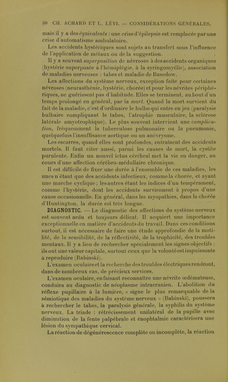 mais il y a de^^quivalenls : une crised'6pilepsie est remplac6e parune crise d'aulomalisme ambulaloire. Les accidents hysl6riqucs sontsnjcts au transfei t sous rinfluence de I'application de mclaux ou de la suggestion. II y a souvenl superposilion de n6vroses desaccidents organiques (hyst6rie superposee a I'liemiplegie, a la syringomy61ie), association de maladies nerveuses : tabes et maladie de Basedow. Les aflections du sysleme nerveux, exception faite pour certaines nevroses (neurasthenic, hysteric, choree) etpour lesn6vrites periphc- riques,ne guerissent pas d'habitude. Elles se terminent, auboutd'un temps prolonge en general, par la morl. Ouand la mort survient du fait de la maladie, c'est d'ordinaire Ic bulbe qui entre en jeu (paralysie bulbaire compliquant le tabes, Tatrophie musculaire, la sclerose laterale amyotrophique). Le plus souvent intervient une complica- tion, frequemment la tuberculose pulmonaire ou la pneumonic, quelquefois rinsuffisance aortique ou un anevrysme. Lesescarres, quand elles sont profondes, entrainent des accidents mortels. 11 faut citer aussi, parmi les causes de mort, la cystite purulente. Enfm un nouvel ictus cerebral met la vie en danger, au cours d'une affection cerebro-medullaire chronique. II est difficile de fixer une dur6e a I'ensemble de ces maladies, les unesn'6tant que des accidents infectieux, commela chor6e, et ayant une marche cyclique; lesautres etant les indices d'un temperament, comme I'hysterie, dont les accidents survienuent a propos d'une cause occasionnelle. En general, dans les myopathies, dans la choree d'Huntington, la duree est tres longue. DIAGNOSTIC. — Le diagnostic des affections du systeme nerveux est souvent ardu et toujours delicat. II acquiert une importance exceptionnelle en matiere d'accidentsdu travail. Dans ces conditions surtout, ii est necessaire de faire une etude approfondie de la moti- lite, de la sensibihte, de la reflectivity, de la trophicite, des troubles mentaux. II y a lieu de rechercher specialement les signes objeclifs : ilsont une valeurcapitale, surtout ceux que la volont^estimpuissante a reproduire (Babinski). L'examen oculaire et la recherche des troubles electriques rendront, dans de nombreux cas, de precieux services. L'examen oculaire, enfaisant reconnaitre une nevrite oedemateuse, conduira au diagnostic de neoplasme inlracranien. L'abolition du reflexe pupillaire k la lumiere, « signe le plus remarquable de la s6miolique des maladies du systeme nerveux » (Babinski), poussera a rechercher le tabes, la paralysie generate, la syphilis du systeme nerveux. La triade : retr^cissement unilateral de la pupille avec diminution de la fente palp6brale et 6nophtalmie caracterisera une lesion du sympathique cervical. La reaction de deg6neresccnce complete ou incomplete, la reaction