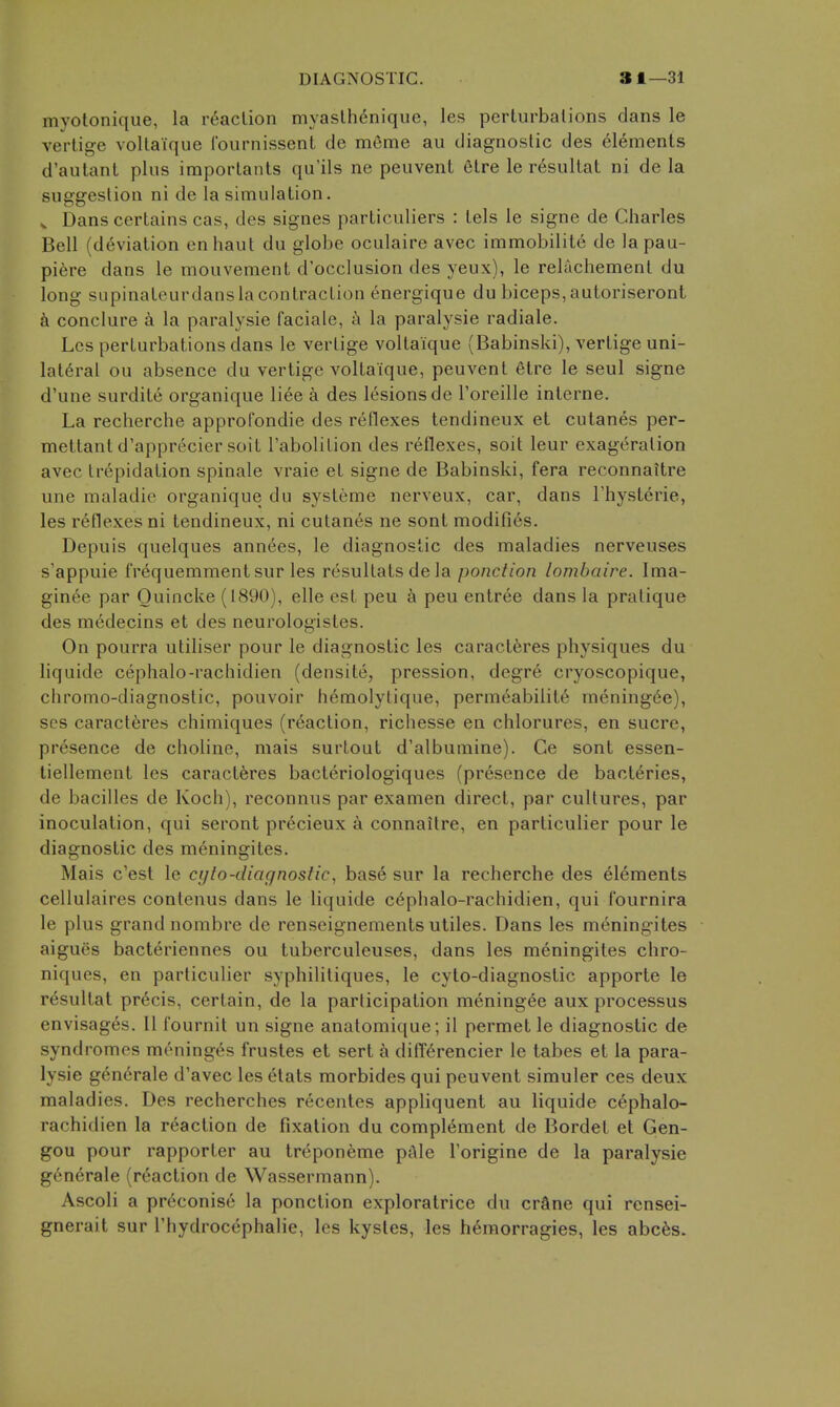 myotonique, la reaction myaslhenique, les perlurbalions dans le verlige voltaique fournissent de meme au diagnostic des elements d'autant plus imporlants qu'ils ne peuvent 6lre le resultat ni de la suggestion ni de la simulation. ^ Dans certains cas, des signes particuliers : tels le signe de Charles Bell (deviation en haul du globe oculaire avec immobilite de lapau- pi6re dans le mouvement d'occlusion des yeux), le relachement du long supinateurdans la contraction energique du biceps, autoriseront k conclure a la paralysie faciale, a la paralysie radiale. Lcs perturbations dans le vertige voltaique (Babinski), vertige uni- lateral ou absence du vertige voltaique, peuvent 6tre le seul signe d'une surdite organique liee a des lesions de I'oreille interne. La recherche approCondie des reflexes tendineux et cutanes per- meltantd'apprecier soit Tabolition des reflexes, soit leur exageration avec trepidation spinale vraie et signe de Babinski, fera reconnaitre une maladie organique du systeme nerveux, car, dans I'hysterie, les reflexes ni tendineux, ni cutanes ne sont modifies. Depuis quelques annees, le diagnostic des maladies nerveuses s'appuie frequemmentsur les resultats de la ponction lombaire. Ima- ginee par Quincke (1890), elle est peu k peu entree dans la pratique des medecins et des neurologistes. On pourra utiliser pour le diagnostic les caract6res physiques du liquide cephalo-rachidien (densite, pression, degre cryoscopique, chromo-diagnostic, pouvoir hemolytique, permeabilite mening6e), SOS caracteres chimiques (reaction, richesse en chlorures, en sucre, presence de choline, mais surtout d'albumine). Ce sont essen- tiellement les caract6res bacteriologiques (presence de bacteries, de bacilles de Koch), reconnus par examen direct, par cultures, par inoculation, qui seront pr6cieux a connaitre, en particulier pour le diagnostic des m6ningites. Mais c'est le ci/to-diagnostic, base sur la recherche des elements cellulaires contenus dans le liquide cephalo-rachidien, qui fournira le plus grand nombre de renseignements utiles. Dans les meningites aigues bacteriennes ou tuberculeuses, dans les meningites chro- niques, en particulier syphililiques, le cyto-diagnostic apporte le resultat pr6cis, certain, de la participation meningee aux processus envisages. II fournit un signe anatomique; il permet le diagnostic de syndromes meninges frustes et sert a difl6rencier le tabes et la para- lysie generale d'avec les etats morbides qui peuvent simuler ces deux maladies. Des recherches recentes appliquent au liquide cephalo- rachidien la reaction de fixation du complement de Bordet et Gen- gou pour rapporter au tr^poneme pAle I'origine de la paralysie g6nerale (reaction de Wassermann). Ascoli a preconise la ponction exploratrice du crftne qui rensei- gnerait sur I'hydrocephalie, les kysles, les heraorragies, les abc6s.
