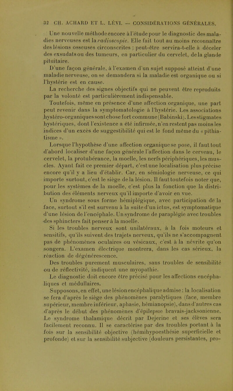 Une nouvelle rnelliodeencore a I'etude pour le diagnostic des mala- dies nervcuses est \a I'adioscopie. VAle fait lout au moins reconnalLre des lesions osseuses circonscriles ; peuL-6Lre servira-l-elle a deceler des exsudalsou des tumeurs, en parliculier du cervelel, dela glande piIuilaire. D'une faQon generate, k Texamen d'un sujet suppos6 alLeinl d'une maladie nerveuse, on se demandera si la maladie est organique ou si ThysLerie est en cause. La recherche des signes objecliCs qui ne peuvenl 6lre reproduils par la volont6 est parLiculi^remenl indispensable. Toutefois, m6me en presence d'une afl'ecLion organique, une part peul revenir dans la symplomatologie a I'hyst^rie. Les associations hyslero-organiquessonlchose fort commune(Babinski). Lessligmates hysteriques, dont I'existence a 6t6 infirm6e,n'enreslenlpas moins les indices d'un exces de suggestibilite qui est le fond mSmedu « pithia- lisme ». Lorsque I'hypothese d'une affection organique se pose, il fauttout d'abord localiser d'une faQon generale ratTection dans le cerveau, le cervelet, la protuberance, la moelle, les nerfs p6riph6riques, les mus- cles. Ayant fait ce premier depart, c'estune localisation plus precise encore qu'il y a lieu d'etablir. Gar, en semiologie nerveuse, ce qui importe surtout, c'est le siege dela lesion. II faut toutefois noter que, pour les systemes de la moelle, c'est plus la fonction que la distri- bution des Elements nerveux qu'il importe d'avoir en vue. Un syndrome sous forme hemiplegique, avec participation de la face, surtout s'il est survenu k la suite d'un ictus, est symptomatique d'une lesion de I'encephale. Un syndrome de paraplegic avec troubles des sphincters fait penser a la moelle. Si les troubles nerveux sont unilateraux, a la fois moteurs et sensitifs, qu'ils suivent des trajets nerveux, qu'ils ne s'accompagnent pas de ph6nomenes oculaires ou vesicaux, c'est a la nevrite qu'on songera. L'examen eleclrique montrera, dans les cas serieux, la reaction de degen^rescence. Des troubles purement musculaires, sans troubles de sensibility ou de reflectivite, indiqucnt une myopathic. Le diagnostic doit encore etre precise pour les affections enc^pha- liques et m^dullaires. Supposons,en effet, une lesion encephaliqueadmise: la localisation se fera d'apres le siege des phenomenes paralytiques (face, membre sup6rieur, membre inferieur, aphasie, hemianopsie), dansd'aulres cas d'apres le d6but des ph6nomenes d'epilepsie bravais-jacksonienne. Le syndrome thalamiquc d6crit par Dejerine et ses 6l6ves sera facilement reconnu. II se caracterise par des troubles portant i\ la fois sur la sensibilit6 objective (hemihypoesthesie superficielle et profonde) et sur la sensibilit6 subjective (douleurs persistantcs, pro-