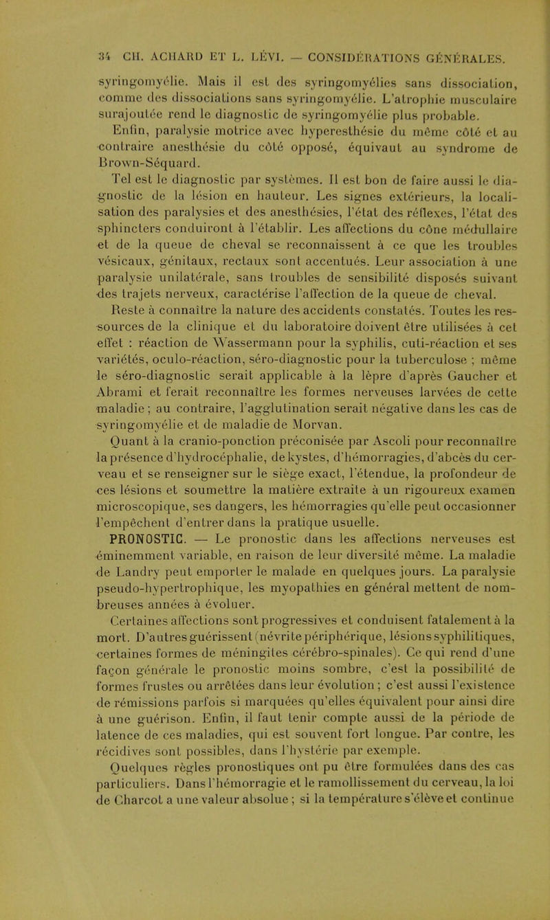 syriiigomyrlie. Mais il csL des syringomy61ies sans dissociation, conime des dissociations sans syringomy61ie. L'alropliie inusculaire surajoulcc rend le diagnostic de syringomyeiie plus probable. Enfin, paralysie raotrice avec liyperesthesie du miiino ccjte et au contraire anesthesie du cdte oppos6, equivaut au syndrome de Brown-Sequard. Tel est Ic diagnostic par systcmes. II est bon de faire aussi le dia- gnostic de la lesion en hauteur. Les signes exterieurs, la locali- sation des paralysies et des anesthesies, Fetat des reflexes, I'^tat des sphincters conduiront a Tetablir. Les ailections du c6ne medullaire et de la queue de cheval se rcconnaissent a ce que les troubles vesicaux, genilaux, rectaux sont accentues. Leur association a une paralysie unilaterale, sans troubles de sensibiiite disposes suivant ■des trajets nerveux, caracterise Taffection de la queue de cheval. Reste a connaitre la nature des accidents constat6s. Toules les res- sources de la clinique et du laboratoire doivent etre utilisees a cet effet : reaction de Wassermann pour la syphilis, cuti-reaction et ses vari^tes, oculo-reaction, sero-diagnostic pour la tuberculose ; mfime le s6ro-diagnostic serait applicable a la lepre d'apres Gaucher et Abrami et I'erait reconnaitre les formes nerveuses larvees de cette maladie ; au contraire, I'agglutination serait negative dans les cas de syringomyelic et de maladie de Morvan. Quant a la cranio-ponction preconisee par Ascoli pour reconnailre la presence d'hydrocephalie, dekystes, d'hemorragies, d'abces du cer- veau et se renseigner sur le siege exact, I'etendue, la profondeur de ces lesions et soumettre la matiere extraite a un rigoureux examen microscopique, ses dangers, les hemorragies qu'elle peutoccasionner rempfichent d'entrerdans la pratique usuelle. PRONOSTIC. — Le pronostic dans les affections nerveuses est ^minemment variable, en raison de leur diversite meme. La maladie de Landry peut emporter le raalade en quelques jours. La paralysie pseudo-hypertrophique, les myopathies en general mettent de nom- breuses annees a (^voluer. Certaines affections sont progressives et conduisent fatalementa la mort. D'autresguerissent(nevritep6ripherique, lesions syphilitiques, certaines formes de meningites ccrebro-spinales). Ce qui rend d'une fagon generale le pronostic moins sombre, c'est la possibiliie de formes frustes ou arrSlees dans leur evolution; c'est aussi I'existence de remissions parfois si marquees qu'elles equivalent pour ainsi dire a une guerison. Enfin, il faut tenir compte aussi de la periode de latence de ces maladies, qui est souvent fort longue. Par contre, les recidives sont possibles, dans Thysterie par exemple. Quelques regies pronostiques ont pu 6tre formulees dans des cas parliculiers. Dans Th^morragie et le ramollissement du cerveau, la loi de Charcot a une valeur absolue; si la temperatures el6veel continue