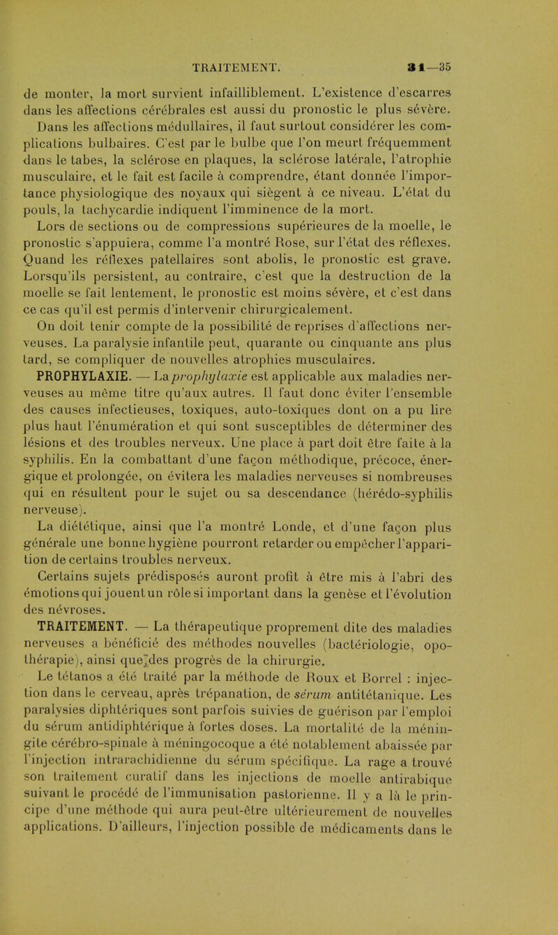 de monter, la morL survient infailliblement. L'existence d'escarres dans les afl'ections c6rebrales est aussi du pronostic le plus s6v6re. Dans les affections meduUaires, il faut surtout considerer les com- plications bulbaires. C'est par le bulbe que Ton meurt frequemment dans le tabes, la sclerose en plaques, la sclerose laterale, I'atrophie musculaire, et le fait est facile ii comprendre, 6tant donnee I'impor- tance physiologique des noyaux qui siegent a ce niveau. L'etat du pouls, la tachycardie indiquent Timniinence de la mort. Lors de sections ou de compressions superieures de la moelle, le pronostic s'appuiera, comme I'a montre Rose, sur l'etat des reflexes. Quand les reflexes patellaires sont abolis, le pronostic est grave. Lorsqu'ils persistent, au contraire, c'est que la destruction de la moelle se fait lenteraent, le pronostic est moins severe, et c'est dans ce cas qu'il est permis d'intervenir chirurgicalement. On doit tenir compte de la possibilite de reprises d'affections ner- veuses. La paralysie infantile pent, quarante ou cinquante ans plus tard, se compliquer de nouvelles atrophies musculaires. PROPHYLAXIE. —■ Laprophylaxie est applicable aux maladies ner- veuses au m6me titre qu'aux autres. II faut done 6viter I'ensemble des causes infectieuses, toxiques, auto-toxiques dont on a pu lire plus haut I'enumeration et qui sont susceptibles de determiner des lesions et des troubles nerveux. Une place a part doit etre faite a la syphilis. En la combattant d'une faQon methodique, precoce, ener- gique et prolongee, on (ivitera les maladies nerveuses si norabreuses qui en resultent pour le sujet ou sa descendance (her^do-syphilis nerveuse). La dietelique, ainsi que I'a montre Londe, et d'une fagon plus generale une bonne hygiene pourront retarder ou empecher I'appari- tion de certains troubles nerveux. Certains sujets predisposes auront profit a (itre mis a I'abri des emotions qui jouentun rdle si important dans la genese et revolution des n^vroses. TRAITEMENT. — La therapeutique proprement dite des maladies nerveuses a benefici6 des methodes nouvelles (bacteriologie, opo- Iherapie), ainsi quejdes progres de la chirurgie. Le tetanos a etc trait(^ par la methode de Roux et Rorrel : injec- tion dans le cerveau, apres trepanation, de senun antitetanique. Les paralysies diphteriques sont parfois suivies de guerison par I'emploi du serum antidiphterique a fortes doses. La mortalite de la raenin- gite c6r6bro-spinale ix meningocoque a 616 notablement abaissde par I'injection intrarachidienne du serum sp6cifiquB. La rage a trouve son traitement curatif dans les injections de moelle antirabique suivant le procedc de I'immunisation pastoricnne. II y a la le prin- cipc d'une methode qui aura pcul-etre ulterieurement de nouvelles applications. D'ailleurs, I'injection possible de medicaments dans le