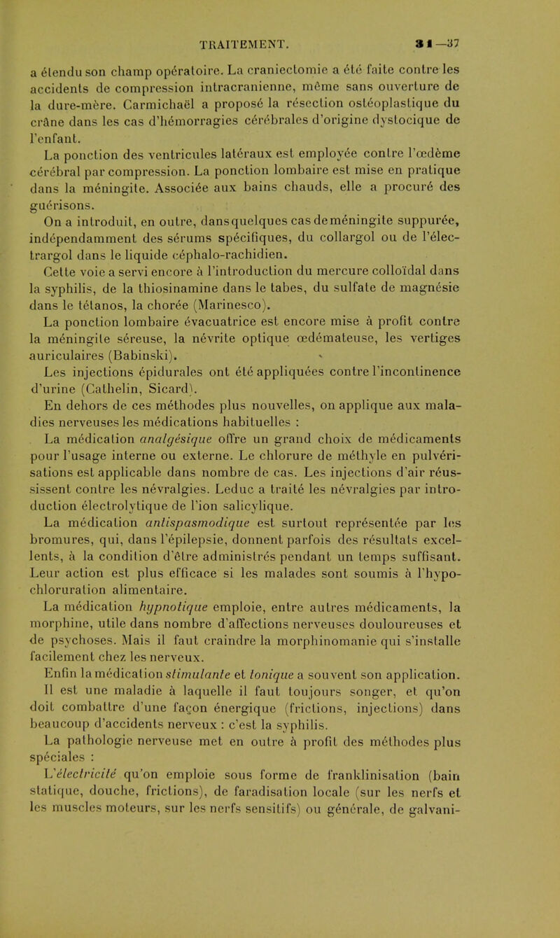 a ^lenduson champ op^raloire. La craniectomie a 6te faite centre les accidents de compression intracranienne, m6me sans ouverture de la dure-m6re. Carmicha6l a propos6 la rc^'scclion ost^oplastique du crane dans les cas d'h^morragies c6r6brales d'origine dystocique de Tenfant. La ponction des ventricules lat6raux est employee conlre Toedfeme cerebral par compression. La ponction lombaire est mise en pratique dans la meningite. Associ6e aux bains chauds, elle a procur6 des garrisons. On a introduit, en outre, dansquelques cas demeningite suppuree, independamment des serums sp6cifiques, du collargol ou de I'^lec- trargol dans le liquide cephalo-rachidien. Celte voie a servi encore k I'introduction du mercure colloidal dans la syphilis, de la thiosinamine dans le tabes, du sulfate de magn^sie dans le tetanos, la choree (Marinesco). La ponction lombaire evacuatrice est encore mise a profit conlre la meningite sereuse, la nevrite optique cedemateuse, les vertiges auriculaires (Babinski). Les injections epidurales ont ete appliquees contre rinconlinence d'urine (Cathelin, Sicard). En dehors de ces methodes plus nouvelles, on applique aux mala- dies nerveuses les medications habituelles : La medication analgesiqiie oflre un grand choix de medicaments pour Tusage interne ou externe. Le chlorure de methyle en pulveri- sations est applicable dans nombre de cas. Les injections d'air r6us- .sissent contre les nevralgies. Leduc a traite les nevralgies par intro- duction electrolytique de Tion salicylique. La medication anlispasmodiqiie est surtout representee par 1(!S bromures, qui, dans Tepilepsie, donnent parfois des resultals excel- lents, a la condition d'etre administr6s pendant un temps suffisant. Leur action est plus etTicace si les malades sont soumis a Thypo- chloruralion alimentaire. La medication hypnotiqiie emploie, entre autres medicaments, la morphine, utile dans nombre d'aiTections nerveuses douloureuses et de psychoses. Mais il faut craindre la morphinomanie qui s'installe I'acilement chez les nerveux. Enfm la medication s/z/?2«/an/e et lonique a souvent son application. II est une maladie a laquelle il faut toujours songer, et qu'on doit combattre d'une faQon energique (frictions, injections) dans beaucoup d'accidents nerveux : c'est la syphilis. La pathologic nerveuse met en outre profit des methodes plus speciales : Veleciricile qu'on emploie sous forme de franklinisation (bain statique, douche, frictions), de faradisation locale (sur les nerfs et les muscles moteurs, sur les nerfs sensitifs) ou gencrale, de galvani-