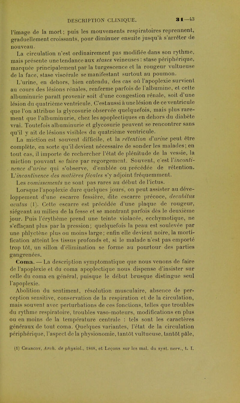 31—43 I'image de la mort; puis les mouvements respiratoires reprennent, graduellement croissants, pour diminuer ensuile jusqu'^ s'arr6ter de nouveau. La circulation n'est ordinairement pas modifi^e dans son rythme, maispresente une tendance aux stases veineuses: slase p6riph6rique, marquee principalement par la turgescence et la rougeur vultueuse de la face, stase visc^rale se manil'estant surtout au poumon. L'urine, en dehors, bien entendu, des cas oii Tapoplexie survient au cours des lesions renales, renferrae parfois de Talbumine, et cette albuminuric parait provenir soit d'une congestion r^nale, soit d'une lesion du quatrifemeventricule. C'estaussi iunel6sion de ceventricule que Ton attribue la glycosurie observ^e quelquefois, mais plus rare- ment que I'albuminurie, chez les apoplecliques en dehors du diabete vrai. Toutefois albuminuric et glycosurie peuvent se rencontrer sans qu'il y ait de lesions visibles du quatrieme ventricule. La miction est souvent difficile, et la relenlion d'lirine peut 6tre complete, en sorte qu'ildevient necessaire de sonder les malades; en tout cas, il importe de rechercher I'^tat de plenitude de la vessie, la miction pouvant se faire par regorgement. Souvent, c'est Vinconti- nence d'lirine qui s'observe, d'emblee ou preced(5e de retention. Vincontinence des matieres fecales s'y adjoint frequemment. Les vomissements ne sont pas rares au debut de I'ictus. Lorsque I'apoplexie dure quelques jours, on peut assister au deve- loppement d'une escarre fessifere, dite escarre precoce, deciibilus aculiis (1). Cette escarre est pr^ced^e d'une plaque de rougeur, siegeant au milieu de la fesse et se montrant parfois des le deuxieme jour. Puis I'erytheme prend une teinte violacee, ecchymotique, ne s'effaQant plus par la pression; quelquefois la peau est soulev^e par une phlyclene plus ou moins large; enfin elle devient noire, la morti- fication alteint les tissus profonds et, si le malade n'est pas emporle trop t6t, un sillon d'elimination se forme au pourtour des parties gangren6es. Coma. — La description symptomatique que nous venons de faire de I'apoplexie et du coma apoplectique nous dispense d'insister sur celle du coma en g6n6ral, puisque le d6but brusque distingue seul Tapoplcxie. Abolition du sentimenl, resolution musculaire, absence de per- ception sensitive, conservation de la respiration et de la circulation, mais souvent avec perturbations de ces fonctions, telles que troubles du rythme respiratoire, troubles vaso-raoteurs, modifications en plus ou en moins de la tempdrature cenlrale : tels sont les caraclt;res g6n6raux de tout coma. Quelques variantes, I'^tat de la circulation p6riph6rique, I'aspect de la physionomie, tant6t vultueuse, tantdt pftle,